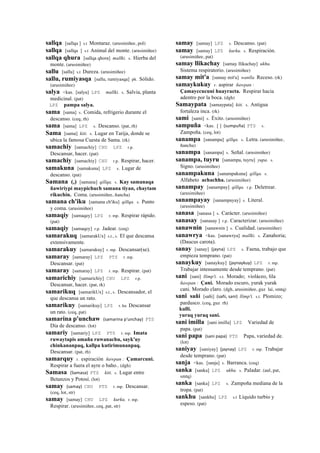 sallqa [sallqa ] s.t Montaraz. (arusimiñee, pol)
sallqa [sallqa ] s.t Animal del monte. (arusimiñee)
sallqa qhura [sallqa qhora] mallki. s. Hierba del
monte. (arusimiñee)
sallu [sallu] s.t Dureza. (arusimiñee)
sallu, rumiyasqa [sallu, rumiyasqa] ph. Sólido.
(arusimiñee)
salya <kas. [salya] LPZ mallki. s. Salvia, planta
medicinal. (pat)
LPZ pampa salya.
sama [sama] s. Comida, refrigerio durante el
descanso. (ceq, rh)
sama [sama] LPZ s. Descanso. (pat, rh)
Sama [sama] kiti. s. Lugar en Tarija, donde se
ubica la famosa Cuesta de Sama. (rk)
samachiy [samachiy] CHU LPZ r.p.
Descansar, hacer. (pat)
samachiy [samachiy] CHU r.p. Respirar, hacer.
samakuna [samakuna] LPZ s. Lugar de
descanso. (pat)
Samana (,) [samana] qillqa. s. Kay samanaqa
ñawiriypi maypichuch samana tiyan, chaytam
rikuchin. Coma. (arusimiñee, ñancha)
samana ch'iku [samana ch'iku] qillqa. s. Punto
y coma. (arusimiñee)
samaqiy [samaqey] LPZ r. mp. Respirar rápido.
(pat)
samaqiy [samaqey] r.p. Jadear. (ceq)
samarakuq [samarakUx] s.t., s. El que descansa
extensivamente.
samarakuy [samarakuy] r. mp. Descansar(se).
samaray [samaray] LPZ PTS r. mp.
Descansar. (pat)
samaray [samaray] LPZ r. mp. Respirar. (pat)
samarichiy [samarichiy] CHU LPZ r.p.
Descansar, hacer. (pat, rk)
samarikuq [samarikUx] s.t., s. Descansador, el
que descansa un rato.
samarikuy [samarikuy] LPZ r. ku Descansar
un rato. (ceq, pat)
samarina p'unchaw (samarina	
  p'unchay)	
  	
  PTS
Día de descanso. (lot)
samariy [samariy] LPZ PTS r. mp. Imata
ruwaytapis amaña ruwanachu, sayk'uy
chinkananpaq, kallpa kutirimunanpaq.
Descansar. (pat, rh)
samarquy r. espiración ñawpan : Çamarcuni.
Respirar a fuera el ayre o baho.. (dgh)
Samasa (Samasa)	
  	
  PTS kiti. s. Lugar entre
Betanzos y Potosí. (lot)
samay (samay)	
  	
  CHU PTS r. mp. Descansar.
(ceq, lot, str)
samay [samay] CHU LPZ kurku. r. mp.
Respirar. (arusimiñee, ceq, pat, str)
samay [samay] LPZ s. Descanso. (pat)
samay [samay] LPZ kurku. s. Respiración.
(arusimiñee, pat)
samay llikachay [samay llikachay] ukhu.
Sistema respiratorio. (arusimiñee)
samay mit'a [samay mit'a] wanlla Receso. (rk)
samaykukuy r. aspirar ñawpan :
Çamayccucuni huayracta. Respirar hacia
adentro por la boca. (dgh)
Samaypata [samaypata] kiti. s. Antigua
fortaleza inca. (rk)
sami [sami] s. Éxito. (arusimiñee)
sampuña <kas. [ ] (sumpuña)	
  	
  PTS s.
Zampoña. (ceq, lot)
sanampa [sanampa] qillqa. s. Letra. (arusimiñee,
ñancha)
sanampa [sanampa] s. Señal. (arusimiñee)
sanampa, tuyru [sanampa, tuyru] yupa. s.
Signo. (arusimiñee)
sanampakuna [sanampakuna] qillqa. s.
Alfabeto achachha. (arusimiñee)
sanampay [sanampay] qillqa. r.p. Deletrear.
(arusimiñee)
sanampayay [sanampayay] s. Literal.
(arusimiñee)
sanasa [sanasa ] s. Carácter. (arusimiñee)
sanasay [sanasay ] r.p. Caracterizar. (arusimiñee)
sanawnin [sanawnin ] s. Cualidad. (arusimiñee)
sanawrya <kas. [sanawrya] mallki. s. Zanahoria;
(Daucus carota).
sanay [sanay] (jayna)	
  	
  LPZ s. Faena, trabajo que
empieza temprano. (pat)
sanaykuy [sanaykuy] (jaynaykuy)	
  	
  LPZ r. mp.
Trabajar intensamente desde temprano. (pat)
sani [sani] llimp'i. s.t. Morado; violáceo, lila
ñawpan : Çani. Morado escuro, yurak yurak
cani. Morado claro. (dgh, arusimiñee, guz lai, smtq)
sani sañi [sañi] (sañi,	
  sani)	
  	
  llimp'i. s.t. Plomizo;
pardusco. (ceq, guz rh)
kulli.
yuraq yuraq sani.
sani imilla [sani imilla] LPZ Variedad de
papa. (pat)
sani papa (sani	
  papa)	
  	
  PTS Papa, variedad de.
(lot)
saniyay [saniyay] (jaynay)	
  	
  LPZ r. mp. Trabajar
desde temprano. (pat)
sanja <kas. [sanja] s. Barranca. (ceq)
sanka [sanka] LPZ ukhu. s. Paladar. (aul, pat,
smtq)
sanka [sanka] LPZ s. Zampoña mediana de la
tropa. (pat)
sankhu [sankhu] LPZ s.t Líquido turbio y
espeso. (pat)
 