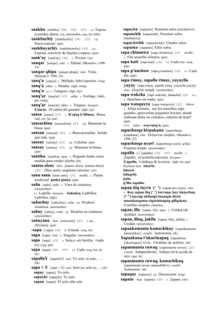 sankhu (sankhu)	
  	
  CBB CHU PTS s.t. Espeso
(comida), denso. (xa, arusimiñee, ceq, lot, trbk)
sankhuchiy [sankhuchiy] CHU LPZ r.p.
Hacer espesar. (pat)
sankhuyachiy [sankhuyachiy] LPZ r.p.
Espesar, convertir de líquido a espeso. (pat)
sank'ay [sank'ay] CHU s. Prisión. (str)
sanqar [sanqar] simi. s. Palatal. (Montalvo, 1996:
23)
sanqar qhipa [sanqar qhepa] simi. Velar.
(Montalvo, 1996: 23)
sanq'a [sanq'a] s. Mellado; labio leporino. (ceq)
sanq'a ukhu. s. Paladar. (dgh, smtq)
sanq'a s.t., s. Gangoso. (dgh, lay)
sanq'ar [sanq'ar] LPZ ukhu. s. Esófago. (h&h,
pat, smtq)
sanq'ar [sanq'ar] ukhu. s. Tráquea ñawpan :
Çancar. El cañón del gaznate. (dgh, lay)
sansa [sansa] LPZ s. K'ajaq k'illimsa. Brasa.
(aul, cer, lai, pat)
sansachina [sansachina] LPZ r.p. Mantener la
brasa. (pat)
sansan [sansan] LPZ s. Brasa prendida; herida
que arde. (pat)
sansay [sansay] LPZ r.p. Calentar. (pat)
sansay [sansay] LPZ r.p. Mantener la brasa.
(pat)
santiku [santiku] tupu. s. Pequeño balde como
medida para vender chicha. (rh)
santos oleos <kas. [santos oleos] (santos	
  óleos)	
  	
  
CHU Óleo santo, ungüento extremo. (str)
sanu sanu [sanu sanu] LPZ mallki. s. Planta
medicinal pinku pinku. (pat)
sañu [sañu] sañu. s. Vaso de cerámica.
(arusimiñee)
s.t. Ladrillo ñawpan : Sañutica. Ladrillos
Ladrillos. (dgh)
sañuchay [sañuchay] sañu. r.p. Producir
cerámica. (arusimiñee)
sañuy [sañuy] sañu. r.p. Modelar en cerámica.
(arusimiñee)
sanuyana <kas. [sanuyana] LPZ r. mp.
Aliviarse. (pat)
-sapa [-sapa] CHU k' Grande. (ceq, str)
sapa [sapa] simi. s. Singular. (arusimiñee)
sapa [sapa] LPZ s. Sola,o; sin familia; viuda
(o). (ceq, pat)
sapa (sapa)	
  	
  CHU PTS s.t. Cada. (ceq, lot, rh,
str)
sapallaY [sapallaY] ranti Yo solo, tú solo, ….
(rk)
sapa + Y [sapa + Y] ranti Solo yo, solo tu, .... (rk)
sapay [sapay] Yo solo.
sapayki [sapayki] Tu solo.
sapan [sapan] Él solo, ella sola.
sapayku [sapayku] Nosotros solos (exclusivo).
sapanchik [sapanchik] Nosotros solos
(inclusivo).
sapaykichik [sapaykichik] Ustedes solos.
sapanku [sapanku] Ellos solos.
sapa chinanwa [sapa chinanwa] LPZ mallki.
s. Flor amarilla solitaria. (pat)
sapa kuti [sapa kuti] LPZ r.t. Cada vez. (ceq,
pat)
sapa p'unchaw [sapa p'unchaw] LPZ r.t. Cada
día. (pat)
sapa rimay, sapalla rimay, yuyaylla
yuyay [sapa rimay, sapalla rimay, yuyaylla yuyay]
simi. Oración simple. (arusimiñee)
sapa wakcha [sapa wakcha] (waqcha)	
  	
  LPZ s.t.,
s. Huérfano sin nadie. (pat)
sapa wanquyru [sapa wanqoyru] LPZ khuru.
s. Abeja solitaria; son los amarillos algo
grandes, aprovechan pequeños hoyitos, donde
elaboran dulce en cilindros, cubierto de hoja*.
(pat)
LPZ kikin : wayrunq'u. (pat)
sapachasqa kirpakuna [sapachasqa
kirpakuna] simi. Oclusivas simples. (Montalvo,
1996: 22)
sapachasqa uyari [sapachasqa uyari] qillqa.
Fonema simple. (arusimiñee)
sapallu [ ] (sapallu)	
  	
  LPZ PTS mallki. s.
Zapallo; (Cucúrbita máxima) ñawpan :
Çapallu. Calabaça de la tierra.. (dgh, lot, pat)
Kaykuna kan: iskario.
lakayu.
luluqchi.
pulu.
q'illu sapallu.
sapan ñiq tuyru (‘ ’) [sapan nex tuyru] simi.
s. Kay sapan ñiq (‘ ’) tuyruqa, kay iskaychaq
(“ ”) tuyrup ukhunpi imatapis ñiyta
munakusqanta riqsichinapaq qillqakun.
Comillas simples. (ñancha)
sapan, illa [sapan, illa] tupu. s. Unidad (de
medida). (arusimiñee)
sapan, illaq, juklla [sapan, illax, juklla] s.
Unidad. (arusimiñee)
sapankumanta kamachikuy [sapankumanta
kamachikuy] wanlla. Autonomía. (rk)
Sapankuna t'ukurinapaq [sapankuna
t'ukurinapax] k'uski. Unidades de análisis. (ab)
sapanmanta ruwaq [sapanmanta ruwax] LPZ
wanlla. Independiente; trabaja sin la ayuda de
otro. (pat, rk)
sapanmanta ruwaq, kamachikuq
[sapanmanta ruwax, kamachikUx] wanlla.
Autónomo. (rk)
sapaqay [sapaxay] r.p. Descascarar. (ceq)
sapatu <kas. [sapatu] CHU s. Zapato. (str)
 