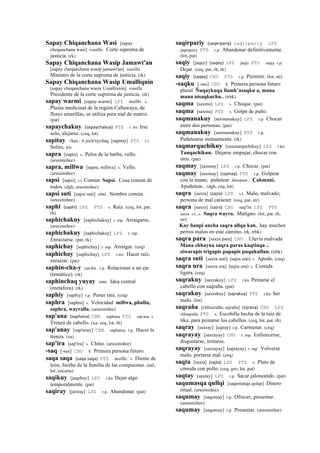 Sapay Chiqanchana Wasi [sapay
cheqanchana wasi] wanlla. Corte suprema de
justicia. (rk)
Sapay Chiqanchana Wasip Jamawt'an
[sapay cheqanchana wasip jamawt'an] wanlla.
Ministro de la corte suprema de justicia. (rk)
Sapay Chiqanchana Wasip Umalliqnin
[sapay cheqanchana wasix Umallixnin] wanlla.
Presidente de la corte suprema de justicia. (rk)
sapay warmi [sapay warmi] LPZ mallki. s.
Planta medicinal de la región Callawaya, de
flores amarillas, se utiliza para mal de matriz.
(pat)
sapaychakuy (sapaychakuy)	
  	
  PTS r. ku Irse
solo, alejarse. (ceq, lot)
sapitay <kas.: it juch'uychaq [sapitay] PTS r.t.
Solito, yo.
sapra [sapra] s. Pelos de la barba, vello.
(arusimiñee)
sapra, millwa [sapra, millwa] s. Vello.
(arusimiñee)
sapsi [sapsi] s.t Común Sapsi. Cosa comun de
todos. (dgh, arusimiñee)
sapsi suti [sapsi suti] simi. Nombre común.
(arusimiñee)
saphi (saphi)	
  	
  LPZ PTS s. Raíz. (ceq, lot, pat,
rh)
saphichakuy [saphichakuy] r. mp. Arraigarse.
(arusimiñee)
saphichakuy [saphichakuy] LPZ r. mp.
Enraizarse. (pat, rk)
saphichay [saphichay] r. mp. Arraigar. (ceq)
saphichay [saphichay] LPZ r.mr. Hacer raíz,
enraizar. (pat)
saphin-cha-y yacha. r.p. Relacionar a un eje
(temático). (rk)
saphinchaq yuyay simi. Idea central
(metáfora). (rk)
saphiy [saphiy] r.p. Poner raíz. (ceq)
saphra [saphra] s. Velocidad millwa, phullu,
saphra, wayralla. (arusimiñee)
sap'ana (saphana)	
  	
  CBB saphana PTS sap'ana s.
Trenza de cabello. (xa, ceq, lot, rh)
sap'anay [sap'anay] CBB saphanay r.p. Hacer la
trenza. (xa)
sap'ira [sap'ira] s. Chino. (arusimiñee)
-saq [-sax] CHU k' Primera persona futuro.
saqa saqa (saqa	
  saqa)	
  	
  PTS mallki. s. Diente de
león, hierba de la familia de las compuestas. (aul,
lot, encarta)
saqikuy [jaqekuy] LPZ r.ku Dejar algo
temporalmente. (pat)
saqiray [jariray] LPZ r.p. Abandonar. (pat)
saqirpariy (saqerpariy)	
  	
  jaqirpariy LPZ
jaqerpariy PTS r.p. Abandonar definitivamente.
(lot, pat)
saqiy [jaqey] (saqey)	
  	
  LPZ jaqiy PTS saqiy r.p.
Dejar. (ceq, pat, rh, rk)
saqiy (saqey)	
  	
  CHU PTS r.p. Permitir. (lot, str)
-saqku [-sax] CHU k' Primera persona futuro
plural Ñuqaykuqa llamk’asaqku a, mana
mana nisaqkuchu.. (trbk)
saqma [saxma] LPZ s. Choque. (pat)
saqma [saxma] PTS s. Golpe de puño.
saqmanakuy [saxmanakuy] LPZ r.p. Chocar
entre dos personas. (pat)
saqmanakuy [saxmanakuy] PTS r.p.
Puñetearse mutuamente. (rk)
saqmarquchikuy [saxmarqochikuy] LPZ r.ku
Tanqachikun. Dejarse empujar, chocar con
otro. (pat)
saqmay [saxmay] LPZ r.p. Chocar. (pat)
saqmay [saxmay] (sajmay)	
  	
  PTS r.p. Golpear
con la mano; puñetear ñawpan : Çakmani.
Apuñetear.. (dgh, ceq, lot)
saqra [saxra] (sajra)	
  	
  LPZ s.t. Malo, malvado;
persona de mal carácter. (ceq, pat, str)
saqra [saxra] (sajra)	
  	
  CHU saq"ra LPZ PTS
saxra s.t., s. Saqra wayra. Maligno. (lot, pat, rh,
str)
Kay ñanpi ancha saqra allqu kan. hay muchos
perros malos en este camino. (rk, trbk)
saqra para [saxra para] CHU Lluvia malvada
Mana chhayna saqra paras kaqtinqa ..
siwarapis trigupis papapis puqukullan. (trbk)
saqra suti [saxra suti] (sajra suti)	
  	
  s. Apodo. (ceq)
saqra ura [saxra ora] (sajra ora)	
  	
  s. Comida
ligera. (ceq)
saqrakuy [saxrakuy] LPZ r.ku Peinarse el
cabello con saqraña. (pat)
saqrakuy [saxrakuy] (sajrakuy)	
  	
  PTS r.ku Ser
malo. (lot)
saqraña [chhaxraña; sijraña] (sijrana)	
  	
  CHU LPZ
chhaqraña PTS s. Escobilla hecha de la raíz de
tika, para peinarse los cabellos. (ceq, lot, pat, rh)
saqray [saxray] (sajray)	
  	
  r.p. Carmenar. (ceq)
saqrayay [saxrayay] CHU r. mp. Enfurecerse,
disgustarse, irritarse.
saqrayay [saxrayay] (sajrayay)	
  	
  r. mp. Volverse
malo, portarse mal. (ceq)
saqta [saxta] (sajta)	
  	
  LPZ PTS s. Plato de
comida con pollo. (ceq, gro, lot, pat)
saqtay [saxtay] LPZ r.p. Sacar jaloneando. (pat)
saqumasqa qullqi [saqomasqa qolqe] Dinero
ritual. (arusimiñee)
saqumay [saqomay] r.p. Ofrecer, presentar.
(arusimiñee)
saqumay [saqomay] r.p. Presentar. (arusimiñee)
 