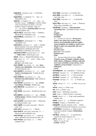 saqumay [saqomay] sunqu. s. Ceremonia.
(arusimiñee)
saqwakuy [ ] (sajwakuy)	
  	
  PTS allqu. r.ku
Masturbarse. (lot)
saqway [ ] (sajway)	
  	
  CHU PTS allqu. r. mp.
Fornicar ñawpan : Çakhuani. Fornicar o hazer
como el que fornica sin efecto, o en vano
hombre o muger o animales.. (dgh, lot)
LPZ alqu saqwakun saqwakuq allqu perro que
pretende copular. (pat)
saq'a saq'a [saq'a-saq'a] mallki. s. Lampazo;
familia de las compuestas. (ceq)
saq'achikuy [saq'achikuy] CHU r.ku Astillar,
hacerse.
saq'ampaya (saq'ampaya)	
  	
  PTS s. Papa,
variedad de. (lot)
saq'arara [saq'arara] LPZ mallki. s. Llantén,
planta herbácea, vivaz, de la familia de las
Plantagináceas; medicinal, para curar
maltratadura e hinchazón. (pat, encarta)
saq'arara ninri [saq'arara ninri] LPZ allqu.
s.t. Sillp'a ninri. Oreja de gato. (pat)
saq'u [saq'o] s.t. Degenerado (planta). (ceq)
sara [sara] CHU PTS mallki. s. Maíz; (Zea
mayz). (rh, str)
juk sara ocho reales. (ceq)
sara chulla [sara chulla] LPZ tupu. Iskay
chunka sara, chhallantin. Maíz amontonado
de toda la parcela. (pat)
sara jamk'a [sara jank'a] CHU LPZ mallki.
Jamk'a ruwanapaq sara. Tostado de maíz.
(pat, trbk)
sara kallcha [sara kallcha] LPZ tupu.
Khuskan kaq chakramanta. Maíz secado en
un lugar. (pat)
sara kintal [sara kintal] LPZ tupu. Q'alan
sara tipisqa, ch'akisqa. Medida. (pat)
sara lluch'uy [sara lluch'uy] LPZ r.p. Pelar
maíz. (pat)
sara muju [sara muju] s. Semilla de maíz. (ceq,
pat)
sara phina [sara phina] LPZ tupu. s. Q'alan
kallcha tipisqa. Medida: montón de maíz (solo
mazorca). (pat)
sara q'achu [sara q'achu] mallki. s. Planta que
se asemeja al maíz. (ceq)
sara saphi [sara saphi] (sara	
  sapi)	
  	
  s. Raíz de
maíz. (ceq)
sara sara [sara sara] CHU s. Maizal.
sara surk'a [sara surk'a] (sara	
  suka)	
  	
  PTS s.
Surcos de maíz sembrado. (ceq)
sara tawqa [sara tawqa] PTS s. Juego de
niños, apilándose unos encima de otros. (rk)
sara tawqa [sara tawqa] LPZ s.t. Maíz
arqueado. (pat)
sara tipiy [sara tipiy] r.p. Cosechar maíz.
sara tipiy [sara tipiy] LPZ r.p. Descascarar
maíz. (pat, smtq)
sara tipiy [sara tipiy] PTS s. Cosecha del
maíz.
sara t'ika (sara	
  t'ika)	
  	
  PTS mallki. s. Planta de
flores rojas y amarillas. (lot)
sarakuna [sarakuna] s. Imaymanaman
mirachisqa sara. Variedades de maíz kaykuna
kan:.
ch'iqchi.
ch'ullpi sara.
ch'uspillu.
LPZ Kaykuna La Pazpi kan: chawpi sara,
jamk'a sara, jatun sara (yuraq, q'illu),
juch'uy sara (uchukilla), kulli sara (puka
yana), kunphitis sara, llallawa, much'u sara
(lluch'u), puka sara, qhumullu, uña sara
(q'illu).. (pat)
muruch'u sara.
paru sara maíz amarillo.
pirinkitu sara.
q'illu.
CBB Kaykuna Independenciapi kan: q'illu,
ch'iqchi, yuraq, ch'uspillu, walthaku, thani,
kulli, cubano, willkaparu, khichka, q'ipi siki,
q'ara uma, uchukilla, yuraq cubano, yuraq
walthaku, yuraq ch'iqchi.. (independencia )
willkaparu.
yuraq.
sarampiyun <kas. [sarampión] s. Viruela. (ceq)
sarayay [sarayay] CHU r.mr. Madurar el maíz.
sarukuy [sarukuy] CHU r.p. Pisar; dominar.
sarukuy [sarukuy] LPZ r.p. Pisotear. (pat)
sarusqa [sarusqa] LPZ PTS ph. Pisado. (pat,
rk)
saruy (saruy)	
  	
  LPZ PTS r.p. Pisar. (ceq, lot, pat,
rh)
saruy [saruy] r.p. Trillar. (ceq)
sas [sas] aq. Pronto. (ceq)
sasa [sasa] s. Dificultad. (arusimiñee)
sasa [sasa] s.t. Difícil de hacer. (arusimiñee)
sasun [sasun] LPZ s. Trigo verde amarillento
maduro. (pat)
sasuy [sasuy] CHU r.p. Enharinar, empolvar.
satapay [satapay] r.p. Resembrar. (ceq)
sataqchi [sataxchi] (satajchi)	
  	
  mallki. s. Almez;
Árbol de la familia de las Ulmáceas. (ceq, encarta)
sat'ichikuy [sat'ichikuy] r.p. Dejarse meter
(convenio, acuerdo, compra) khakachikuy.
(smtq, rk)
sat'ikuy (sat'ikuy)	
  	
  PTS r.ku Inmiscuirse;
meterse (en asuntos ajenos). (lot)
sat'iy (sat'iy)	
  	
  CBB sat'iy LPZ sat'i PTS r.p.
Meter. (xa, ceq, lot, pat)
k'ichñiy embutir.
 