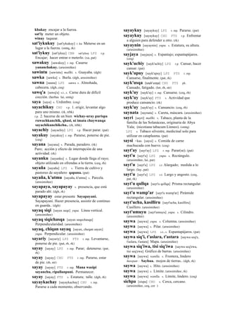 khakay encajar a la fuerza.
sat'iy meter un objeto.
winay taquear.
sat'iykukuy [sat'iykukuy] r. ku Meterse en un
lugar a la fuerza. (smtq, rk)
sat'iykuy [sat'iykuy] CBB sat'iykuy LPZ r.p.
Encajar; hacer entrar o meterlo. (xa, pat)
sawakuy [sawakuy] r. mp. Casarse
yananchakuy. (arusimiñee)
sawintu [sawintu] mallki. s. Guayaba. (dgh)
sawka [sawka] s. Burla. (dgh, arusimiñee)
sawna [sauna] LPZ sanwa s. Almohada,
cabecera. (dgh, ceq)
sawq'a [sawq'a] s.t., s. Carne dura de difícil
cocción. (herbas lai, smtq)
saya [saya] s. Urdimbre. (ceq)
sayachikuy CHU r.p. 1. erigir, levantar algo
para uno mismo. (rk, trbk)
r.p. 2. hacerse de un bien wichay-uray purispa
ruwachkanchik, qhasi, ni imata chaywanqa
sayachikunchikchu.. (rk, trbk)
sayachiy [sayachiy] LPZ r.p. Hacer parar. (pat)
sayakuy [sayakuy] r. mp. Pararse, ponerse de pie.
(ceq)
sayana [sayana] s. Parada, paradero. (rk)
Paro; acción y efecto de interrupción de una
actividad. (rk)
sayanku [sayanku] s. Lugar donde llega el rayo;
objeto utilizado en ofrendas a la tierra. (ceq, rh)
sayaña [sayaña] LPZ s. Tierra de cultivo y
pastoreo de sayañero qapana. (pat)
sayaña, k'utmu [sayaña, k'utmu] s. Parcela.
(arusimiñee)
sayapaya, sayapayay s. presencia, que está
parado ahí. (dgh, rk)
sayapayay estar presente Sayapayani.
Sayapayani. Hazer presencia, assistir de continuo
en guarda.. (dgh)
sayaq siqi [sayax seqe] yupa. Línea vertical.
(arusimiñee)
sayaq siqichasqa [sayax seqechasqa]
Perpendicularidad. (arusimiñee)
sayaq, chiqan sayaq [sayax, cheqan sayax]
yupa. Perpendicular. (arusimiñee)
sayariy [sayariy] LPZ PTS r. mp. Levantarse,
ponerse de pie. (pat, rh, rk)
sayay [sayay] LPZ r. mp. Parar; detenerse. (pat,
rk)
sayay [sayay] CHU PTS r. mp. Pararse, estar
de pie. (rh, str)
sayay [sayay] PTS r. mp. Mana wasipi
sayanchu, ripullanpuni. Permanecer.
sayay [sayay] PTS s. Estatura; talle. (dgh, rk)
sayaykachay [sayaykachay] CHU r. mp.
Pararse a cada momento, observando.
sayaykuy [sayaykuy] LPZ r. mp. Pararse. (pat)
sayaykuy [sayaykuy] CHU PTS r.p. Enfrentar
a alguien para defender a otro. (rk)
sayaynin [sayaynin] yupa. s. Estatura, su altura.
(arusimiñee)
sayjaya [sayjaya] s. Espantajo; espantapájaros.
(ceq)
sayk'uchiy [sayk'uchiy] LPZ r.p. Cansar, hacer
cansar. (pat)
sayk'upuy [sayk'upuy] LPZ PTS r. mp.
Cansarse, finalmente. (pat, rk)
sayk'usqa (sayk'usqa)	
  	
  CHU PTS ph.
Cansado, fatigado. (lot, rh, str)
sayk'uy [sayk'uy] r. mp. Cansarse. (ceq, rh)
sayk'uy [sayk'uy] PTS s. Actividad que
produce cansancio. (rk)
sayk'uy [sayk'uy] s. Cansancio. (ceq, rh)
saynata [saynata] s. Careta, máscara. (arusimiñee)
sayri [sayri] mallki. s. Tabaco, planta de la
familia de las Solanáceas, originaria de Abya
Yala; (nicotiana tabacum Linneo). (smtq)
LPZ s. Tabaco silvestre, medicinal solo para
utilizar en cataplasma. (pat)
saysi <kas. [saysi] s. Comida de carne
machucada con huevo. (ceq)
sayt'ay [sayt'ay] LPZ r. mp. Parar(se). (pat)
sayt'u [sayt'u] LPZ yupa. s. Rectángulo.
(arusimiñee, lai, pat)
sayt'u [sayt'u] LPZ s.t Alargado; medida a lo
largo. (lay, pat)
sayt'u [sayt'u] LPZ s.t. Largo y angosto. (ceq,
pat, rk)
sayt'u qullqa [sayt'u qollqa] Prisma rectangular.
(arusimiñee)
sayt'u wamp'ar [sayt'u wamp'ar] Pirámide
rectangular. (arusimiñee)
sayt'ucha, kasilliru [sayt'ucha, kasilliru]
Casillero. (arusimiñee)
sayt'umuyu [sayt'umuyu] yupa. s. Cilindro.
(arusimiñee)
saywa [saywa] yupa. s. Columna. (arusimiñee)
saywa [saywa] s. Pilar. (arusimiñee)
saywa [saywa] LPZ s.t., s. Espantapájaros. (pat)
saywa siq'i, t'aslara, t'astara [saywa seq'e,
t'aslara, t'astara] Mapa. (arusimiñee)
saywa siq'iwa, tisi siq'iwa [saywa seq'ewa,
tisi seq'ewa] Gráfico de barras. (arusimiñee)
saywa [saywa] wanlla. s. Frontera, lindero
ñawpan : Sayhua. mojon de tierras.. (dgh, rk)
saywa [saywa] s. Hito. (arusimiñee)
saywa [saywa] s. Límite. (arusimiñee, rk)
saywa [saywa] wanlla. s. Límite, lindero. (ceq)
sichpa [sispa] CHU s. Cerca, cercano.
(arusimiñee, ceq, cer )
 
