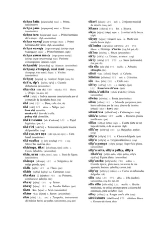 sichpa ñaña [sispa ñaña] masi. s. Prima.
(arusimiñee)
sichpa pana [sispa pana] masi. s. Prima.
(arusimiñee)
sichpa tura [sispa tura] masi. s. Primo hermano
de la mujer. (dgh, arusimiñee)
sichpa wawqi [sispa wawqe] masi. s. Primo
hermano del varón. (dgh, arusimiñee)
sichpa wawqiy [sispa wawqey] (cichpa	
  cispa	
  
huaoqquey)	
  	
  masi. s. Primo hermano. (dgh)
sichpa yawar masiy [sispa yawar masiy]
(cichpa	
  cispa	
  yahuarmaciy)	
  	
  masi. Pariente
consanguíneo cercano. (dgh)
sichpachiy [sispachiy] r.p. Acercar. (arusimiñee)
sichpaqi, chimpaqi, wasi masi [sispaqe,
chimpaqe, wasi masi] llaqta. s. Vecino.
(arusimiñee)
sichpay [sispay] r.p. Acercar; llegar. (ceq, rh)
sich'u, sip'u [sich'u, sip'u] s. Cicatriz
defectuosa. (arusimiñee)
sika sika (sika	
  sika)	
  	
  CBB sikasika PTS khuru.
s. Oruga. (xa, ceq, lot)
-siki [-siki] k' Indica persona caracterizada por el
contenido de la palabra base. (rk)
siki (siki)	
  	
  PTS s. Base, culo. (lot, rh)
siki [siki] LPZ ukhu. s. Nalga. (pat)
llasa siki remolón.
manka siki base de la olla.
puñuy siki dormilón.
siki k'isukuna [siki k'isukuna] LPZ s. Papel
higiénico. (pat, rk)
siki t'iri [sikit'iri] s. Remiendo en parte trasera
del pantalón. (ceq)
siki uya, ura uya [siki uya, ura uya] s. Cara
basal. (arusimiñee)
siki wayllay [ ] (siki	
  wayllay)	
  	
  PTS r. mp.
Mover las caderas. (lot)
sikichupa, tikni [sikichupa, tijni] ukhu. s.
Coxis, rabadilla. (arusimiñee)
sikin, uran [sikin, uran] yupa. s. Base de figura.
(arusimiñee)
sikisapa [sikisapa] LPZ s.t. Nalgudo,a, de
nalga grande. (pat)
siklla [sijlla] LPZ s.t. Flaco. (pat)
sikñiy [sijñiy] (sijñiy)	
  	
  r.p. Carmenar. (ceq)
sikrakuy [ ] (sijrakuy)	
  	
  PTS r.ku Peinarse,
cepillarse el cabello. (lot)
sikray [sijray] CHU r.p. Peinar.
sikray [sijray] LPZ r.p. Prender fósforo. (pat)
siksu <kas. [sijsu] s. Sexo. (arusimiñee)
siktur <kas. [sijtur] s. Sector. (arusimiñee)
siku [siku] LPZ taki. s. Zampoña; instrumento
de música hecho de cañas. (arusimiñee, ceq, pat)
sikuri [sikuri] LPZ taki. s. Conjunto musical
de sicuris. (ceq, pat)
Sikuya [sikuya] PTS kiti. s. Sicuya.
sikya [sijya] (sikya)	
  	
  tupu. s. La mitad de la braza.
(dgh)
sikyay [sijyay] (sicyani)	
  	
  tupu. r.p. Medir con
media braza. (dgh)
sik'imira [sik'imira] (sik'imira)	
  	
  LPZ PTS
khuru. s. Hormiga k'isichu. (ceq, lot, pat, rh)
sik'ina [sik'ina] s. Pinza. (arusimiñee)
sik'iy [sik'iy] r.p. Extraer, arrancar. (ceq)
sik'iy (sik'iy)	
  	
  LPZ PTS r.p. Sacar (estirando).
(lot, pat, rh)
sila sila (sila	
  sila)	
  	
  PTS mallki. s. Arbusto;
chhaqllu. (lot)
silisti <kas. [silisti] llimp'i. s.t. Celeste.
Silistina [silistina] PTS suti. s. Celestina.
silo <kas. [silo] CHU s. Cielo. (str)
silt'uy [silt'uy] LPZ r.p. sinruy. (pat)
LPZ Rosariota silt'una.. (pat)
silula, k'atkilla [silula, k'atkilla] Célula.
(arusimiñee)
silwisa [silwisa ] s. Pauta. (arusimiñee)
sillan [sillan] LPZ s. Moneda que ponen para
hacer adivinar por la coca, dinero de la misa
(ritual) kikin : ñawi. (pat)
sillank'usa [sillank'usa] s. Cañamagies. (ceq)
sillik'a [sillik'a] LPZ mallki. s. Romero, planta
tonificante. (pat)
sillku [sillku] (sillcu)	
  	
  tupu. s. Cuarta parte de un
tupu de tierra, o de un cesto. (dgh)
sillk'uy [sillk'uy] CHU r.p. Rasguñar, arañar.
(ceq)
sillp'a [sillp'a] LPZ s.t Cáscara delgada. (pat)
sillp'a [sillp'a] s.t. Delgado (láminas). (ceq)
sillp'a pampa [sillp'a pampa] Superficie plana.
(arusimiñee)
sillp'a salta, sillp'a pallay, sillp'a
rikch'ay [sillp'a salta, sillp'a pallay, sillp'a
rijch'ay] Figura plana. (arusimiñee)
sillp'anchu [sillp'anchu] CBB mikhu. s.
Comida típica; plato seco con carne de res
apanada, huevos, cebolla y arroz. (rk)
sillp'ay [sillp'ay] (silp'ay)	
  	
  r.p. Cortar en rebanadas
delgadas. (rh)
sillu (sillu)	
  	
  LPZ PTS ukhu. s. Uña (dedos).
(arusimiñee, ceq, lot, pat, rh)
sillu sillu [sillu sillu] LPZ mallki. s. Hierba
medicinal, se utiliza en mate para la úlcera del
estomago, para la fiebre. (pat)
silluy [silluy] r.p. Rasgar con la uña. (ceq)
sillwi khuru (silwi	
  khuru)	
  	
  PTS silbikhuru khuru.
s. Gusano de tierra. (lot)
 