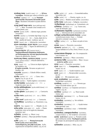 ayakuq runa [ayakUx runa] LPZ y. Q'iwsa,
warmijina. Persona que valora su historia. (pat)
ayakuy [ayakuy] LPZ r.p., mp Imatapis
quriwanchik chaymanta ñiwanchik quyki
ñispa. Reclamar criticando la ayuda anterior.
(pat)
ayap jamk'asqa sara [ayax jank'asqa sara]
LPZ y. Maíz reventado como tostado en la
misma planta. (pat)
ayara [ayara] mallki. s. Quinua negra, picante.
(arusimiñee)
ayariy [ayariy] r.p. Levantar algo largo. (ceq, rk)
Ayata [ayata] LPZ kiti. s. Ayata, depto de La
Paz.; pueblo de la prov. muñecas. (pat, rk)
ayaw [ayaw] simi. s. Admiración. (arusimiñee)
ayaw sanampa, ayaw tuyru [ayaw sanampa,
ayaw tuyru] qillqa. s. Signos de admiración (¡!).
(arusimiñee)
ayawya tuyru (¡!) [ayawya tuyru] s.
Sunqunchikmanta lluqsimuq simikunata
sut'inchanapaq kay tuyruta apaykachanchik.
Signos de admiración. (ñancha)
ayawyaq rimay, ayawya yuyay [ayawyax
rimay, ayawya yuyay] s. Oración admirativa.
(arusimiñee)
ayay [ayay] PTS r.p. Llevar un objeto rígido en
los hombros. (rh)
K'aspita ayanchik. llevamos un palo en el
hombro. (rh)
ayaynin [ayaynin ] s. Cálculo (biliar o renal).
(arusimiñee)
aycha [aycha] CHU LPZ s. Carne kikin :
jaqt'a. (ceq, lot, pat, rh, str)
aycha [aycha] s. Tejido orgánico. (arusimiñee)
aycha kanka [aycha kanka] LPZ PTS y.
Asado de carne. (pat, rk)
aycha mikhuqkuna [aycha mikhUxkuna] LPZ
y. Carnívoros. (pat)
aycha qhatu [aycha qhatu] LPZ y. Carnicería.
(pat)
aycha ruru [aycha luru] LPZ ruru y. Riñón.
(pat)
aycha wasi [aycha wasi] CHU y. Carnicería.
aychallikuy [aychallikuy] r.p. Encarnarse. (ceq,
rk)
ayjaru <kas. [ayjaru] CHU s. Ahijado. (str, rk)
ayka ayka [ayka ayka] LPZ mallki. s. Planta
medicinal, crece en la región de charazani,
gramínea. (pat)
aylinkiy [aylinkiy] r.p. Mecer. (ceq)
aylinku [aylinku] s. Baya que produce la papa.
(ceq)
ayllu [ayllu] PTS s. Runap kawsaynin
llamk’aynin yawar masi ukhu,
kamachiqniyuq, juk jallp’ayuq ima. Ayllu,
organización sociopolítica andina. (ceq, lot, rh)
ayllu [ayllu] LPZ pacha. s. Comunidad andina.
(arusimiñee, pat)
ayllu [ayllu] CHU s. Distrito, región. (str, rk)
ayllu [ayllu] s. Modelo social andino. (arusimiñee)
ayllu runa [ayllu runa] s. Indígena. (arusimiñee)
Aylluchasqa [aylluchasqa] ph. Comunitaria. (ab)
ayllukuy [ayllukuy] LPZ r. mp. Caerse uno,
como de borracho. (pat)
Ayllumanta riqsichiy [ayllumanta rexsichiy]
k'uski. y. Información de la comunidad. (ab)
ayllupi yachachiymanta kunay [ayllupi
yachachiymanta kunay] llaqta. y. Consejo
educativo comunal. (arusimiñee)
aylluy [aylluy] LPZ r.p. Botar con palo al otro.
(pat)
ayma [ayma ] s. Procesión. (arusimiñee)
aymara (aymara)	
  	
  LPZ PTS s. Aimara,
lengua hablada en La Paz, Oruro, Potosí. (lot, pat,
rk)
aymaraman ñisqaqa simi. En comparación
con el aimara. (rk)
aymuray [aymuray] s. Mayo. (arusimiñee)
aymuray killa [aymuray killa] s. Mayo ñawpan
: aymoray quilia. (poma)
ayna [ayna] s. Floración. (arusimiñee)
ayni (ayni)	
  	
  PTS s. Yanapanakuy. Ayuda
mutua. (lot, rh)
ayni [ayni] LPZ s. Ayuda recíproca. (pat)
ayni [ayni] LPZ s. Reciprocidad. (arusimiñee,
pat, rk)
ayniy LPZ Mi cooperante. (pat)
ayni, ayninakuy [ayni, ayninakuy] s.
Solidaridad. (arusimiñee)
aynikuq [aynikUx] LPZ s.t., s. Persona que
entra a la ayuda mutua. (pat, rk)
aynikuy [aynikuy] r. ku Canjearse servicios o
regalos. (ceq, rk)
aynikuy [aynikuy] LPZ r.p. Hacer ayuda
mutua. (pat)
ayninakuy (ayninakuy)	
  	
  PTS r.p. Prestar ayuda
mutua. (lot, rk)
ayninakuy [ayninakuy] r.p. Ser solidario.
(arusimiñee)
ayninakuy [ayninakuy] LPZ s. Ayuda mutua
entre personas. (pat)
ayninakuy [ayninakuy] sunqu. s. Solidaridad.
(arusimiñee)
ayninakuy, yanapaysinakuy [ayninakuy,
yanapaysinakuy] r.p. Ser recíproco. (arusimiñee)
ayniy ayni.wa.n [ayniy] r.p. Prestarle ayuda
para retribución similar Payllapuni ayniwan.
Él siempre me presta/prestó ayuda recíproca..
(rk)
ayñanaku [ayñanaku] s. Riña. (ceq, rk)
 