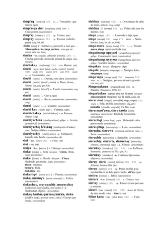 simp'aq [simp'ax] LPZ s.t., s. Trenzador; que
trenza. (pat)
simp'asqa simi [simp'asqa simi] simi. s.
Crucigrama. (arusimiñee)
simp'ay [simp'ay] LPZ r.p. Trenza. (pat)
simp'ay (simp'ay)	
  	
  PTS r.p. Trenzar (cabello,
paja). (ceq, lot, rh)
-sina [sina] k' Dubitativo, parecerle a uno que …
Mamaysina chaytaqa yachan. creo que mi
mamá sabe eso. (ceq)
sincha <lat. cingŭla, ceñidores [sincha] LPZ s.
Cincha, parte de carona de animal de carga. (pat,
encarta)
sinchakuy [sinchakuy] CHU r. ku Montar. (str)
sinchi <aym. Sinti [sinti, sinchi, sinch'i] (sinchi)	
  	
  
CBB sinchi CHU sinch'i LPZ sinti PTS sinchi
r.t., s.t. Demasiado. (pat)
sinchi [sinchi] s.t Dureza, cosa dura. (arusimiñee)
sinchi [sinchi] (sinch'i,	
  sinchi)	
  	
  s.t Duro, denso,
fuerte. (xa, ceq, gro, lot)
sinchi [sinchi] (sinch'i)	
  	
  s.t Fuerte. (arusimiñee, ceq,
pat)
sinchi [sinchi] s.t Grave. (pat)
sinchi [sinchi] s.t Recio, consistente. (arusimiñee,
ceq)
sinchi [sinchi] s.t., s. Valiente. (arusimiñee)
sinchi kay [sinchi kay] s. Valentía. (dgh)
sinchichakuy [sinch'ichakuy] r. ku Ponerse
fuerte. (ceq)
sinchiyachina [sinchiyachina] qillqa. s. Acento
gramatical. (arusimiñee)
sinchiyachiq k'askaq [sinchiyachix k'askax]
simi. Sufijo enfático. (arusimiñee)
sinchiyachiy [sinchiyachiy] r.p. Fortalecer;
hacerlo más fuerte. (arusimiñee, rk)
sini <kas. [sine] CHU s. Cine. (str)
sini cine. (rk)
siniya <kas. [siniya ] s. Ciénega. (arusimiñee)
sinku [sinku] s. Bola ñawpan : Cincu. Bola.
(dgh, arusimiñee)
sinku [sinku] s.t Rueda ñawpan : Cincu
Redondo que rueda.. (dgh, arusimiñee)
muyu redondo.
rump'u Bola.
tinkullpa aro.
sinku tiqsi [sinku texsi ] s. Planeta. (arusimiñee)
sinku, muruq'u [sinku, moroq'o] s. Esfera.
(arusimiñee)
sinkuchay, muyuyachiy, muyuychay
[sinkuchay, muyuyachiy, muyuychay] r.p.
Redondear objetos. (arusimiñee)
sinkuq kurku, qurmaq kurku, sinku
[sinkUx kurku, qormax kurku, sinku ] Cuerpo que
rueda. (arusimiñee)
sinkhay [sinkhay] CHU r.p. Descortezar la caña
de maíz, azúcar. (ceq, smtq)
sinkhay [ ] (sinkay)	
  	
  PTS r.p. Pelar caña con los
dientes. (lot)
sinqa [sinqa] LPZ s. Lomo de la teja. (pat)
sinqa (senqa)	
  	
  CHU sinqa PTS ukhu. s. Nariz,
hocico. (ceq, lot, rh, str, trbk)
sinqa muru [senqa muru] PTS s.t., s. Tímido
muru sinqa nariz mutilada. (rk)
sinqachasqa upayari [senqachasqa upayari]
qillqa. Consonante nasal. (arusimiñee)
sinqachasqa uyaywa [senqachasqa uyaywa]
qillqa. Vocales nasales. (arusimiñee)
sinqakuy ñawpa. ahogarse. (dgh)
sinqalu [senqalo, senqasapa] s. Narigón kikin :
sinqasapa. (ceq)
sinqa sapa [senqa sapa] CBB senqasapa LPZ
wasi. s.t., s. Narigón; persona de nariz grande.
(xa, ceq, pat)
Sinqasqakuna [senqasqakuna] simi. ph.
Nasales. (Montalvo, 1996: 22)
sinqaykukuy aspirar aire por la nariz ñawpan :
cincaycucuni (respirar) por la nariz. (dgh, rk)
sinru sinri [singru] (sinru(lla),	
  singu,	
  singru)	
  	
  PTS
singru s. Fila; en fila. (arusimiñee, ceq, gro)
sinrulla [sinrulla, singrulla] En fila. (ceq)
sinru mast'awa, sinru tawla [sinru
mast'awa, sinru tawla] Tabla de posiciones.
(arusimiñee)
sinru ñiqi [sinru ñeqe] yupa. Orden (de valor
posicional). (arusimiñee)
sinru qillqa [sinru qelqa] s. Lista. (arusimiñee)
sinrucha, sinruwa [sinrucha, sinruwa] yupa. s.
Serie. (arusimiñee)
sinruchiy [sinruchiy] s. Seriación. (arusimiñee)
sinruchiy, sinruriy, sinruchay [sinruchiy,
sinruriy, sinruchay] yupa. r.p. Alinear. (arusimiñee)
sinrukuy [sinrukuy] CHU LPZ r.ku Enfilarse,
formarse; ponerse en fila. (pat, rk)
sinrukuy [sinrukuy] r.ku Formarse (personas,
objetos). (arusimiñee)
sinruy sinriy [sinriy] (sinruy)	
  	
  CHU PTS r.p.
Alinear, formar fila. (lot)
sinruy [sinruy] LPZ r.p. Poner en fila, p ej.
mostacilla en un hilo para vincha silt'uy. (pat)
sintiru [sintiru] s. Jabalí. (arusimiñee)
sintura <kas. [sintura] CHU s. Cintura. (str)
sint'uy [sint'uy] CHU r.p. Envolver uno por uno
y amarrar.
sinuri <kas. [sinorí] CHU PTS denorí kh Si no,
de otro modo kikin : tinuri. (str)
Siñur kura <kas. [siñur kura] CHU s. Cura.
(str)
 
