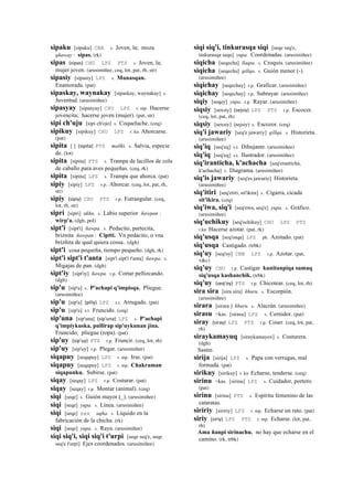sipaku [sipaku] CBB s. Joven, la; moza
qhaway : sipas. (rk)
sipas (sipas)	
  	
  CHU LPZ PTS s. Joven, la;
mujer joven. (arusimiñee, ceq, lot, pat, rh, str)
sipasiy [sipasiy] LPZ s. Munasqan.
Enamorada. (pat)
sipaskay, waynakay [sipaskay, waynakay] s.
Juventud. (arusimiñee)
sipasyay [sipasyay] CHU LPZ r. mp. Hacerse
jovencita; hacerse joven (mujer). (pat, str)
sipi ch'uju [sipi ch'ojo] s. Coqueluche. (ceq)
sipikuy [sipikuy] CHU LPZ r. ku Ahorcarse.
(pat)
sipita [ ] (sipita)	
  	
  PTS mallki. s. Salvia, especie
de. (lot)
sipita [sipita] PTS s. Trampa de lacillos de cola
de caballo para aves pequeñas. (ceq, rk)
sipita [sipita] LPZ s. Trampa que ahorca. (pat)
sipiy [sipiy] LPZ r.p. Ahorcar. (ceq, lot, pat, rh,
str)
sipiy (sipiy)	
  	
  CHU PTS r.p. Estrangular. (ceq,
lot, rh, str)
sipri [sipri] ukhu. s. Labio superior ñawpan :
wirp'a. (dgh, pol)
sipt'i [sipt'i] ñawpa. s. Pedacito, partecita,
briznita ñawpan : Ciptti. Vn pedacito, o vna
brizñita de qual quiera cossa.. (dgh)
sipt'i cosa pequeña, tiempo pequeño. (dgh, rk)
sipt'i sipt'i t'anta [sipt'i sipt'i t'anta] ñawpa. s.
Migajas de pan. (dgh)
sipt'iy [sipt'iy] ñawpa. r.p. Cortar pellizcando.
(dgh)
sip'u [sip'u] s. P'achapi q'impisqa. Pliegue.
(arusimiñee)
sip'u [sip'u] (piliy)	
  	
  LPZ s.t. Arrugado. (pat)
sip'u [sip'u] s.t. Fruncido. (ceq)
sip'una [sip'una] (sip'una)	
  	
  LPZ s. P'achapi
q'impiykuska, pullirap sip'uykunan jina.
Fruncido; pliegue (ropa). (pat)
sip'uy (sip'uy)	
  	
  PTS r.p. Fruncir. (ceq, lot, rh)
sip'uy [sip'uy] r.p. Plegar. (arusimiñee)
siqapuy [seqapuy] LPZ r. mp. Irse. (pat)
siqapuy [seqapuy] LPZ r. mp. Chakraman
siqapunku. Subirse. (pat)
siqay [seqay] LPZ r.p. Costurar. (pat)
siqay [seqay] r.p. Montar (animal). (ceq)
siqi [seqe] s. Guión mayor (_). (arusimiñee)
siqi [seqe] yupa. s. Línea. (arusimiñee)
siqi [seqe] sxx aqha. s. Líquido en la
fabricación de la chicha. (rk)
siqi [seqe] yupa. s. Raya. (arusimiñee)
siqi siq'i, siqi siq'i t'urpi [seqe seq'e, seqe
seq'e t'urpi] Ejes coordenados. (arusimiñee)
siqi siq'i, tinkurasqa siqi [seqe seq'e,
tinkurasqa seqe] yupa. Coordenadas. (arusimiñee)
siqicha [seqecha] llaqta. s. Croquis. (arusimiñee)
siqicha [seqecha] qillqa. s. Guión menor (-).
(arusimiñee)
siqichay [seqechay] r.p. Graficar. (arusimiñee)
siqichay [seqechay] r.p. Subrayar. (arusimiñee)
siqiy [seqey] yupa. r.p. Rayar. (arusimiñee)
siqsiy [sexsiy] (sejsiy)	
  	
  LPZ PTS r.p. Escocer.
(ceq, lot, pat, rh)
siqsiy [sexsiy] (sejsiy)	
  	
  s. Escozor. (ceq)
siq'i jawariy [seq'e jawariy] qillqa. s. Historieta.
(arusimiñee)
siq'iq [seq'eq] s.t. Dibujante. (arusimiñee)
siq'iq [seq'eq] s.t. Ilustrador. (arusimiñee)
siq'iranticha, k'achacha [seq'eranticha,
k'achacha] s. Diagrama. (arusimiñee)
siq'is jawariy [seq'es jawariy] Historieta.
(arusimiñee)
siq'itiri [seq'etiri, sit'ikira] s. Cigarra, cicada
sit'ikira. (ceq)
siq'iwa, siq'i [seq'ewa, seq'e] yupa. s. Gráfico.
(arusimiñee)
siq'uchikuy [seq'ochikuy] CHU LPZ PTS
r.ku Hacerse azotar. (pat, rk)
siq'usqa [seq'osqa] LPZ ph. Azotado. (pat)
siq'usqa Castigado. (trbk)
siq'uy [seq'oy] CBB LPZ r.p. Azotar. (pat,
v&c)
siq'uy CHU r.p. Castigar kunitanpiqa sumaq
siq'usqa kashanchik. (trbk)
siq'uy (seq'oy)	
  	
  PTS r.p. Chicotear. (ceq, lot, rh)
sira sira [sira sira] khuru. s. Escorpión.
(arusimiñee)
sirara [sirara ] khuru. s. Alacrán. (arusimiñee)
sirasu <kas. [sirasu] LPZ s. Cernidor. (pat)
siray (siray)	
  	
  LPZ PTS r.p. Coser. (ceq, lot, pat,
rh)
siraykamayuq [siraykamayox] s. Costurera.
(dgh)
Sastre.
sirija [sirija] LPZ s. Papa con verrugas, mal
formada. (pat)
sirikuy [sirikuy] r. ku Echarse, tenderse. (ceq)
sirinu <kas. [sirinu] LPZ s. Cuidador, portero.
(pat)
sirinu [sirinu] PTS s. Espíritu femenino de las
cataratas.
siririy [siririy] LPZ r. mp. Echarse un rato. (pat)
siriy (siriy)	
  	
  LPZ PTS r. mp. Echarse. (lot, pat,
rh)
Ama ñanpi sirinachu. no hay que echarse en el
camino. (rk, trbk)
 