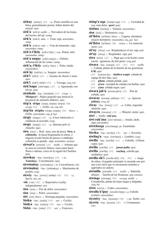 sirkuy [sirkuy] LPZ r.p. Poner semillas en una
línea, generalmente poroto, habas dentro del
maizal. (pat)
sirk'a [sirk'a] mallki. s. Nervadura de las hojas,
del locoto, del ají. (smtq)
sirk'a [sirk'a] ukhu. s. Vena. (dgh, arusimiñee,
smtq)
sirk'a [sirk'a] rumi. s. Veta de minerales. (dgh,
arusimiñee, smtq)
sirk'a t'iktiy [sirk'a t'ijtiy ] r.mp. Pulsar, latir.
(arusimiñee, smtq)
sirk'a unquy [sirk'a onqoy] s. Flebitis;
inflamación de las venas. (smtq)
sirk'a, t'iktiy [sirk'a, t'ijtiy] s. Pulso, latido.
(arusimiñee)
sirk'ay [sirk'ay] r.p. Sangrar. (arusimiñee)
sirk'i [sirk'i] LPZ s. Gusano de choclo o maíz.
(pat)
sirk'i [sirk'i] (sirk'i)	
  	
  PTS s. Verruga. (ceq, lot)
sirk'isapa [sirk'isapa] LPZ s.t Agusanado con
larvas. (pat)
sirnikala <kas. [sirnikala] LPZ p'isqu. s.
Misiquya*. Pájaro pequeño que anuncia la
presencia de animales dañinos. (pat)
sirp'a siripa [siripa, siripita] (sirp'a)	
  	
  CBB
sir(i)pa PTS s. Grillo. (xa, ceq, lot)
sirp'ita siripita [siripa, siripita] CHU khuru. s.
Grillo. (arusimiñee, ceq, jl, lay)
sirqiy [sirqey] CHU r.p. Cocer tubérculos o
calabazas al rescoldo. (ceq)
sirqiy [sirqey] LPZ r.p. Quemar pelo el
chancho. (pat)
siru [siru] s. Red; nasa, arte de pesca Siru, o
collancha. la nassa boquiancha al entrar, y
angosta al salir hecha de juncos o cañahejas
collancha es grande.. (dgh, arusimiñee, encarta)
sirwat'a [sirwat'a] LPZ mallki. s. Arbusto que
se saca su corazón, blanco, suave para hacer
flores o adorno, crece en la región de Chullina.
(pat)
sirwikuy <kas. [sirwikuy] LPZ r. ku
Tantakuy. Concubinarse. (pat)
sirwinakuy [sirwinakuy] r. ku Concubinarse. (rk)
sirwinakuy <kas. [sirbinakuy] s. Matrimonio de
prueba. (ceq)
sirwiy <kas. [sirwiy] (sirbiy)	
  	
  CHU PTS r.p.
Servir. (lot, str)
-sis [-sis] CHU k' Reportativo (sufijo
independiente). (str)
sisa [sisa] s. Flor de árbol. (arusimiñee)
sisa [sisa] s. Polen. (arusimiñee)
sisi [sisi] khuru. s. Hormiga pequeña. (arusimiñee)
Sisiku <kas. [sisiku] PTS suti. s. Cecilio.
Sisilya <kas. [sisilya] PTS suti. s. Cecilia.
Sisku <kas. [sisku] PTS suti. s. Francisco.
sislap'a uqa [sislap'a uqa] LPZ s. Variedad de
oca, más dulce qawi. (pat)
sistima [sistima] s. Sistema. (arusimiñee)
sisu [sisu] s. Dermatosis. (ceq)
sit'ikira [sit'ikira] khuru. s. Cigarra, chicharra;
insecto hemíptero. (arusimiñee, ceq, guz lay)
sit'ikira [sit'ikira] CBB sit'ikira s. Un matorral;
cacto. (xa)
sit'uy [sit'uy] r.mr. Resplandecer el sol. (dgh, pol)
sit'uy [sit'uy] s. Resplandor. (dgh, pol)
siwa [siwa] LPZ s. Papa que se ha hecho como
yacón; aguanosa, de mal gusto. (ceq, pat)
siwara <kas. [siwara] CHU LPZ PTS mallki.
s. Cebada, planta de la familia de las gramíneas
k'ili. (pat)
LPZ kaykuna kan : challwa waqta cebada de
espiga de dos filas. (pat)
LPZ phata cebada pelada. (pat)
LPZ q'ara variedad de cebada con barbas. (pat)
LPZ yana cebada negra. (pat)
siwara jak'u [siwara jak'u] LPZ Pito de
cebada. (pat)
siwaray [siwaray, jallmay] PTS r.p. Aporcar
jallmay. (ceq, rk)
siway <kas. [siway] LPZ r.p. Cebar, engordar
chancho. (pat)
siwayru [siwayru] LPZ s. Mineral, metal. (pat)
siwi s. Anillo ruk'ana.
siwi ruk'ana [siwi ruk'ana] s. Anular, dedo.
(dgh, arusimiñee)
siwichasqa [siwichasqa] ph. Enanillado.
(arusimiñee)
Siwiku <kas. [siwiku] PTS suti. s. Severino.
siwilaq'u <aym. [siwilaq'o] s. Lombriz. (ceq)
siwilla <kas. [siwilla] LPZ s. Cebolla; (Allium
cepa). (pat)
siwilla [siwilla] LPZ janan pullu. (pat)
siwilla [siwilla] LPZ wachaq cebolla que
multiplica. (pat)
siwilla sik'i [siwilla sik'i] CBB PTS s. Juego
de niños, el jugador principal va sacando uno por
uno a los otros que se encuentran sentados y
agarrados en cadena.
siwinilla [siwinilla LPZ mallki. s. Sabinilla,
arbusto : familia de las Rosáceas. (pat, encarta)
siwinqa [siwenqa] PTS sewenqa mallki. s.
Cortaderilla; planta de hojas largas y delgadas.
(ceq, rh)
siwis [siwis] s. Cedro. (arusimiñee)
siwulla k'ipay [siwulla k'ipay] r.p Cebolla
(cortar). (arusimiñee)
siyentey <kas. [siyentey] CHU r. mp. Sentir. (str)
siyertu <kas. [siyertu] CHU r.t Ciertamente.
(str)
 