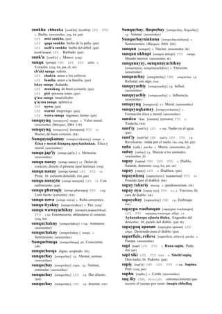 sunkha chhunka [sunkha] (sunkha)	
  	
  LPZ PTS
s. Barba. (arusimiñee, ceq, lot, pat)
LPZ misi sunkha. (pat)
LPZ qaqa sunkha barba de la peña. (pat)
LPZ sach'a sunkha barba del árbol. (pat)
(sunk'asapa)	
  	
  LPZ Barbado. (pat)
sunk'u [sunk'u] s. Manco. (ceq)
sunqu (sonqo)	
  	
  CHU LPZ PTS ukhu. s.
Corazón. (ceq, lot, pat, rh, str)
ch'aki sunqu sobrio.
LPZ chakra amor a los cultivos.
LPZ familia amor a la familia. (pat)
iskay sunqu dudando.
LPZ munakuq de buen corazón. (pat)
LPZ pisi persona tonto. (pat)
q'asa sunqu insatisfecho.
q'ayma sunqu apático,a.
LPZ uywa. (pat)
LPZ warmi mujeriego. (pat)
LPZ wawa sunqu ingenuo; tierno. (pat)
sunquyuq [sonqoyox] sunqu. s. Valor moral.
(arusimiñee, (Márquez, 2004: 116)
sunquyuq [sonqoyox] (sonqoyoj)	
  	
  PTS s.t
Bueno, de buen corazón. (lot)
Sunquyuqkamay [sonqoyoxkamay] sunqu. s.
Ética y moral ñinapaq apaykachakun. Ética y
moral. (arusimiñee)
sunqu jap'iy [sonqo jap'iy ] s. Memoria.
(arusimiñee)
sunqu nanay [sonqo nanay] s.t. Dolor de
corazón; denota el pésame (que lástima). (ceq)
sunqu nanay (sonqo	
  nanay)	
  	
  LPZ PTS s.t.
Pena; lit. corazón dolorido. (lot, pat)
sunqu nanayta [sonqo nanayta] LPZ r.t. Con
sufrimiento. (pat)
sunqu pharaqiy (sonqo	
  pharaqey)	
  	
  PTS r.mp.
Latir fuerte (corazón). (lot)
sunqu suwa [sonqo suwa] s. Roba corazones.
sunqu tiyakuy [sonqo-tiyakuy] s. Paz. (ceq)
sunqu wawayachikuy (sonqota	
  wawachikuy)	
  	
  
PTS r. ku Enternecerse, ablandarse el corazón.
(ceq, lot)
sunquchakuy [sonqochakuy] r. mp. Animarse.
(arusimiñee)
sunquchakuy [sonqochakuy ] sunqu. s.
Sentimiento. (arusimiñee)
Sunquchasqa [sonqochasqa] ph. Consciente.
(ab)
sunquchasqa digno, aceptado. (rk)
sunquchay [sonqochay] r.p. Alentar, animar.
(arusimiñee)
sunquchay [sonqochay] yupa. r.p. Animar,
estimular. (arusimiñee)
sunquchay [sonqochay] LPZ r.p. Dar aliento.
(pat)
sunquchay [sonqochay] CHU r.p. Insertar. (str)
Sunquchay, lluquchay [sonqochay, lloqochay]
r.p. Animar. (arusimiñee)
Sunquchayninkuna [sonqochayninkuna] s.
Sentimientos. (Márquez, 2004: 104)
sunqun [sonqon] s. Núcleo. (arusimiñee, rk)
sunqun ukhupi [sonqon ukhupi] PTS sunqu.
Mundo interior. (arusimiñee, rk)
sunqunayay, sunqunayachikuy
[sonqonayay, sonqonayachikuy] s. Emoción.
(arusimiñee)
sunqunchay [sonqonchay] CBB sonqonchay r.p.
Rellenar con algo. (xa)
sunquyachiy [sonqoyachiy] r.p. Influir.
(arusimiñee)
sunquyachiy [sonqoyachiy] s. Influencia.
(arusimiñee)
sunquyuq [sonqoyox] s.t. Moral. (arusimiñee)
sunquyuqkamay [sonqoyoxkamay] s.
Formación ética y moral. (arusimiñee)
sunsira <kas. [sunsira] (sonsera)	
  	
  PTS s.
Tontería. (lot)
sunt'iy [sunt'iy] LPZ r. mp. Nadar en el agua.
(pat)
sunt'iy (sunt'iy)	
  	
  CBB sunt'iy LPZ PTS r.p.
Revolcarse; rodar por el suelo. (xa, ceq, lot, pat)
suña [suña ] pacha. s. Marca. (arusimiñee, jl)
suñay [suñay] r.p. Marcar a los animales.
(arusimiñee, jl)
supay (supay)	
  	
  CHU LPZ PTS s. Diablo,
Satanás, demonio. (ceq, lot, pat, str)
supay [supay] LPZ s. Diablura. (pat)
supayniyuq [supayniyox] (supayniyoj)	
  	
  PTS s.t
Poseído (por el diablo). (lot)
supay takuriy musuq. s. pandemonium. (rk)
supay uya [supay uya] PTS s.t., s. Travieso, lit.
cara de diablo. (rk)
supaychay [supaychay] CHU r.p. Embrujar.
(str)
supaypa wachasqan [supaypax wachasqan]
LPZ PTS supaypaq wachasqan allqu. s.t.
Ayñanakuspa ajinata ñinku. Engendro del
demonio; lit. parido del diablo. (pat, rk)
supaypaq apanan [supaypax apanan] LPZ
allqu. Destinado para el diablo. (pat)
superficie, relieve [superficie, relieve] pacha. s.
Pampa. (arusimiñee)
supi (supi)	
  	
  LPZ PTS s. Runa supin. Pedo.
(lot, pat)
supi siki LPZ PTS sxx s. Sinchi supiq.
Don nadie; lit. Pedorro. (pat)
supiy [sup'iy] CHU LPZ PTS r. mp. Supina.
Peer. (ceq, pat)
suphu [suphu ] s. Cerda. (arusimiñee)
suq ñiy CBB, Anzaldo estremecimiento que
recorre el cuerpo por susto imapis chhallaq
 