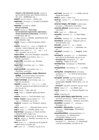 ñinpuni a, libi ukhunchis suq ñin a veces, lo
que sea pun dice pues, grave nuestro interior ay
dice kikin : ras ñi.wa.n. (v&c )
suqsiri [soxsiri] (sojsiri)	
  	
  s. Glotón. (ceq)
suqsirquy [soxsirqoy] r.p. Escarbar lo sembrado
(aves). (dgh)
suqsisqa [soxsisqa] ph. Roído.
khurup suqsisqan.
suqsiy [soxsiy] r.p. Wak runap
kawsayninmanta tapuykachay, qhawaykuy,
chanta chaymanta tumpanapaq. Escarbar en
la vida ajena. (dgh, rk)
suqsiy [soxsiy] r.p. Horadar; generalmente, para
sacar alimentos. (dgh)
suqsiy [soxsiy] r.p. Roer los gusanos, ratones.
(dgh)
suqsuy [soxsuy] PTS soxsuy r.p. Engullir, sin
masticar; comer ávidamente. (guz h&h, rk)
suqta [soxta] (sojta)	
  	
  CHU PTS yupa. s., s.t. 6
Seis. (arusimiñee, ceq, lot, rh, str)
suqta chiru [soxta chiru] Hexágono. (arusimiñee)
suqta chunka [soxta chunka ] yupa. s.t., s.
Sesenta. (arusimiñee)
suqta killa [soxta killa] yupa. Semestre.
(arusimiñee)
suqta ñiqi [soxta ñeqe] yupa. s.t., s. Sexto.
(arusimiñee)
suqta pachak [soxta pachaj] yupa. s.t., s.
Seiscientos. (arusimiñee)
suqta uyayuq qullqa, suqta chirurara
qullqa [soxta uyayox qollqa, soxta chirurara
qollqa] Prisma hexagonal. (arusimiñee)
suqta waranqa [soxta waranqa] yupa. s.t., s.
Seis mil. (arusimiñee)
suqtalu [soxtalu] LPZ PTS, sxx s.t. Seis
dedos, de; persona de seis dedos en la mano o el
pie. (ceq, pat, rk)
suqu [soqo] s. Canas. (dgh, pol)
suqu [soqo] s.t. Delgado; agujero por dentro.
(ceq)
suquru [soqoro] s.t. Vacío por dentro. (ceq)
suqus suqusu [soqoso] (soqos)	
  	
  LPZ PTS
soqoso s. Cañahueca. (ceq, lot, pat)
suquyay [soqoyay] r. mp. Encanecer; ponerse
cano.
suq'a [soq'a] PTS s. Hojas del choclo. (lay, rk)
suq'a [soq'a] s., s.t. Ventalla; esbelto. (ceq)
suq'arasqa [soq'arasqa] ph. Choclo sin fruto,
solamente marlo y hojas. (ceq)
suq'aykusqa [soq'aykusqa] ph. Brumoso. (ceq)
suq'uy [soq'oy] r.p. Absorber. (arusimiñee, guz lai,
(Márquez, 2004: 5)
sura [sura] LPZ s. Agua que cae de la peña de
manera suave o en gotas. (pat)
suri [suri] LPZ s. Avestruz. (ceq, pat, rh, rk)
suri uma [suri uma] LPZ s.t. Cabello como las
plumas del avestruz.
surk'a [surk'a] s. Surco. (ceq)
surk'ay [surk'ay] CHU r.p. Surcar, hacer surcos.
(ceq, rh)
surq'an unquy, tisi unquy [sorq'an onqoy,
tisi onqoy] s. Tuberculosis. (arusimiñee)
surq'an, phusan [sorq'an, phusan] s. Pulmón.
(arusimiñee)
suru [suru] LPZ s. Baba. (pat)
suruchiy [suruchiy] LPZ r.p. Hacer babear.
(pat)
suruchiy [suruchiy] CHU r.p. Hacer chorrear.
surumayu [surumayu] s. Talega de cuero en
forma de fuelle. (ceq)
Surumi [surumi] PTS kiti. s. Surumi.
surump'i [surump'i] LPZ s. Deslumbre. (aul,
guz )
surump'i [surump'i] LPZ s. Jump'iy. Sudor.
(pat)
surump'iy [surump'iy] LPZ r.p. Deslumbrar;
para cazar en la obscuridad. (aul, guz lai, rk)
surump'iymi [surump'iymi] LPZ tikra.
Llamk'ay. Trabajo, es mi. (pat)
surump'iyay [surump'iyay] r.p. Deslumbrar.
(ceq)
suruqchakuy [soroxchakuy] PTS r. ku Dudar.
(rk)
suruqchay suruqcha.wa.n [soroxchay]
(sorojchay)	
  	
  PTS r. mp. Sufrir de mal de altura.
(aul, gro, guz )
suruqchi suruchi [soroxchi] (sorojchi)	
  	
  LPZ
PTS soroxchi s. Soroche; mal de altura
(enfermedad) Suruchi. Mal de altura.. (cerr lai,
pat, rk)
suruqch'i [suruqch'i] (sorojch'i). (ceq, guz smtq)
suruy [suruy] LPZ r. mp. Babear. (pat)
suruy (suruy)	
  	
  PTS r.p. Chorrear (líquido). (ceq,
lot)
suruy secreción. (rk)
susiyal, qutu llaqta, qutu kawsay [susiyal,
qotu llaxta, qotu kawsay] s. Social. (arusimiñee)
sustansiya [sustansiya] s. Sustancia. (arusimiñee)
susunkha [susunkha] PTS chhuchunka s.
Hormigueo. (rk)
susunkha chhuchunka [susunkha] PTS
chhuchunka s. Suchu unquy. Poliomielitis.
(arusimiñee)
susunkhachikuy [chhuchunkachikuy] PTS
chhuchunkachikuy r. ku Adormecer las
extremidades, dejarse. (ceq, rk)
susunkhay susunkha.wa.n [susunkhay]
(susunk'ay)	
  	
  PTS chhuchunkay r. wa Adormecerle
a uno las extremidades. (ceq, h&h, lot, rk)
 