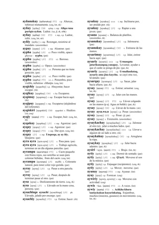 ayñanakuy (ayñanakuy)	
  	
  PTS r.p. Altercar,
reñir(se) mutuamente. (ceq, lot, rk)
ayñay [ayñay] CBB ayñay r. mp. Allqu runa
puriqta ayñan. Ladrar. (xa, jl, rk, trbk)
ayñay (ayñay)	
  	
  CHU PTS r. mp., r.p. Ladrar,
reñir. (ceq, lot, str)
ayñiy [ayñiy ] r. mp. Rezongar, resistirse al
mandato. (arusimiñee)
aypay [aypay] LPZ r. mp. Alcanzar. (pat)
aypha [aypha] LPZ s.t Poco visible, opaco
qhaway : ayphu. (pat)
ayphu [ayphu] LPZ PTS s.t. Borroso.
(arusimiñee)
ayphu [ayphu] s.t. Opaco. (arusimiñee)
ayphu [ayphu] LPZ s.t. Persona que no tiene
posición. (pat)
ayphu [ayphu] LPZ s.t. Poco visible. (pat)
ayphu (ayphu)	
  	
  PTS s.t., s. Penumbra, poco
visible, nebuloso chharpu. (ceq, lot)
ayqichiy [ayqechiy] r.p. Ahuyentar, hacer
escapar. (rk)
ayqikuy [ayqekuy] CHU r. ku Escaparse.
ayqimuy [ayqemuy] r. mp. Escapar hacia aquí.
(rk)
ayqipuy [ayqepuy] r. mp. Escaparse (alejándose
del referente).
ayqiskiri [ayqeskiri] CBB ayqeskiri s. Huidizo.
(xa, ceq)
ayqiy (ayqey)	
  	
  PTS r. mp. Escapar, huir. (ceq, lot,
rh)
ayqukuy [ayqokuy] LPZ r. mp. Agonizar. (pat)
ayquy [ayqoy] LPZ r. mp. Agonizar. (pat)
ayquy [ayqoy] PTS r. mp. Dar ayes. (ceq, lot)
ayquy LPZ r. mp. Unqusqa, ay ay ñiy.
Quejarse. (pat)
ayra ayra [ayra ayra] LPZ s. Pasa pasa. (pat)
ayra ayra [ayra ayra] LPZ s. Trabajo agrícola,
terminar en un día algunas parcelas. (pat)
ayrampu (ayarampu)	
  	
  PTS s. Cacto pequeño
con frutos rojos, sus semillas se usan para
colorear bebidas; fruto del cacto. (ceq, lot)
ayrampu [ayrampu] LPZ mallki. s. Colorante
natural, para tener color rojo guinda. (pat)
ayray [ayray] LPZ r.p. Pasar a otra parcela.
(pat)
ayray [ayray] LPZ r.p. Pasar, después de
terminar pasar al otro. (pat)
aysa [aysa] s. Deslizamiento de tierra. (ceq, rk)
aysa [aysa] LPZ s. Llevado en la mano cosa,
persona. (pat)
aysachisqa aysachi [aysachisqa] LPZ ph.
Llevado, jalado por encargo. (pat)
aysachiy [aysachiy] PTS r.p. Estirar, hacer. (rh)
aysakuy [aysakuy] sxx r. mp. Inclinarse por,
ser atraído por. (rk)
aysakuy [aysakuy] LPZ r.p. Raptar a una
joven. (pat)
aysana [aysana] s. Balanza de platillos.
(arusimiñee, rk)
aysanakuy [aysanakuy] LPZ r.p. Jalonearse.
(pat)
aysanakuy [aysanakuy] CHU s. Estirarse de las
manos.
aysarimuy [aysarimuy] LPZ r.p. Jalar, estirar
hacia aquí. (pat)
aysariy [aysariy] sxx r.p. Urmasqata
jatarikunanpaq yanapay. Levantar, ayudar a
que el caído se ponga de pie. (pat, rk)
aysariy [aysariy] LPZ r.p. Urmallanñataq,
aysariy ama jina kaychu. se cayó otra vez,
levántalo. (pat)
aysarquy [aysarqoy] LPZ r.p. Sacar, jalar
hacia afuera. (pat, rk)
aysay (aysay)	
  	
  PTS r.p. Estirar; arrastrar. (ceq,
lot, rh)
aysay [aysay] LPZ r.p. Jalar con las manos.
(pat)
aysay [aysay] LPZ PTS r.p. Llevar colgando
en las manos (p ej. Agua en balde). (pat, rk)
aysay [aysay] CHU r.p. Llevar de la mano. (str)
aysay aysa.wa.n [aysay] r.p. Pesar. (arusimiñee)
aysay [aysay] LPZ r.p. Pesar. (jl, pat)
aysay [aysay] s. Extensión. (arusimiñee)
aysaykachay [aysaykachay] LPZ r.p. Jalonear
al otro (a); jalar a muchos lados. (pat)
aysaykachay [aysaykachay] sxx r.p. Llevar a
alguien de un lado a otro. (rk)
aysaykukuy [aysaykukuy] CHU r.p. Arreglarse
la ropa.
aysaykuy [aysaykuy] LPZ r.p. Jalar hacia
adentro. (pat, rk)
aysiri <aym. (aysiri)	
  	
  PTS s. Brujo. (lot, rk)
aytiy [aytiy] LPZ r. mp. Dormir de sentado. (pat)
aytiy [aytiy] LPZ r. mp. Q'ayti. Moverse al son
de la música. (pat)
aytiy [aytiy] r.p. Enjuagar (recipientes). (ceq, rk)
aytiy [aytiy] LPZ r.p. Mover; moverse. (pat)
ayunay (ayunay)	
  	
  PTS r. mp. Ayunar. (lot)
ayuy [ayuy] r.p. Fornicar. (ceq)
aywiriy [aywiy, aywiriy] r. mp. Moverse con
actividad. (ceq)
aywis <kas. (ayves)	
  	
  PTS r.t. A veces. (lot)
aywiy (aywiy)	
  	
  PTS s. Achkha khuru
tantaykukun kuyurinkutaq. Enjambrar,
muchos (insectos, gusanos) en movimiento. (ceq,
lot, rk)
 