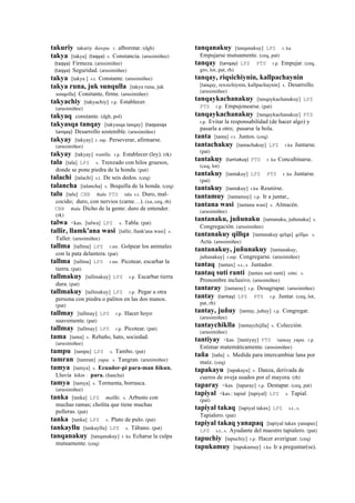 takuriy takuriy ñawpa. r. alborotar. (dgh)
takya [takya] (taqya)	
  	
  s. Constancia. (arusimiñee)
(taqya)	
  	
  Firmeza. (arusimiñee)
(taqya)	
  	
  Seguridad. (arusimiñee)
takya [takya ] s.t. Constante. (arusimiñee)
takya runa, juk sunqulla [takya runa, juk
sonqolla] Constante, firme. (arusimiñee)
takyachiy [takyachiy] r.p. Establecer.
(arusimiñee)
takyaq constante. (dgh, pol)
takyasqa tanqay [takyasqa tanqay] (taqyasqa	
  
tanqay)	
  	
  Desarrollo sostenible. (arusimiñee)
takyay [takyay] r. mp. Perseverar, afirmarse.
(arusimiñee)
takyay [takyay] wanlla. r.p. Establecer (ley). (rk)
tala [tala] LPZ s. Trenzado con hilos gruesos,
donde se pone piedra de la honda. (pat)
talachi [talachi] s.t. De seis dedos. (ceq)
talancha [talancha] s. Boquilla de la honda. (ceq)
talu [talu] CBB thalu PTS talu s.t. Duro, mal-
cocido; duro, con nervios (carne…). (xa, ceq, rh)
CBB thalu Dicho de la gente: duro de entender.
(rk)
talwa <kas. [talwa] LPZ s. Tabla. (pat)
tallir, llamk'ana wasi [tallir, llank'ana wasi] s.
Taller. (arusimiñee)
tallma [tallma] LPZ r.mr. Golpear los animales
con la pata delantera. (pat)
tallma [tallma] LPZ r.mr. Picotear, escarbar la
tierra. (pat)
tallmakuy [tallmakuy] LPZ r.p. Escarbar tierra
dura. (pat)
tallmakuy [tallmakuy] LPZ r.p. Pegar a otra
persona con piedra o palitos en las dos manos.
(pat)
tallmay [tallmay] LPZ r.p. Hacer hoyo
suavemente. (pat)
tallmay [tallmay] LPZ r.p. Picotear. (pat)
tama [tama] s. Rebaño, hato, sociedad.
(arusimiñee)
tampu [tampu] LPZ s. Tambo. (pat)
tamran [tamran] yupa. s. Tangran. (arusimiñee)
tamya [tamya] s. Ecuador-pi para-man ñikun.
Lluvia kikin : para. (ñancha)
tamya [tamya] s. Tormenta, borrasca.
(arusimiñee)
tanka [tanka] LPZ mallki. s. Arbusto con
muchas ramas; cholita que tiene muchas
polleras. (pat)
tanka [tanka] LPZ s. Plato de pulo. (pat)
tankayllu [tankayllu] LPZ s. Tábano. (pat)
tanqanakuy [tanqanakuy] r. ku Echarse la culpa
mutuamente. (ceq)
tanqanakuy [tanqanakuy] LPZ r. ku
Empujarse mutuamente. (ceq, pat)
tanqay (tanqay)	
  	
  LPZ PTS r.p. Empujar. (ceq,
gro, lot, pat, rh)
tanqay, riqsichiynin, kallpachaynin
[tanqay, rexsichiynin, kallpachaynin] s. Desarrollo.
(arusimiñee)
tanqaykachanakuy [tanqaykachanakuy] LPZ
PTS r.p. Empujonearse. (pat)
tanqaykachanakuy [tanqaykachanakuy] PTS
r.p. Evitar la responsabilidad (de hacer algo) y
pasarla a otro; pasarse la bola.
tanta [tanta] r.t. Juntos. (ceq)
tantachakuy [tantachakuy] LPZ r.ku Juntarse.
(pat)
tantakuy (tantakuy)	
  	
  PTS r. ku Concubinarse.
(ceq, lot)
tantakuy [tantakuy] LPZ PTS r. ku Juntarse.
(pat)
tantakuy [tantakuy] r.ku Reunirse.
tantamuy [tantamuy] r.p. Ir a juntar,.
tantana wasi [tantana wasi] s. Almacén.
(arusimiñee)
tantanaku, juñunaku [tantanaku, juñunaku] s.
Congregación. (arusimiñee)
tantanakuy qillqa [tantanakuy qelqa] qillqa. s.
Acta. (arusimiñee)
tantanakuy, juñunakuy [tantanakuy,
juñunakuy] r.mp. Congregarse. (arusimiñee)
tantaq [tantax] s.t., s. Juntador.
tantaq suti ranti [tantax suti ranti] simi. s.
Pronombre inclusivo. (arusimiñee)
tantaray [tantaray] r.p. Desagrupar. (arusimiñee)
tantay (tantay)	
  	
  LPZ PTS r.p. Juntar. (ceq, lot,
pat, rh)
tantay, juñuy [tantay, juñuy] r.p. Congregar.
(arusimiñee)
tantaychiklla [tantaychijlla] s. Colección.
(arusimiñee)
tantiyay <kas. [tantiyay] PTS tanteay yupa. r.p.
Estimar matemáticamente. (arusimiñee)
taña [taña] s. Medida para intercambiar lana por
maíz. (ceq)
tapakayu [tapakayu] s. Danza, derivada de
cueros de oveja usados por el mayora. (rh)
taparay <kas. [taparay] r.p. Destapar. (ceq, pat)
tapiyal <kas.: tapial [tapiyal] LPZ s. Tapial.
(pat)
tapiyal takaq [tapiyal takax] LPZ s.t., s.
Tapialero. (pat)
tapiyal takaq yanapaq [tapiyal takax yanapax]
LPZ s.t., s. Ayudante del maestro tapialero. (pat)
tapuchiy [tapuchiy] r.p. Hacer averiguar. (ceq)
tapukamuy [tapukamuy] r.ku Ir a preguntar(se).
 