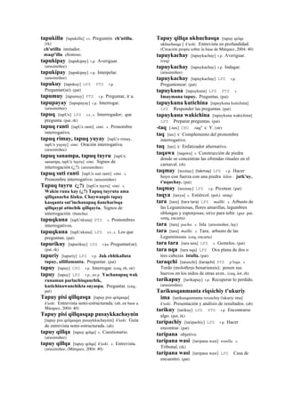 tapukillu [tapukillu] s.t. Preguntón ch'utillu.
(rk)
ch'utillu imitador.
maqt'illu chistoso.
tapukipay [tapukipay] r.p. Averiguar.
(arusimiñee)
tapukipay [tapukipay] r.p. Interpelar.
(arusimiñee)
tapukuy [tapukuy] LPZ PTS r.p.
Preguntar(se). (pat)
tapumuy [tapumuy] PTS r.p. Preguntar, ir a.
tapupayay [tapupayay] r.p. Interrogar.
(arusimiñee)
tapuq [tapUx] LPZ s.t., s. Interrogador; que
pregunta. (pat, rk)
tapuq ranti [tapUx ranti] simi. s. Pronombre
interrogativo.
tapuq rimay, tapuq yuyay [tapUx rimay,
tapUx yuyay] simi. Oración interrogativa.
(arusimiñee)
tapuq sanampa, tapuq tuyru [tapUx
sanampa, tapUx tuyru] simi. Signos de
interrogación (¿?). (arusimiñee)
tapuq suti ranti [tapUx suti ranti] simi. s.
Pronombre interrogativo. (arusimiñee)
Tapuq tuyru (¿?) [tapUx tuyru] simi. s.
Wakin runa kay (¿?) Tapuq tuyruta ama
qillqanachu ñinku. Chaywanpis tapuy
kasqanta sut'inchanapaq ñancharisqa
qillqaypi atinchik qillqayta. Signos de
interrogación. (ñancha)
tapuqkuna [tapUxkuna] PTS s. Pronombres
interrogativos.
tapuqkuna [tapUxkuna] LPZ s.t., s. Los que
preguntan. (pat)
tapurikuy [tapurikuy] LPZ r.ku Preguntar(se).
(pat, rk)
tapuriy [tapuriy] LPZ r.p. Juk chhikallata
tapuy, allillamanta. Preguntar. (pat)
tapuy [tapuy] CHU r.p. Interrogar. (ceq, rh, str)
tapuy [tapuy] LPZ r.p., mr.p. Yachanapaq wak
runaman parlachisqanchik,
kutichinawanchikta suyaspa. Preguntar. (ceq,
pat)
Tapuy pisi qillqasqa [tapuy pisi qelqasqa]
k'uski. Entrevista semi-estructurada. (ab, en base a
Márquez, 2004: 40)
Tapuy pisi qillqasqap pusaykkachaynin
[tapuy pisi qelqasqax pusaykkachaynin] k'uski. Guía
de entrevista semi-estructurada. (ab)
tapuy qillqa [tapuy qelqa] s. Cuestionario.
(arusimiñee)
tapuy qillqa [tapuy qelqa] k'uski. s. Entrevista.
(arusimiñee, (Márquez, 2004: 40)
Tapuy qillqa ukhuchasqa [tapuy qelqa
ukhuchasqa ] k'uski. Entrevista en profundidad.
(Creación propia sobre la base de Márquez, 2004: 40)
tapuykachay [tapuykachay] r.p. Averiguar.
(ceq)
tapuykachay [tapuykachay] r.p. Indagar.
(arusimiñee)
tapuykachay [tapuykachay] LPZ r.p.
Preguntonear. (pat)
tapuykuna [tapuykuna] LPZ PTS s.
Imaymana tapuy. Preguntas. (pat)
tapuykuna kutichina [tapuykuna kutichina]
LPZ Responder las preguntas. (pat)
tapuykuna wakichina [tapuykuna wakichina]
LPZ Preparar preguntas. (pat)
-taq [-tax] CHU -taq" k' Y. (str)
taq [tax] k' Complemento del pronombre
interrogativo.
taq [tax] k' Enfatizador alternativo.
taqawa [taqawa] s. Construcción de piedra
donde se concentran las ofrendas rituales en el
carnaval. (rh)
taqmay [taxmay] (takmay)	
  	
  LPZ r.p. Hacer
hoyo con fuerza con una piedra kikin : jutk'uy,
t'uquchay. (pat)
taqmay [taxmay] LPZ r.p. Picotear. (pat)
taqya [taxya] s. Estiércol. (pol,i smtq)
tara [tara] (tara	
  tara)	
  	
  LPZ mallki. s. Arbusto de
las Leguminosas, flores amarillas, legumbres
oblongas y esponjosas; sirve para teñir. (guz pat,
smtq, encarta)
tara [tara] pacha. s. Isla. (arusimiñee, lay)
tara [tara] mallki. s. Tara; arbusto de las
Leguminosas. (ceq, encarta)
tara tara [tara tara] LPZ s. Gemelos. (pat)
tara uqa [tara uqa] LPZ Oca plana de dos o
tres cabezas istalla. (pat)
taraqchi [taraxchi] (tarajchi)	
  	
  PTS p'isqu. s.
Tordo (molothrus bonariensis); ponen sus
huevos en los nidos de otras aves.. (ceq, lot, rh)
tarikapuy [tarikapuy] r.p. Recuperar lo perdido.
(arusimiñee)
Tarikusqanmanta riqsichiy t'ukuriy
ima [tarikusqanmanta rexsichiy t'ukuriy ima]
k'uski. Presentación y análisis de resultados. (ab)
tarikuy [tarikuy] LPZ PTS r.p. Encontrarse
algo. (pat, rk)
taripachiy [taripachiy] LPZ r.p. Hacer
encontrar. (pat)
taripana objetivo.
taripana wasi [taripana wasi] wanlla. s.
Tribunal. (rk)
taripana wasi [taripana wasi] LPZ Casa de
encuentro. (pat)
 