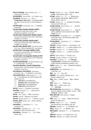 tawa waranqa [tawa waranqa] yupa. s.t., s.
Cuatro mil. (arusimiñee)
tawachakiy [tawa chakiy] r. mp. Gatear. (ceq)
tawakiru [tawakiru] LPZ khuru. s.
Chispankura; nina yura*. Luciérnaga, bicho
que tiene o hace luz, hay en zonas tropicales.
(pat)
tawak'uchu [tawak'uchu] yupa. s. Cuadrado.
(arusimiñee)
tawak'uchu chunka thatki (chth²)
[tawak'uchu chunka thaski (chth²)] yupa.
Decámetro cuadrado. (arusimiñee)
tawak'uchu chunkacha thatki (chth²)
[tawak'uchu chunkacha thaski (chth²)] Decímetro
cuadrado. (arusimiñee)
tawak'uchu pachak thatki (pth²)
[tawak'uchu pachaj thaski (pth²)] Hectómetro
cuadrado. (arusimiñee)
tawak'uchu thatki (th²) [tawak'uchu thaski
(th²)] yupa. Metro cuadrado (m²). (arusimiñee)
tawak'uchu waranqa tahtki (wth²)
[tawak'uchu waranqa tahtki (wth²)] Kilómetro
cuadrado (km²). (arusimiñee)
tawak'uchu waranqacha thatki (wth²)
[tawak'uchu waranqacha thaski (wth²)] Milímetro
cuadrado. (arusimiñee)
tawak'uchuchasqa [tawak'uchuchasqa] yupa.
ph. Cuadriculado. (arusimiñee)
tawak'uchuchay, tawak'uchunchay
[tawak'uchuchay, tawak'uchunchay] Encerrar en un
cuadrado. (arusimiñee)
tawamanya, tawachiru [tawamanya,
tawachiru] yupa. s. Cuadrilátero. (arusimiñee)
Tawantin Suyu (tawantinsuyu)	
  	
  LPZ PTS
kiti. s. Tawantinsuyu, las cuatro regiones del
estado inca. (lot)
LPZ Anti Suyu parcialidad Este.
LPZ chinchay suyu parcialidad Norte.
LPZ Kunti Suyu parcialidad Oeste.
LPZ Qulla Suyu parcialidad Sur.
taway [taway] s.t. Aleatorio. (arusimiñee)
tawichu [tawichu] LPZ s. Dios,a de los
productos. (pat)
tawla <kas. [tawla] s. Tabla. (arusimiñee)
tawna [tawna] s. Bacteria. (arusimiñee)
tawna [tawna] (tauna)	
  	
  LPZ s. Bastón. (ceq, pat)
tawna, tuni [tawna, tuni] s. Poste, columna.
(arusimiñee)
tawnakuy [ ] (tawnakuy)	
  	
  PTS r. mp.
Arrimarse. (lot)
tawnakuy [tawnakuy] CHU LPZ r. mp.
Bastonear, andar con bastón. (pat)
tawnakuy [tawnakuy] LPZ r. mp. Tomar
bastón. (pat)
tawqa [tawqa] LPZ tupu. s. Medida tiryus
tawqa suqta qanchis qzipi *. (pat)
tawqa [tawqa] CBB PTS s.t. Apilamiento,
pila de objetos redondeados suk'a pila de
objetos planos. (h&s, rk)
tawqa [tawqa] LPZ s.t. Arqueado de cebada o
trigo antes de trillar. (pat)
tawqa tawqa [tawqa tawqa] LPZ s. Encima
tras encima. (pat)
tawqa tawqa [tawqa tawqa] PTS s. Juego de
niños, apilándose unos encima de otros sara
tawqa. (aul, rk)
tawqanakuy [tawqanakuy] CBB r.ku Apilarse
unos sobre otros; una forma de castigo entre
muchachos. (h&s)
tawqanakuy [tawqanakuy] LPZ r.p. Botarse
con piedra. (pat)
tawqay [tawqay] (taukay)	
  	
  r.p. Amontonar. (ceq)
tawqay (tawqay)	
  	
  PTS r.p. Apilar (sólidos). (lot)
tawqay [tawqay] LPZ r.p. Arquear. (pat)
tawqay [tawqay] LPZ r.p. Botar con piedra.
(pat)
tawsu [tawsu] (tausu)	
  	
  s.t. Torcido. (ceq)
tawsuy [tawsuy] (tausuy)	
  	
  r.p. Torcer. (ceq)
tawukuy [tawukuy] LPZ r.ku Thaman;
t'apaykachana. Caminar en la oscuridad, no
puede caminar normalmente, perderse. (pat)
tayka [tayka] LPZ taki. s. Zampoñas medianas
en la tropa. (pat)
telebisiyún <kas. [telebisiyún] CHU s.
Televisión. (str)
tija <kas. CHU teja. (trbk)
tijirilla <kas. [tijirilla] (tijerilla)	
  	
  khuru. s. Un
insecto; alacrán. (ceq)
tika [tika] s. Adobe ñawpan : Tica. Adobes..
(dgh)
tika [tika] LPZ s. Molde. (pat)
tika [tika] s.t. Duro, yerto. (ceq)
LPZ kisu tika.
tika kamayuq [tika kamayox] s.t., s. Adobero;
persona experta en hacer adobes ñawpan : Tica
camayok Adobero.. (dgh)
tika, linwuti [tika, linwuti] s. Lingote.
(arusimiñee)
tika [tika] LPZ mallki. s. Planta silvestre de
hojas con espina. (pat)
tikana [tikana] CHU LPZ s. Adobera;
herramienta que saca moldes. (dgh, pat)
tikasqa [tikasqa] LPZ ph. Moldeado. (pat)
tikay [tikay] LPZ r.p. Moldear. (pat)
tikayapuy (tikayapuy)	
  	
  PTS r.p. Coagular(se).
(lot)
tikayay [tikayay] r. mp. Endurecerse. (ceq)
tikayay [tikayay] r.mr. Cuajar. (arusimiñee)
 