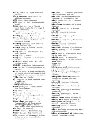 tikayay [tikayay] r.mr. Cuajarse, solidificarse.
(arusimiñee)
tikayay, rumiyay [tikayay, rumiyay] r.mr.
Solidificarse. (arusimiñee)
tiklla [tijlla] s. Bicolor. (arusimiñee)
tiklla [tijlla] CBB ukhu. s. Pestaña. (arusimiñee,
aul, h&s)
tikmu [tijmu] LPZ p'isqu. s. Pájaro que
anuncia fracaso o suerte . Hay en los yungas de
camata, carijana*. (pat)
tiknu [tijnu] (ticnu)	
  	
  tupu. s. Zenit; punto central
del cielo, por encima del observador. (dgh)
tikrakuy [tijrakuy] r. ku Volcarse. (ceq)
tikrana [tijrana] PTS s. Transformación; algo
que debe ser cambiado, volcado, volteado,
transformado, traducido.
tikrarquy [tijrarqoy] r.p. Volcar, poner lo de
adentro hacia afuera. (dgh)
tikrasqa [tijrasqa] ph. Traducido. (arusimiñee)
Volcado, volteado.
tikray [tijray] CBB tijray - tijrway r.p. Dar la
vuelta a algo. (xa)
tikray [tijray] r.p. Traducir.
tikray [tijray] (tijray)	
  	
  LPZ r.p. Volcar; voltear.
(ceq, pat)
tikti [tikti] s. Verruga ñawpan : sirk'i. (dgh,
arusimiñee, aul, smtq)
tiktik ñiy [tiktik niy] r. mp. Latidos. (arusimiñee)
tilay <kas. [telay] r.p. Acondicionar los hilos para
tejer. (ceq)
tili tili [tili tili] LPZ s. Señalar muchas veces al
sol y luego se entierra, se hace para que se pierda
el sol rápido, lo hacen los pastores de oveja. (pat)
Tiliku [tiliku] suti. s. Nombre.
tiliy [tiliy] LPZ r.p. Señalar con el dedo qhaway
: rikuchiy. (pat)
rikuchiy hacer ver.
t'uksiy señalar con el dedo.
tiluchi [tiluchi] p'isqu. s. Hornero (furnarius
rufus). (arusimiñee, herbas )
tiluq [tilUx] s.t., s. Jurado. (arusimiñee)
tiluy [tiluy] r.p. Jurar. (ceq)
tillu [tillu] LPZ s. Manchas, pecas en la cara
qhaway : mirkha. (pat)
timpu <kas. [timpu] CHU s. Tiempo. (str)
timpu asikun [timpu asikun] LPZ r.mr.
Tutamanta juch'uy inti qhawarqamun,
qhipantataq phuyuykapun. Burlarse el
tiempo, amanece con sol luego se nubla. (pat)
tini [tini] s. Coto, mojón. (ceq)
tinichay [tinichay] r.p. Poner mojones. (ceq)
tiniqiya [teneqeya] s. Papa purpurina. (ceq)
tinki [tinki] LPZ s.t. Wiksa punkiy. Estómago
hinchado como pelota por casos de cólico
intestinal. (pat)
tinku [tinku] LPZ s. Encuentro; generalmente
indica encuentro entre pares. (pat)
tinku [tinku] s. Encuentro; pelea ceremonial
anual en Macha y otras localidades.. (rh)
tinkuna [tinkuna] CHU PTS s. Encuentro,
reunión. (str)
tinkunakama [tinkunakama] yaw. aq. Hasta
luego. (rk)
tinkuchiy [tinkuchiy] CHU r.p. Comparar.
(arusimiñee)
tinkuchiy [tinkuchiy] r.p. Confrontar.
(arusimiñee)
tinkuchiy [tinkuchiy] CHU r.p. Cruzar
animales, hacer.
tinkuchiy [tinkuchiy] LPZ r.p. Hacer encontrar
personas. (pat)
tinkuchiy [tinkuchiy] s. Comparación.
(arusimiñee)
tinkukamuy [tinkukamuy] r.p. Ir a encontrarse.
tinkukuy [tinkukuy] LPZ r.ku Encontrarse.
(pat)
tinkulli [tinkuli] s. Chocador; uno que se roza
los pies al andar. (ceq)
tinkulliy [tinkuliy] r. mp. Patojear. (ceq)
tinkullpa [tinkullpa] s. Aro, rueda. (arusimiñee)
muyu redondo.
rump'u bola.
sinku rueda.
tinkullpa, muyusiqi [tinkullpa, muyuseqe] s.
Circunferencia. (arusimiñee)
tinkullpa, sinku, ruyru [tinkullpa, sinku,
ruyru] yupa. s. Redondo como aro. (dgh,
arusimiñee)
tinkullpachiy, sinkuchay [tinkullpachiy,
sinkuchay] r.p. Redondear como rueda.
(arusimiñee)
tinkunachiy [tinkunachiy] r.p. Coordinar.
(arusimiñee)
tinkunachiy [tinkunachiy] s. Coordinación.
(arusimiñee)
tinkunakuy [tinkunakuy] r. ku Encontrarse;
pelearse. (ceq)
tinkunakuy [tinkunakuy] r.ku Coincidir.
(arusimiñee)
tinkunap jamun modo de articulación. (rk)
tinkunap k'itin punto de articulación. (rk)
tinkunayachiy, tinkuchiy [tinkunayachiy,
tinkuchiy] r.p. Relacionar. (arusimiñee)
tinkunayay [tinkunayay] s. Relación.
(arusimiñee)
tinkunayay chanin [tinkunayay chanin] Valor
relacional. (arusimiñee)
tinkunayaypura, kuwirinti [tinkunayaypura,
kuwirinti] s. Coherencia. (arusimiñee)
 
