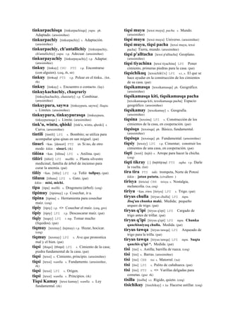 tinkurpachisqa [tinkurpachisqa] yupa. ph.
Adaptado. (arusimiñee)
tinkurpachiy [tinkurpachiy] s. Adaptación.
(arusimiñee)
tinkurpachiy, ch'antallichiy [tinkurpachiy,
ch'antallichiy] yupa. r.p. Adecuar. (arusimiñee)
tinkurpayachiy [tinkurpayachiy] r.p. Adaptar.
(arusimiñee)
tinkuy [tinkuy] CHU PTS r.p. Encontrarse
(con alguien). (ceq, rh, str)
tinkuy (tinkuy)	
  	
  PTS r.p. Pelear en el tinku.. (lot,
rh)
tinkuy [tinkuy] s. Encuentro o contacto. (lay)
tinkuykachachiy, chaqruriy
[tinkuykachachiy, chaxruriy] r.p. Combinar.
(arusimiñee)
tinkuypura, saywa [tinkuypura, saywa] llaqta.
s. Límites. (arusimiñee)
tinkuypura, tinkuypurasqa [tinkuypura,
tinkuypurasqa ] s. Límite. (arusimiñee)
tink'u, wintu, qhiski [tink'u, wintu, qheski] s.
Curva. (arusimiñee)
tintili [tintili] LPZ s. Bombito; se utiliza para
acompañar qina qinas en san miguel. (pat)
tinuri <kas. [denorí] PTS kh Si no, de otro
modo kikin : sinuri. (rk)
tiñina <kas. [tiñina] LPZ s. Anilina. (pat)
tiñiri [tiñiri] LPZ mallki. s. Planta silvestre
medicinal, familia de árbol de incienso para
curar la anemia. (pat)
tiñiy <kas. [tiñiy] LPZ r.p. Teñir tullpuy. (pat)
tiñusu [tiñusu] LPZ s. Gato. (pat)
kikin : misi, michi.
tipa [tipa] mallki. s. Dragonera (árbol). (ceq)
tipimuy [tipimuy] r.p. Cosechar, ir a.
tipina [tipina] s. Herramienta para cosechar
maíz. (ceq)
tipiy [tipiy] r.p. <> Cosechar el maíz. (ceq, gro)
tipiy [tipiy] LPZ r.p. Descascarar maíz. (pat)
tiqiy [teqey] LPZ r. mp. Tomar mucho
(líquidos). (pat)
tiqmuy [texmuy] (tejmuy)	
  	
  r.p. Hozar, hocicar.
(ceq)
tiqmuy [texmuy] LPZ s. Ave que pronostica
mal y el bien. (pat)
tiqsi [thiqsi] (thiqsi)	
  	
  LPZ s. Cimiento de la casa;
piedra fundamental de la casa. (pat)
tiqsi [texsi] s. Cimiento, principio. (arusimiñee)
tiqsi [texsi] wanlla. s. Fundamento. (arusimiñee,
rk)
tiqsi [texsi] LPZ s. Origen.
tiqsi [texsi] wanlla. s. Principios. (rk)
Tiqsi Kamay [texsi kamay] wanlla. s. Ley
fundamental. (rk)
tiqsi muyu [texsi muyu] pacha. s. Mundo.
(arusimiñee)
tiqsi muyu [texsi muyu] Universo. (arusimiñee)
tiqsi muyu, tiqsi pacha [texsi muyu, texsi
pacha] Tierra, mundo. (arusimiñee)
tiqsi p'alltacha [texsi p'alltacha] Geoplano.
(arusimiñee)
tiqsi tiyachina [texsi tiyachina] LPZ Poner
cimiento, primeras piedras para la casa. (pat)
tiqsichikuq [texsichikUx] LPZ s.t., s. El que se
hace ayudar en la construcción de los cimientos
de su casa. (pat)
tiqsikamasqa [texsikamasqa] ph. Geográfico.
(arusimiñee)
tiqsikamasqa kiti, tiqsikamasqa pacha
[texsikamasqa kiti, texsikamasqa pacha] Espacio
geográfico. (arusimiñee)
tiqsikamay [texsikamay] s. Geografía.
(arusimiñee)
tiqsina [texsina] LPZ s. Construcción de los
cimientos de la casa, en cooperación. (pat)
tiqsisqa [texsisqa] ph. Básico, fundamental.
(arusimiñee)
tiqsisqa [texsisqa] ph. Fundamental. (arusimiñee)
tiqsiy [texsiy] LPZ r.p. Cimentar; construir los
cimientos de una casa, en cooperación. (pat)
tiqti [texti] (tejti)	
  	
  s. Arrope para hacer la chicha.
(ceq)
tiqti tikray [ ] (tejtitijray)	
  	
  PTS aqha. r.p. Darle
la vuelta. (lot)
tira tira PTS taki. trompeta, Norte de Potosí
kikin : jatun pututu. (civallero )
tirisya (tiricia)	
  	
  CBB tirisya s. Nostalgia,
melancolía. (xa, ceq)
tiriyu <kas. riwu [tiriyu] LPZ s. Trigo. (pat)
tiryus chulla [tiryus chulla] LPZ tupu.
Jisq'un chunka maki. Medida; pequeño
arqueo de trigo. (pat)
tiryus q'ipi [tiryus q'epi] LPZ Cargado de
trigo antes de trillar. (pat)
tiryus q'ipi [tiryus q'epi] LPZ tupu. Chunka
qanchisniyuq chulla. Medida. (pat)
tiryus tawqa [tiryus tawqa] LPZ Arqueado de
trigo para la trilla. (pat)
tiryus tawqa [tiryus tawqa] LPZ tupu. Suqta
qanchis q'ipi *. Medida. (pat)
tisi [tisi] s. Astilla; barrilla de rueca. (ceq)
tisi [tisi] s. Barras. (arusimiñee)
tisi [tisi] CBB tisi s. Matorral. (xa)
tisi [tisi] LPZ s. Palito de cañahueca. (pat)
tisi [tisi] PTS s. <> Varillas delgadas para
cometas. (guz rk)
tisilla [tisilla] s.t. Rígido, quieto. (ceq)
tisichikuy [tisichikuy] r. ku Hacerse astillar. (ceq)
 