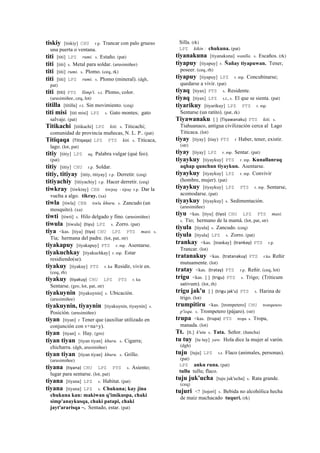 tiskiy [tiskiy] CHU r.p. Trancar con palo grueso
una puerta o ventana.
titi [titi] LPZ rumi. s. Estaño. (pat)
titi [titi] s. Metal para soldar. (arusimiñee)
titi [titi] rumi. s. Plomo. (ceq, rk)
titi [titi] LPZ rumi. s. Plomo (mineral). (dgh,
pat)
titi (titi)	
  	
  PTS llimp'i. s.t. Plomo, color.
(arusimiñee, ceq, lot)
titilla [titilla] r.t. Sin movimiento. (ceq)
titi misi [titi misi] LPZ s. Gato montes; gato
salvaje. (pat)
Titikachi [titikachi] LPZ kiti. s. Titicachi;
comunidad de provincia muñecas, N. L. P.. (pat)
Titiqaqa (Titiqaqa)	
  	
  LPZ PTS kiti. s. Titicaca,
lago. (lot, pat)
titiy [titiy] LPZ aq. Palabra vulgar (qué feo).
(pat)
titiy [titiy] CHU r.p. Soldar.
titiy, titiyay [titiy, titiyay] r.p. Derretir. (ceq)
titiyachiy [titiyachiy] r.p. Hacer derretir. (ceq)
tiwkray [tiwkray] CBB tiwjray - tijray r.p. Dar la
vuelta a algo. tikray. (xa)
tiwla [tiwla] CBB tiwla khuru. s. Zancudo (un
mosquito). (xa)
tiwti [tiwti] s. Hilo delgado y fino. (arusimiñee)
tiwula [tiwula] (tiyu)	
  	
  LPZ s. Zorro. (pat)
tiya <kas. [tiya] (tiya)	
  	
  CHU LPZ PTS masi. s.
Tía; hermana del padre. (lot, pat, str)
tiyakapuy [tiyakapuy] PTS r. mp. Asentarse.
tiyakuchkay [tiyakuchkay] r. mp. Estar
residiendo(se).
tiyakuy [tiyakuy] PTS r. ku Residir, vivir en.
(ceq, rh)
tiyakuy (tiyakuy)	
  	
  CHU LPZ PTS r. ku
Sentarse. (gro, lot, pat, str)
tiyakuynin [tiyakuynin] s. Ubicación.
(arusimiñee)
tiyakuynin, tiyaynin [tiyakuynin, tiyaynin] s.
Posición. (arusimiñee)
tiyan [tiyan] r Tener que (auxiliar utilizado en
conjunción con v+na+y).
tiyan [tiyan] r. Hay. (gro)
tiyan tiyan [tiyan tiyan] khuru. s. Cigarra;
chicharra. (dgh, arusimiñee)
tiyan tiyan [tiyan tiyan] khuru. s. Grillo.
(arusimiñee)
tiyana (tiyana)	
  	
  CHU LPZ PTS s. Asiento;
lugar para sentarse. (lot, pat)
tiyana [tiyana] LPZ s. Habitat. (pat)
tiyana [tiyana] LPZ s. Chukuna; kay jina
chukuna kan: makiwan q'imikuspa, chaki
simp'anaykusqa, chaki patapi, chaki
jayt'ararisqa ~. Sentado, estar. (pat)
Silla. (rk)
LPZ kikin : chukuna. (pat)
tiyanakuna [tiyanakuna] wanlla. s. Escaños. (rk)
tiyapuy [tiyapuy] r. Ñañay tiyapuwan. Tener,
poseer. (ceq, rh)
tiyapuy [tiyapuy] LPZ r. mp. Concubinarse;
quedarse a vivir. (pat)
tiyaq [tiyax] PTS s. Residente.
tiyaq [tiyax] LPZ s.t., s. El que se sienta. (pat)
tiyarikuy [tiyarikuy] LPZ PTS r. mp.
Sentarse (un ratito). (pat, rk)
Tiyawanaku [ ] (Tiyawanaku)	
  	
  PTS kiti. s.
Tiahuanaco, antigua civilización cerca al Lago
Titicaca. (lot)
tiyay [tiyay] (tiay)	
  	
  PTS r Haber, tener, existir.
(str)
tiyay [tiyay] LPZ r. mp. Sentar. (pat)
tiyaykuy [tiyaykuy] PTS r. mp. Kunallanraq
aqhap qunchun tiyaykun. Asentarse.
tiyaykuy [tiyaykuy] LPZ r. mp. Convivir
(hombre, mujer). (pat)
tiyaykuy [tiyaykuy] LPZ PTS r. mp. Sentarse,
acomodarse. (pat)
tiyaykuy [tiyaykuy] s. Sedimentación.
(arusimiñee)
tiyu <kas. [tiyu] (tiyo)	
  	
  CHU LPZ PTS masi.
s. Tío; hermano de la mamá. (lot, pat, str)
tiyula [tiyula] s. Zancudo. (ceq)
tiyula [tiyula] LPZ s. Zorro. (pat)
trankay <kas. [trankay] (trankay)	
  	
  PTS r.p.
Trancar. (lot)
tratanakuy <kas. (tratanakuy)	
  	
  PTS r.ku Reñir
mutuamente. (lot)
tratay <kas. (tratay)	
  	
  PTS r.p. Reñir. (ceq, lot)
trigu <kas. [ ] (trigu)	
  	
  PTS s. Trigo; (Triticum
sativum). (lot, rh)
trigu jak'u [ ] (trigu	
  jak'u)	
  	
  PTS s. Harina de
trigo. (lot)
trumpitiru <kas. [trompetero] CHU trompetero
p'isqu. s. Trompetero (pájaro). (str)
trupa <kas. (trupa)	
  	
  PTS tropa s. Tropa,
manada. (lot)
Tt. [tt.] k'utu s. Tata. Señor. (ñancha)
tu tuy [tu tuy] yaw. Hola dice la mujer al varón.
(dgh)
tuju [tuju] LPZ s.t. Flaco (animales, personas).
(pat)
LPZ anku runa. (pat)
tullu tullu; flaco.
tuju juk'ucha [tuju juk'ucha] s. Rata grande.
(ceq)
tujuri <? [tojorí] s. Bebida no alcohólica hecha
de maiz machacado tuquri. (rk)
 