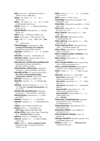 tuka [tuka] masi. s. Hermano de la mujer, o
sobrino ñawpan : tuca. (dgh)
tukaq <kas. [tukax] LPZ PTS taki. s.
Músico. (pat)
tukay <kas. [tukay] LPZ PTS taki. r.p. Tocar
un instrumento musical. (pat)
tukchi [tukchi] PTS s.t. Hirsuto, pelos ralos y
duros. (lay, rk)
tukchi khuchi [tukchi khuchi] s.t., s. Chancho
hirsuto. (rk)
tukru [tujru] s. Caña hueca; bastón. (ceq)
tuktu [tujtu] (tujtu)	
  	
  s. Abeja silvestre. (ceq)
tuku [tuku] LPZ p'isqu. s. Búho kikin : juku.
(pat)
LPZ Lechuza. (pat)
Tukuchanapaq [tukuchanapax] s. Juk
p'anqap tukukuyninpi yuyay qillqasqa.
Conclusiones, para terminar. (ñancha)
tukuchay (tukuchay)	
  	
  LPZ PTS r.p. Terminar.
(lot, pat)
tukuchay [tukuchay] s. Terminación. (rk)
tukuchay yuyay [tukuchay yuyay] yacha. s.
Conclusión. (arusimiñee)
tukuchaynin, tukukuynin, puchukaynin
[tukuchaynin, tukukuynin, puchukaynin] s.
Desenlace, final. (arusimiñee)
tukuchaynin, wichq'aynin [tukuchaynin,
wisq'aynin] s. Cierre, conclusión. (arusimiñee)
tukuchiq ch'iku (.) [tukuchix ch'iku] qillqa. s.
Kay tukuq ch’ikuqa qillqapi qillqay
tukukusqanta rikuchin. Punto final. (ñancha)
tukuchiy [tukuchiy] r.p. Acabar. (ceq)
tukuchiy [tukuchiy] LPZ r.p. Terminar algo.
(pat)
tukukuy [tukukuy] (tukukuy)	
  	
  CHU LPZ PTS
r. ku Terminarse paypiqa tukukunqachá. (ceq,
lot, pat, trbk)
tukukuynin, puchukaynin [tukukuynin,
puchukaynin] s. Final, desenlace. (arusimiñee)
tukukuyniyuq [tukukuyniyox] s.t., s. Finito.
(arusimiñee)
tukupuy [tukupuy] PTS r.p. Convertirse.
tukupuy [tukupuy] LPZ r.p. Terminarselo. (pat,
rk)
-tukuq [-tukUx] Indica simulación. (rk)
tukuq [tukUx] s.t., s. Terminador. (rk)
akllu tukuq finge ser tartamudo. (dgh)
tukuq ch'iku [tukUx ch'iku] qillqa. Punto final
kikin : tukuchiq ch'iku. (arusimiñee)
tukuray [tukuray] r.p. Malgastar. (ceq)
tukuray [tukuray] LPZ r.p. Pintar el rebaño,
ovinos. (pat)
tukuy [tukuy] r.p. Mana yachaqman tukun.
Pretender (usado en conjunción con otros
verbos). (ceq, rh)
tukuy [tukuy] CHU LPZ PTS r.p. Terminar.
(ceq, pat, rh, str)
tukuy [tukuy] s.t. Todo. (ceq, rk)
tukuyñiqpi [tukuynexpi] (tucuynejpi)	
  	
  r.t. En
todas partes. (ceq)
tukuyñiqta [tukuynexta] (tucuynejta)	
  	
  r.t. A todas
partes. (ceq)
tukuy ima [tukuy ima] CHU LPZ s.t. Todas
las cosas. (pat, str, rk)
tukuy imayna [tukuy imayna] LPZ Toda
clase. (pat)
tukuy qhawaq [tukuy qhawax] wanlla. s.
Contralor general. (rk)
tukuy qhawaq [tukuy qhawax] LPZ s. Que
mira todo. (pat)
Tukuy qhawaq Wasi [tukuy qhawax wasi]
wanlla. s. Contraloría general. (rk)
tukuy rikuq [tukuy rikUx] s. Inspector en el
incario. (arusimiñee)
tukuy runapaq yachay wasikuna musuq.
Escuela pública. (rk)
tukuy sunqu [tukuy sonqo] LPZ Todo
corazón. (pat)
tukuy Suyupi akllana [tukuy suyupi axllana]
wanlla. Elecciones generales. (rk)
tukuy uyarinan tantakuy [tukuy uyarinan
tantakuy] wanlla. Audiencia pública. (rk)
tukuy (tukuy)	
  	
  LPZ PTS s.t. Todo,s. (lot, pat,
rh)
tukuynin [tukuynin] s.t., s. Todos ellos.
tukuyniyku [tukuyniyku] LPZ PTS Todo
nosotros (exclusivo). (pat)
tukuyninku [tukuyninku] LPZ PTS Todos
ellos. (pat)
tukuynintin [tukuynintin] PTS Todos juntos.
(dgh, rk)
tukuyninchik [tukuyninchik] LPZ PTS
Todos nosotros (inclusivo). (pat)
tukuyniykichik [tukuyniykichik] LPZ PTS
Todos ustedes. (pat)
kikin : jinantin.
Tukuychay k'amiykunawan [tukuychay
k'amiykunawan] k'uski. Conclusiones y
recomendaciones. (lay)
Tukuychaykuna [tukuychaykuna] k'uski. s.
Conclusiones. (lay)
tukuyman willana musuq. Medios de
comunicación. (rk)
tukuyninmanta rimaspa musuq. En
general. (rk)
tukuypa wamink'a [tukuypa wamink'a] wanlla.
Comandante general. (rk)
tulakuy [tulakuy] LPZ s. Munasqa turay.
Amado hermano. (pat)
 