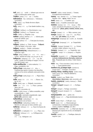 tuli [tuli] LPZ mallki. s. Arbusto que crece en
valle, se utiliza para sarnas. (pat)
Tuliku [tuliku ] PTS suti. s. Toribio.
tuliransiya <kas. [tuliransiya] s. Tolerancia.
(arusimiñee)
tuliy [tuliy] r. mp. Rodar diversos objeto.
(arusimiñee)
tuliy [tuliy] LPZ r.p. Caer dando tumbos. (ceq,
pat)
tullikuy [tullikuy] r. ku Recriminarse. (ceq)
tullikuy [tollikuy] r. ku Tropezar. (ceq)
tulliy [tulliy] r.p. Regañar. (ceq)
tullma [tullma] (llullma)	
  	
  LPZ s. Adorno para
trenza de cabello. (pat)
tullma (tullma)	
  	
  PTS s. Cinta para las trenzas.
(lot, rh)
tullpuy [tullpuy] r.p. Teñir ñawpan : Tullpuni.
Teñir sin fuego, o sin cozer.. (dgh)
tullpuy [tullpuy] s. Teñido. (arusimiñee)
tullpuykamayuq [tullpuykamayox] s.t., s.
Tintorero. (dgh)
tullqa [tolqa] (tullqa)	
  	
  CHU LPZ PTS masi. s.
Yerno; marido de la hija. (ceq, lot, pat, rh, str)
tullqayay [tulqayay] CHU LPZ r.mp. Ser
yerno; ayudar en el trabajo al suegro; vivir en
casa de la mujer. (pat)
tullu mallkachu [ ] (tullu	
  malkachu)	
  	
  PTS
Papa, variedad de. (lot)
tullu p'isqu [tullu pisqo] LPZ tikra. s.
Fantasma que quiere o asusta a las doncellas;
camina en los cerros aullando como perro triste.
(pat)
tullu p'isqu [tullu p'isqo] LPZ s. Pájaro flaco.
(pat)
tullu (tullu)	
  	
  CHU LPZ PTS s. Hueso. (lot,
pat, rh, str)
tullu [tullu] yupa. s.t. Delgado. (arusimiñee)
tullu CHU LPZ PTS s.t. Flaco; persona
flaca. (pat, str)
Raquítico. (arusimiñee, rk)
-tullu [-tullu] ñawpa. k' Indica costumbre, estar
acostumbrado a .. (dgh)
puriq tullu caminante empedernido. (dgh)
qhilla tullu perezoso. (dgh)
tulluchikuy [tulluchikuy] CHU r.ku
Atragantarse con un hueso.
tulluchikuy [tulluchikuy] (tullu)	
  	
  LPZ r.ku
Dormir en cama que no tiene colchón. (pat)
tulluray [tulluray] CHU r.p. Sacar los huesos de
la carne.
tulluskiri [ ] (tulluskiri)	
  	
  PTS s.t., s. Flaco. (lot)
tulluyay [tulluyay] LPZ r.p. Enflaquecerse.
(ceq, pat)
CHU r. mp. Adelgazar. (str)
tumati <nahua.: tomatl [tumati] s. Tomate;
(Lycopersicum esculentum).
tumay <kas. (tomay)	
  	
  PTS r.p. Tomar, ingerir
líquidos kikin : upyay beber. (lot, rk)
tumi [tumi] LPZ s. Cuchillo. (pat)
tumi [tumi] s. Cuchillo ceremonial. (dgh)
tumina [tumina] CBB PTS ñawpa. s. Dos
reales; moneda de 20 centavos. (ceq, h&s, rk)
kaykuna kan: phata, phisu, tumina, tustun, sara,
ral.
tumpa [tumpa] LPZ r.t. Más o memos. (pat)
tumpa [tumpa] CHU tunpa PTS ranti Poco,
un..; algo juk chhika. (ceq, rh, trbk)
tumpasqa [tumpasqa] (p'.)	
  	
  wanlla. ph. Acusado.
(rk)
tumpasqa [tumpasqa] LPZ ph. Sospechado.
(pat)
tumpay [tumpay] (tumpay)	
  	
  PTS r.p. Acusar,
inculpar, culpar, achacar. (ceq, lot, rh)
tumpay [tumpay] LPZ r.p. Sospechar. (pat)
tumpita <tumpa + it + a [tumpita] r.t. Poquito.
(rh)
tumpulu [tumpulu] LPZ s. Chayman t'anta
wawata wakkunatawan churanku, kañawan
ima. Preparado para las almas, Todos Santos.
(pat)
tuna <kas. <Taino (arawakan) [tuna] (tunas)	
  	
  LPZ
PTS s. Tuna (opuntia tuna).
tunilara (t), p'umpu tupu [tunilara (t),
p'umpu tupu] s. Tonelada. (arusimiñee)
tunkiq rimay, tunkiq yuyay [tunkix rimay,
tunkix yuyay] simi. Oración dubitativa.
(arusimiñee)
tunkiy [tunkiy] r.mp. Dudar kikin :
iskaychakuy, iskayraray. (dgh, arusimiñee, pol)
tunkiy, manayay [tunkiy, manayay] s. Duda.
(arusimiñee)
tunqur tunquri [tonqor] LPZ s. Esófago.
(pat)
tunqur [tonqor] s. Faringe. (arusimiñee)
tunquri [tonqori] (tunqori)	
  	
  PTS s. Garganta.
(ceq, lot)
tunqurpunku ukhu. s. glotis. (rk)
tunta [tunta] LPZ s. Papa deshidratada (tunta).
(pat)
tunti [tonte] llimp'i. s. Café gris. (ceq)
tunti [tunti] CBB s.t. Deteriorado por
asoleamiento e intemperie (especialmente,
cueros y tejidos) tuntisqa. (aul, h&s)
tuntichiy [tuntichiy] CBB r.p. Dejar que algo se
deteriore por exposición al sol y la intemperie.
(aul, h&s)
tuntiki [tuntiki] LPZ s. Tundique, danza de
negritos. (pat)
 