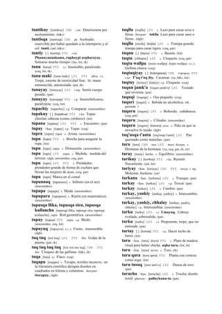 tuntikuy [tuntikuy] CBB r.mr. Deteriorarse por
asoleamiento. (h&s)
tuntisqa [tuntisqa] CBB ph. Asoleado;
inservible por haber quedado a la intemperie y el
sol tunti. (aul, h&s)
tuntiy [ ] (tuntiy)	
  	
  PTS r.mr.
Phunuyanankama, ruphaypi urpharayay.
Solearse mucho tiempo. (lay, lot, rk)
tunu (tunu)	
  	
  PTS s.t. Insensible, paralizado.
(ceq, lot, rk)
tunu maki [tunu maki] LPZ PTS tikra. s.t.
Torpe, carente de motricidad fina; lit. mano
entumecida, anestesiada. (pat, rk)
tunuyay [tunuyay] LPZ r.mp. Sentir cuerpo
pesado. (pat)
tunuyay (tunuyay)	
  	
  PTS r.p. Insensibilizarse,
paralizarse. (ceq, lot)
tupachiy [tupachiy] r.p. Comparar. (arusimiñee)
tupakuy [ ] (tupakuy)	
  	
  PTS r.ku. Topar,
chochar cabezas (como corderos). (lot)
tupana [tupana] LPZ PTS s. Encuentro. (pat)
tupay <kas. [topay] r.p. Topar. (ceq)
tupra [tupra] yupa. s. Arista. (arusimiñee)
tupu (tupu)	
  	
  PTS s. Broche para asegurar la
ropa. (lot)
tupu [tupu] yupa. s. Dimensión. (arusimiñee)
tupu [tupu] LPZ yupa. s. Medida; medida del
terreno. (dgh, arusimiñee, ceq, pat)
tupu [tupu] LPZ PTS s. Prendedor;
prendedor grande de forma de cuchara que
llevan las mujeres de acsu. (ceq, pat)
tupu [tupu] Marca en el costal.
tupunnaq [tupunnax] s. Infinito (en el ser).
(arusimiñee)
tupupa [tupupa] s. Moda. (arusimiñee)
tupupura [tupupura] s. Razón (en matemática).
(arusimiñee)
tupusqa llika, tupusqa siru, tupusqa
kullancha [tupusqa llika, tupusqa siru, tupusqa
kullancha] yupa. Red geométrica. (arusimiñee)
tupuy (tupuy)	
  	
  PTS yupa. r.p. Medir.
(arusimiñee, ceq, lot)
tupuyuq [tupuyox] s.t., s. Finito; mensurable.
(dgh)
tuq tuq [tox tuq] LPZ PTS ñin. Golpe de la
puerta. (pat, rk)
tuq tuq tuq tuq [tox tox tox tuq] CBB PTS
ñin. Cloqueo de las gallinas. (h&s, rk)
tuqa [toja] s.t. Flaco. (ceq)
tuqapu [toqapu] s. Tocapu, textiles incaicos; en
la literatura científica designa diseños en
cuadrados en hileras y columnas. ñawpan :
ttocapuy. (dgh)
tuqlla [toqlla] LPZ s. Lazo para cazar aves o
fieras ñawpan : toklla Lazo para cazar aues o
fieras.. (dgh)
tuqlla [toxlla] (tojlla)	
  	
  LPZ s. Trampa grande;
trampa para cazar tigres. (ceq, pat)
tuqnu [ ] (tojnu)	
  	
  PTS s. Bastón. (lot)
tuqtu [chhapay] LPZ s. Cloquera. (ceq, pat)
tuqtu wallpa [toxto wallpa] (tojto wallpa)	
  	
  s.t., s.
Gallina clueca. (ceq)
tuqtuqiyay [ ] (tojtoqeyay)	
  	
  CBB t'ojtoqeay PTS
r.mr. T'uq t'uq ñiy. Cacarear. (xa, h&s, lot)
tuqtuy [toxtoy] (tojtuy)	
  	
  r.p. Cloquear. (ceq)
tuqun jamk'a [toqon jamk'a] LPZ Tostado
que revienta. (pat)
tuquqi [toqoqe] s. Oso pequeño. (ceq)
tuquri [toqori] s. Bebida no alcohólica. (rh,
guzmán )
tuquru [toqoru] LPZ s. Bohordo; cañahueca.
(ceq, pat)
tuquru [toqoru] s. Cilindro. (arusimiñee)
tuquru [toqoro] (tocoro)	
  	
  awa. s. Palo en que se
envuelve lo tejido. (dgh)
tuq'usqa t'anta [toq'osqa t'anta] LPZ Pan
quemado como manchas. (pat)
tura [tura] CBB tura LPZ masi. ñawpa. s.
Hermano de la hermana. (xa, ceq, pat, rh, str)
turay [turay] kurku. s. Equilibrio. (arusimiñee)
turikuy [ ] (turikuy)	
  	
  PTS r.ku. Resistir
físicamente. (aul, lot)
turiyay <kas. [toriyay] CHU PTS toryay r. mp.
Molestar, burlarse. (str)
turkana <kas. [turkana] LPZ s. Trueque. (pat)
turkay <kas. [turkay] LPZ r.p. Trocar. (pat)
turkay [turkay] LPZ s. Cambio. (pat)
turkay, yankiy [turkay, yankiy] s. Intercambio.
(arusimiñee)
turkay, yankiy, chhalay [turkay, yankiy,
chhalay] r.p. Intercambiar. (arusimiñee)
turku [turku] LPZ s.t. Umayuq. Cabeza
ovalada, sobresalida. (pat)
turku [turku] LPZ s.t. Prepotente, torpe, que no
entiende. (pat)
turtay [ ] (turtay)	
  	
  PTS r.p. Hacer techo de
barro. (lot)
turu <kas. [turu] (turu)	
  	
  PTS s. Plato de madera
ritual para beber chicha aqha turu. (lot, rh)
turu <kas. [turu] uywa. s. Toro. (rk)
turu qara (turu	
  qara)	
  	
  PTS Planta con corteza
como soga. (lot)
turu tusuq [turu tusUx] LPZ Danza de toro.
(pat)
turucha <kas. [turucha] LPZ s. Trucha; diseño
textil qhaway : pallaykuna-ta. (pat)
 