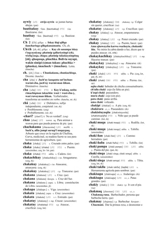 aywiy LPZ awija aywin se juntan hartas
abejas. (pat)
bautisakuy <kas. (bautisakuy)	
  	
  PTS r.ku
Bautizarse. (lot)
bautisay <kas. (bautisay)	
  	
  PTS r.p. Bautizar.
(lot)
Ch 2 [Ch] qillqa. s. Iskay ñiqi qillqa
ñancharisqa qillqakunamanta. Ch, ch.
Ch/ch [ch, sh] qillqa. s. Kay ch sanampa iskay
t'uqyayniyuq: phatmip qallariyninpi (ch),
wichq'asqa, chupa; phatmip tukukuyninpitaq
[sh], qhaqusqa, phuchka. Bolivia suyupi,
wakin simipi (s)man tukun: phuchka >
(phuska), imachuch > (imachus). Letra.
(ñancha)
ch. [ch.] k'utu s. Chunkakuna, chunkachisqa.
Decena. (ñancha)
cha [cha] k' Juch'uy kasqanta sut'inchan:
warmi-cha, juch'uy warmi-man ñikun.
Diminutivo. (ñancha)
cha [-cha] CHU PTS k' Kay k'askaq, sutita
rimachiqman tukuchin: wasi > wasi-cha-y,
wasi ruwayman ñikun. Verbalizador,
transforma un nombre en verbo. (ñancha, str, rk)
chá [-chá] CHU k' Dubitativo, sufijo
independiente, conjetural. (str, rk)
k' Posiblemente. (ceq)
k' Probablemente. (str, rk)
-charí? [charí?] k' No es verdad?. (ceq)
chaa [chaa] LPZ wawa. aq. Para animar a
wawas para que pueda ponerse de pie. (pat)
chachakuma [chacacoma] LPZ mallki. s.
Sach'a, allin jampi suruqt'i unquypaq.
Arbusto que crece en la región de Chullina,
Curva, medicinal, su madera fuerte se usa para
herramientas de agricultura. (pat)
chaka [chaka] LPZ s. Cruzado entre palos. (pat)
chaka [chaka] (chaka)	
  	
  LPZ PTS s. Puente.
(arusimiñee, ceq, lrs lot, pat)
chaka (chaka)	
  	
  PTS ukhu. s. Cadera. (lot)
chakachikuy [chakachikuy] r. ku Atragantarse.
(ceq, rk)
chakakuy [chakakuy] r. ku Atascarse,
atrancarse. (ceq, rk)
chakakuy [chakakuy] LPZ r.p. Trancarse. (pat)
chakana [chakana] LPZ s. Cruz. (pat)
chakana [chakana] ñawpa. s. Cruz del Sur.
chakana [chakana ] yupa. s. Libra; constelación
de Libra. (arusimiñee, jl)
chakapa [chakapa ] s. Viga. (arusimiñee)
chakata [chakata] yupa. s. Cruz. (arusimiñee)
chakata [chakata] LPZ s. t. Estirado. (pat)
chakatay [chakatay] r. mp. Cruzar. (arusimiñee)
chakatay (chakatay)	
  	
  PTS r.p. Atascar,
crucificar. (ceq, lot)
chakatay [chakatay] CBB chakatay r.p. Colgar
sin querer, crucificar. (xa)
chakatay [chakatay] LPZ r.p. Crucificar. (pat)
chakay [chakay] r.p. Atascar, empantanarse.
(ceq)
chakay [chakay] LPZ r.p. Poner cruzado. (pat)
chakay [chakay] LPZ r.p. Puente, hacer. (pat)
Ama qhawaychu karwa wachayta, chakanki
ñin. No mires la cabra dando a luz, dicen que te
puedes atascar. (rk, trbk)
chakaykuchikuy [chakaykuchikuy] LPZ r. mp.
Hacerse trancar. (pat)
chakaykuy [chakaykuy] r. mp. Atascarse. (rk)
chakaykuy [chakaykuy] LPZ r.p. Trancarse.
(pat)
chaki [chaki] LPZ PTS ukhu. s. Pie. (ceq, lot,
pat, rh, str)
chaki (chaki)	
  	
  CHU PTS ukhu. s. Pierna. (lot,
str)
aqha chaki bebedor de chicha consuetudinario.
ch'ulla chaki cojo (le falta un pie).
k'aspi chaki paseandero.
muru chaki cojo (sin pie).
pata chaki patas arriba.
uma chaki volteado.
chakipi [chakipi] r.t. A pie. (ceq, rk)
chakirara s.t., s. Paseandero. (rk)
chakisituyuqña [chakisituyoxña]
(chakisituyojña)	
  	
  PTS s. Niño que ya puede
caminar. (lot, rk)
chaki muqu (chaki	
  moqo)	
  	
  PTS s. Rodilla. (lot,
rk)
chaki muqu [chaki moqo] ukhu. s. Tobillo.
(arusimiñee)
chaki ñan [chaki ñan] LPZ s. Camino
herradura. (pat)
chaki ñañu (chaki	
  ñañu)	
  	
  PTS s. Tobillo. (lot)
chaki pampa [chaki pampa] CHU LPZ ukhu.
y. Planta del pie. (pat, rk)
chaki sinqa [chaki sinqa, chaki senqa] ukhu. s.
Canilla. (arusimiñee)
chaki sinqa (chaki	
  senqa)	
  	
  PTS ukhu. s. Tibia.
(ceq, lot, rk)
chaki taklla [chaki taklla] (taqlla)	
  	
  LPZ s.
Herramienta agrícola para sembrar. (pat)
chakisapa [chakisapa] s.t., s. Andariego. (rk)
chakisapa [chakisapa] LPZ s.t., s. Patas
grandes. (pat)
chakiy [chakiy ] CBB chakiy r.p. Ir con el pie.
(xa)
chakmaq [chaxmax] CHU LPZ s.t., s.
Chakmaq runa. Barbechador, persona que
barbecha tierra. (pat)
chakmay [chajmay] r.p. Barbechar ñawpan :
Chacmani. Dar la primea rexa, o desmontar o
 