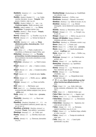 thatkiriy [thaskiriy] LPZ r. mp. Caminar,
empezar a ... (pat)
thatkiy [thaskiy] (thaskiy)	
  	
  PTS r. mp. Andar,
caminar, dar pasos ñawpan : Tatquini. Dar
passos o trancos.. (dgh, ceq, lot)
thatkiy [thaskiy] (tatkiy)	
  	
  LPZ tupu. r. mp.
Chakiwan tupuna. Medir con pasos. (pat)
thatkiy [tatkiy] (tatkiy)	
  	
  LPZ r. mp. Wawa
tatkichkan. La guagua camina. (pat)
thatkiy [thaskiy] s. Paso ñawpan : Tatquiy.
Tranco o passo. (dgh)
thawiy (thaway)	
  	
  PTS r.p. Escarbar. (ceq, lot, rh)
thawiy [thawiy] LPZ r.p. Sortear las hojas de
coca. (pat)
thawtiy [thawtiy] LPZ asiku. r.p. Mana
allinkunata parlay, chansakuq jina. Decir
tonterías. (pat)
parlay hablar.
thilu [thilu] LPZ s. Padre y madre de los
concubinos, se llaman por respeto thiluy. (pat)
thiluykuy [thiluykuy] LPZ r.p. Warmita
pirtunachina; warmita tatanpaman pusana.
Hacer perdonar a los recién concubinos, es una
costumbre. (pat)
thiluykuy [thiluykuy] LPZ r.p. Pedir la mano.
(pat)
thiqni [thexni] LPZ ukhu. s. Cadera o cintura.
(pat)
thiqni [thexni] LPZ ukhu. s. Costado de ambos
lados. (pat)
thiqti [thexti] LPZ s. Asado de carne kanka.
(pat)
thisna [thisna] LPZ s. Hollín qhaway : qhisña
qhisna. (pat)
thisnuy [thisnuy] LPZ r.p. Pintar con hollín.
(pat)
thiti [thiti] LPZ s. Mal humor. (pat)
thiti [thiti] LPZ s.t., s. Hombres viejos que se
molestan de todo, hablan cualquier cosa qhaway
: phiña. (pat)
thulu [thulu] LPZ s. Marlo kikin : q'urunta.
(pat)
thunichiy [thunichiy] LPZ r.p. Hacer caer
pared. (pat)
thunikuy [thunikuy] (thunikuy)	
  	
  LPZ PTS r.ku
Caerse, derrumbarse (edificios, pared). (dgh, ceq,
gro, lot, pat, rk)
thunikuy, q'arayay [thunikuy, q'arayay] r.p.
Erosionar Ttunin. Caer edificio.. (arusimiñee)
thunisqa [thunisqa] LPZ ph. Caído. (pat)
thuniy [thuniy] LPZ r.p. Derribar, hacer caer.
(pat)
thuniy (thuniy)	
  	
  PTS r.p. Destrozar, derrumbar.
(ceq, lot)
thunkuchasqa [thunkuchasqa] ph. Entablillado
con cabestro. (ceq)
thunkuna [thunkuna] s. Grillos. (ceq)
thunkuna [thunkuna] s. Rayuela. (arusimiñee)
thunkuy [thunkuy] r. mp. Saltar en un pie. (rh, rk)
thunkuy [thunkuy] LPZ r. mp. Dormir
intranquilo; mover dentro de la cama (molesto).
(pat)
thuntiy [thuntiy] r.p. Descolorar, solear. (ceq)
thuqay (thoqay)	
  	
  LPZ PTS r.p. Escupir. (ceq,
lot, pat, rh)
thuqay [thoqay] LPZ s. Saliva. (ceq, pat, rh, rk)
thuqay ch'añanku [thuqay ch'añanku ] s.
Glándulas salivales. (arusimiñee)
thurikuy [thurikuy] r.p. Afirmarse, resistir. (ceq)
thuru [thuru] LPZ s.t Fuerte. (pat)
thuru [thuru] PTS s.t Marlo kikin : q'urunta.
thuru [thuru] LPZ s.t. Cabello desordenado
qhaway : waqllisqa. (pat)
thuta (thuta)	
  	
  LPZ PTS khuru. s. Polilla. (ceq,
lot, pat, rh)
thutasqa [thutasqa] LPZ ph. Comido por las
polillas. (pat)
thutay [thutay] LPZ r.mr. Apolillar. (pat)
thutaykuy [thutaykuy] r. mp. Apolillarse
completamente. (ceq)
thutuy (thutuy)	
  	
  PTS r. mp. Protestar en voz
baja, murmurar. (gro, lot, pat)
thutuy [thutuy] LPZ r. mp. Rezongar,
refunfuñar. (ceq)
thutuy [thutuy] LPZ r.p. Desperdiciar mote
(como loro). (pat)
t' 25 [t'] qillqa Iskay chunka phichqayuq ñiqi
qillqa ñancharisqa qillqakunamanta. T', t';
letra.
t'ajay [t'ajay] CBB r.mp. Arder, doler una
herida, contusión, inflamación kikin : k'ajay.
(h&s)
t'aka [t'aka] LPZ s. Señal de límite. (pat)
t'aka t'aka [t'aka t'aka] LPZ s. Juguete. (pat)
t'akaq [t'akax] LPZ s.t., s. Derramador. (rk)
t'akarakuy [t'akarakuy] LPZ r.p. Derramarse
(todo, todos). (pat)
t'akarakuy [t'akarakuy] PTS Separarse, irse
cada uno por su lado. (rk)
t'akay (t'akay)	
  	
  CHU PTS r.p. Derramar,
esparcir (semillas). (ceq, lot, rh, str)
t'akay [t'akay] LPZ r.p. Sembrar (trigo, cebada)
al voleo. (ceq, pat)
t'akay [t'akay] LPZ s. Tiempo de siembra de
trigo. (pat)
t'aku [t'aku] CBB PTS s. Lana ó pelo
apelmazado. (ceq, h&s)
 