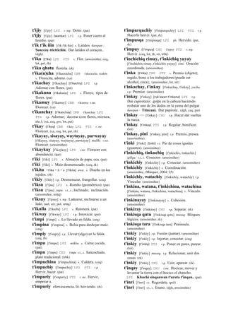 t'ijiy [t'ijiy] LPZ r. mp. Doler. (pat)
t'ijiy [t'ijiy] (wankar)	
  	
  LPZ r.p. Poner cuero al
bombo. (pat)
t'ik t'ik ñin [t'ik t'ik ñin] s. Latidos ñawpan :
Sonccoy ttictticñin. Dar latidos el coraçon..
(dgh)
t'ika (t'ika)	
  	
  LPZ PTS s. Flor. (arusimiñee, ceq,
lot, pat, rh)
t'ika qhatu florería. (rk)
t'ika(n)cha [t'ika(n)cha] CBB t'ika(n)cha wakin.
s. Florecita, adorno. (xa)
t'ikachay [t'ikachay] (t'ikachiy)	
  	
  LPZ r.p.
Adornar con flores. (pat)
t'ikakuna [t'ikakuna] LPZ s. Flores; tipos de
flores. (pat)
t'ikamuy [t'ikamuy] CBB t'ikamuy r.mr.
Florecer. (xa)
t'ikanchay (t'ikanchay)	
  	
  CBB t'ikanchay LPZ
PTS r.p. Adornar; decorar (con flores, mixtura,
etc.). (xa, ceq, gro, lot, pat)
t'ikay (t'ikay)	
  	
  CBB t'ikay LPZ PTS r. mr.
Florecer. (xa, ceq, lot, pat, rh)
t'ikayay, sisayay, waytayay, parwayay
[t'ikayay, sisayay, waytayay, parwayay] mallki. r.mr.
Florecer. (arusimiñee)
t'ikaykuy [t'ikaykuy] LPZ r.mr. Florecer con
abundancia. (pat)
t'iki [t'iki] LPZ s. Almacén de papa, oca. (pat)
t'iki [t'iki] s. Maíz desmenuzado. (ceq, rk)
t'ikita <t'ika + it + a [t'ikita] awa. s. Diseño en los
tejidos. (rh)
t'ikiy [t'ikiy] r.p. Desmenuzar, frangollar. (ceq)
t'iksu [t'ijsu] LPZ s. Rombo (geométrico). (pat)
t'iksu [t'ijsu] yupa. s.t., s., Inclinado; inclinación.
(arusimiñee, smtq)
t'iksuy [t'ijsuy] r. mp. Ladearse, inclinarse a un
lado. (aul, cer, pol, smtq)
t'ikulla [t'ikulla] LPZ s. Ratonera. (pat)
t'ikway [t'ikway] LPZ r.p. Intoxicar. (pat)
t'impi [t'impi] s. Lo llevado en falda. (ceq)
t'impina [t'impina] s. Bolsa para deshojar maíz.
(ceq)
t'impiy [t'impiy] r.p. Llevar (algo) en la falda.
(ceq, rh)
t'impu [t'impu] LPZ mikhu. s. Carne cocida.
(pat)
t'impu [t'inpu] CHU t'inpu s.t., s. Sancochado,
plato tradicional. (trbk)
t'impuchina [t'impuchina] s. Caldera. (ceq)
t'impuchiy [t'impuchiy] LPZ PTS r.p.
Hervir, hacer. (pat)
t'impuriy [t'impuriy] PTS r. mr. Hervir,
empezar a.
t'impuriy efervescencia, lit. hirviendo. (rk)
t'impurquchiy [t'impurqochiy] LPZ PTS r.p.
Hacerlo hervir. (pat, rk)
t'impusqa [t'impusqa] LPZ ph. Hervido. (pat,
rk)
t'impuy (t'impuy)	
  	
  CHU t'inpuy PTS r. mp.
Hervir. (ceq, lot, rh, str, trbk)
t'inchichiq rimay, t'inkichiq yuyay
[t'inchichix rimay, t'inkichix yuyay] simi. Oración
coordinada. (arusimiñee)
t'inka (t'inka)	
  	
  CHU PTS s. Premio (objeto);
regalo, bono a los trabajadores (puede ser
alcohol, coca);. (arusimiñee, lot, str)
t'inkachay, t'inkay [t'inkachay, t'inkay] yacha.
r.p. Premiar. (arusimiñee)
t'inkay [t'inkay] (ruk'awan	
  t'inkana)	
  	
  LPZ r.p.
Dar capirotazo; golpe en la cabeza haciendo
resbalar uno de los dedos en la yema del pulgar.
ñawpan : Ttincani. Dar papirote.. (dgh, ceq, pat)
t'inkay <> [t'inkay] CHU r.p. Hacer dar vueltas
la rueca.
t'inkay (t'inkay)	
  	
  PTS r.p. Regalar, bonificar.
(lot)
t'inkay, pini [t'inkay, pini] r.p. Premio, presea.
(arusimiñee)
t'inki [t'inki] (tinki)	
  	
  s.t. Par de cosas iguales
(guantes). (arusimiñee)
t'inkichiq, tinkuchiq [t'inkichix, tinkuchix]
qillqa. s.t., s. Conector. (arusimiñee)
t'inkichiy [t'inkichiy] r.p. Conectar. (arusimiñee)
t'inkichiy [t'inkichiy] s. Coordinación.
(arusimiñee, (Márquez, 2004: 25)
t'inkichiy, watachiy [t'inkichiy, watachiy] r.p.
Vincular. (arusimiñee)
t'inkina, watana, t'inkichina, watachina
[t'inkina, watana, t'inkichina, watachina] s. Vínculo.
(arusimiñee)
t'inkinayay [t'inkinayay] s. Cohesión.
(arusimiñee)
t'inkiray [t'inkiray] CHU r.p. Separar. (rk)
t'inkisqa qutu [t'inkisqa qotu] musuq. Bloques
lógicos. (arusimiñee, rk)
t'inkisqa tara [t'inkisqa tara] Península.
(arusimiñee)
t'inkiy [t'inkiy] r.p. Fusión (juntar). (arusimiñee)
t'inkiy [t'inkiy] r.p. Injertar, conectar. (ceq)
t'inkiy (t'inkiy)	
  	
  PTS r.p. Poner en pares, parear.
(lot)
t'inkiy [t'inkiy] musuq. r.p. Relacionar, unir dos
cosas. (rk)
t'inkiy [t'inkiy] CHU r.p. Unir, aparear. (rk)
t'inqay [t'inqay] CHU r.mr. Hocicar, mover y
levantar la tierra con el hocico el chancho.
LPZ Khuchi sinqanwan t'uruta t'inqan.. (pat)
t'inri [t'inri] s.t. Regordete. (pol)
t'inri [t'inri] s.t., s. Enano. (dgh, arusimiñee)
 