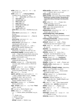 uchu [uchu] CHU uchhu LPZ PTS s. Ají.
(ceq, lot, pat, rh, str)
uchu [uchu] LPZ s. Uchuyuq mikhuna.
Comidas con ají; Kaykuna kan:. (pat)
CBB PTS s. jiyus uchu ají de fideos. (rk)
LPZ alyas uchu. (pat)
LPZ ch'inchi uchu. (pat)
LPZ illaku uchu. (pat)
LPZ papa uchu. (pat)
LPZ q'umir jawas uchu. (pat)
LPZ quwi uchu. (pat)
LPZ sapallu uchu. (pat)
uchu chira [uchu chira] s. Semillas de ají. (pat,
rk)
uchu chuwa [uchu chuwa] LPZ s. Plato de
ají. (pat)
uchu kutana [uchu kutana] LPZ s. Batan de
ají. (pat)
uchu kutaq [uchu kutax] LPZ s.t., s.
Moledor,a de ají. (pat, rk)
uchu murq'u [uchu morq'o] LPZ s. Piedra
redonda para moler ají. (pat)
uchu q'aspa [uchu q'aspa] LPZ mallki. s.
Planta de flor amarilla, medicinal. (pat)
uchu uchu (uchu	
  uchu)	
  	
  PTS khuru. s.
Saltamontes, variedad de, de color rojo. (lot)
uchuchula itapillu [uchuchula itapillu] LPZ
mallki. s. Ortiga solitaria pica fuerte, crece en las
peñas, muy buscada, se utiliza para el mal de
matriz y anticonceptivo. (pat)
uchuku [uchuku] sxx s. Día del ají, en la
celebración del carnaval. (rk)
uchuku [uchuku] CBB s. Plato típico hecho
con arroz, papa, chuño y carnes, y salsa de ají
colorado..
uchuch [uchus] CBB uchus r.t. Quizás. (xa)
uchha [ucha] s. Taquia ñawpan : Vchha.
Estiercol de ganado menudo.. (dgh, ceq)
uju [uju] LPZ s. Tos. (pat)
ujut'a juk'uta [jut'a] (ujut'a,	
  ojot'a)	
  	
  CHU PTS
s. Ojota; sandalia, abarca ñawpan : Vssuta.
Calcado de indios.. (dgh, ceq, lot, pol)
ujut'akuy [ujut'akuy] (ojot'akuy)	
  	
  LPZ r. ku
Ponerse sandalias, abarcas. (ceq, pat)
ujut'akuy [jut'akuy] CHU r.p. Sandalias,
abarcas, ponerse las ...
ujuy ch'ujuy [ujuy] LPZ r. mp. Toser Vhuni.
Tosser.. (ceq, pat)
uk! [uj] (uj!)	
  	
  aq. Denota disgusto. (ceq)
ukhu [ukhu] LPZ r.t. Dentro. (pat)
CHU r.t. Interior, dentro, profundidad. (ceq, gro,
rh)
s., s.t. Hondo. (ceq)
s.t. Interno. (arusimiñee)
LPZ Adentro. (pat)
ukhupi [ukhupi] r.t. Adentro. (ceq)
ukhu pacha (ukhu	
  pacha)	
  	
  CBB ukhupacha LPZ
PTS s. Infierno. (dgh, xa, ceq, lot, pat)
ukhu pacha inframundo. (rk)
ukhu p'acha [ukhu p'acha] Ropa interior Karu
llaqtasman yanakuq rinchik, chaypacharaq
nuqanchik ukhu p'achatapis churakunchik..
(trbk)
ukhu (ukhu)	
  	
  CHU PTS s. Cuerpo kikin :
kurku. (arusimiñee, ceq, lot, str)
wanlla. ukhunchik nuestro cuerpo. (pat, rk)
ukhu [ukhu] Entre (posposición). (rh)
iskay ukhu Entre dos.
ukhunchana [ukhunchana] CBB PTS s.
Enagua. (dgh, arusimiñee, rk)
ukhunchikpi kaq, runa phatma,
urwanu [ukhunchikpi kax, runa phasma, urwanu]
ukhu. s. Órgano. (arusimiñee)
Ukhunpaq Kamachiy [Ukhunpax kamachiy]
wanlla. Régimen interior. (rk)
ukhuyli [ukhuyli] LPZ mallki. s. Planta
medicinal que crece en la región **. (pat)
ulala (olala)	
  	
  PTS ulala mallki. s. Cacto, variedad
de. (ceq, lot)
ulantisa <kas. (holandesa)	
  	
  PTS olandesa s.t., s.
Papa holandesa. (lot, rk)
ulinchu [ulinchu] CBB ulincha p'isqu. s.
Palomino; una clase de paloma. (xa, ceq)
uluchi [uluchi] khuru. s. Vinchuquilla. (ceq)
uluma [uluma] LPZ s.t., s. Kaqtakama,
imatapis apay, tukunakama (mikhuyta).
Gastalón. (pat)
ulupika [ulupika] LPZ mallki. s. Picante. (pat)
ulupika uchu [ulupika uchu] LPZ Ají pícaro
pequeño. (pat)
ullpuykukuy, llamp'u sunqu [ullpuykukuy,
llamp'u sonqo] Humildad. (arusimiñee)
ullp'u [ullp'u] (ullpu)	
  	
  PTS s. Harina tostada
mezclada con agua. (ceq, rh)
ullp'uy [ullp'uy] PTS r.p. Mezclar harina
tostada con agua. (ceq, rh)
ullqucha [ullqocha] (ulqucha)	
  	
  LPZ s.t., s.
Activo para todo kikin : k'uchi diligente. (pat)
LPZ Mujer valiente. (pat)
ullu (ullu)	
  	
  PTS ukhu. s. Pene, órgano genital
del hombre kikin : phichilu. (arusimiñee, lot)
ulluku [ulluku] LPZ s. Papalisa. (pat)
uma (uma)	
  	
  CHU LPZ PTS s. Cabeza. (ceq,
lot, pat, rh, str)
uma [uma] CHU s. Jefe.
umasapa [umasapa] CBB umasapa LPZ wasi.
s.t., s. Cabezón. (xa, pat)
umayuq [umayox] s.t. Muy lleno (cerveza).
 