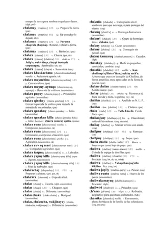 romper la tierra para sembrar o qualquier lauor..
(dgh, pol)
chakmay [chajmay] LPZ r.p. Preparar la tierra.
(pat)
chakmay (chajmay)	
  	
  PTS r.p. Re-cosechar lo
dejado. (lot)
chakmay [chajmay] LPZ r.p. Puruma
chaqrata chaqmay. Roturar, voltear la tierra.
(pat)
chakmay [chajmay] LPZ s. Barbecho. (pat)
chakra [chaxra] LPZ s. Chacra. (pat, str)
chakra [chaxra] (chakhra)	
  	
  CHU chakh ra PTS s.
Jallp'a, wakichisqa, chaypi imatapis
tarpunapaq. Sembradío. (rh, str)
chakra [chaxra] (chajra)	
  	
  s. Sementera. (ceq)
chakra khuskachana [chaxra khuskachana]
wanlla. s. Judicatura agraria. (rk)
chakra muyuchina [chaxra muyuchina] LPZ
y. Cercar cultivo. (pat)
chakra muyuy, aynuqa [chaxra muyuy,
aynoqa] s. Rotación de cultivos. (arusimiñee)
chakra puquy [chaxra poqoy] s. Producción
agrícola. (arusimiñee)
chakra qinchay [chaxra qenchay] LPZ y.s.
Cercar la parcela de cultivo para impedir la
entrada de los animales. (pat)
chakra qunakuy [chaxra qonakuy] s. Julio.
(arusimiñee)
chakra qunakuy killa [chaxra qonakuy killa]
s. Julio ñawpan : chacra conacuy quilla. (poma)
chakra runa [chaxra runa] wanlla. s.
Campesino. (arusimiñee, rk)
chakra runa [chaxra runa] LPZ y.s.
Comunario, campesino, chacarero. (pat)
chakra runa [chaxra runa ] pacha. y.s.
Agricultor. (arusimiñee, rk)
chakra ruwaq masi [chaxra ruwax masi] LPZ
y.s. Compañero agricultor. (pat)
chakra tarpuq [chaxra tarpUx] s.t., s. Labrador.
chakra yapuy killa [chaxra yapuy killa] yupa.
s. Agosto. (arusimiñee)
chakra yapuy killa [chaxra chaxmay killa] LPZ
s. Mes de barbecho. (pat)
chakrachay [chajrachay] LPZ PTS r.p.
Preparar la chacra. (gro, pat, rh)
chakrara [chaxrara] s. Copa de árbol.
(arusimiñee)
chaku [chaku] s. Cacería. (dgh, arusimiñee)
chaku [chaqu] LPZ s. Chaqueo. (pat)
chaku [chaku] s.t. Diferente. (arusimiñee)
chaku chaku [chaku chaku] y. Desigual.
(arusimiñee)
chaku, chakucha, wakjinayay [chaku,
chakucha, wakjinayay] s. Diferencia. (arusimiñee)
chakuña [chakuña] s. Caito puesto en el
sombrero para que no caiga, o para proteger del
viento. (ceq)
chakuq [chakUx] s.t., s. Hormiga destructora.
(arusimiñee)
chakuri [chakuri] LPZ s. Grupo de hormigas
kikin : chhaka. (pat)
chakuy [chakuy] r.p. Cazar. (arusimiñee)
chakuy [chakuy] LPZ r.p. Conseguir sin
pensar. (pat)
chakuykamayuq [chakuykamayox] s. Cazador.
(dgh)
chalakuy [chalakuy] r.p. Medir en pequeñas
cantidades; cambiar. (ceq)
chalaliki [chalaliki] LPZ mallki. s. Kan
chullinapi q'illuta t'ikan, juch'uy sach'a.
Arbusto que crece en la región de Chullina, de
flores amarillas, muy apreciadas en la fiesta de
pascua. (pat)
chalan chalan [chalan chalan] LPZ ñin.
Sonido suave. (pat)
chalay [chalay] CHU chhalay r.p. Picotear p ej.
Papa cocida y mote, la gallina. (lay, rk)
chaliku [chaliku] LPZ s. Apellido en N. L. P..
(pat)
chaliku <kas. [chaliku] LPZ s. Chaleco. (pat)
chalu [chalu] LPZ s.t. Tullu khuchi. Cerdo
flaco. (pat)
challaqiyay [challaqeyay] ñin. r.p. Chacolotear;
ruido de herraduras. (ceq, encarta)
challay [challay] r.p. Marcar terreno con arado.
(ceq)
challpuy (challpuy)	
  	
  CHU PTS r.p. Remojar.
(lot)
challpuy [challpuy] LPZ r.p. Sopar. (pat)
challu challu [challu challu] LPZ khuru. s.
Insecto que come hoja de papa. (pat)
challwa [challwa] (waqra	
  siwara)	
  	
  LPZ mallki. s.
Cebada de espiga de dos filas. (pat)
challwa [challwa] (chawlla)	
  	
  CHU PTS s.
Pescado. (ceq, lot, rh, str, trbrk)
challwa [challwa] s. Yakupi kan juq'ullu
kikillan. Pez. (ceq, lot)
challwa jap'iy [challwa-jap'iy] r.p. Pescar. (ceq)
challwa runtu [challwa runtu] s. Huevo de los
peces. (arusimiñee)
challwakamayuq [challwakamayox] s.
Pescador. (dgh)
challwiri [challwiri] s.t., s. Pescador. (ceq)
ch'ama [ch'ama] CBB allqu. s.t., s. Refinado;
despectivo para quechuas aculturados. (h&s)
chamiku [chamiko] mallki. s. Estramonio;
planta herbácea de la familia de las solanáceas.
(ceq, encarta)
 