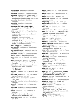 unanchasqa [unanchasqa] ph. Simbólico.
(arusimiñee)
unanchay [unanchay] r.p. Discernir. (arusimiñee)
unanchay [unanchay] CBB unanchay ñawpa. r.p.
Pensar, considerar ñawpan : Vnanchani. Hazer
señales entender, considerar, traçar.. (dgh, xa, ceq)
unanchay [unanchay] r.p. Simbolizar.
(arusimiñee)
unanchay [unanchay] r.t Comprender.
(arusimiñee)
unanchay, jap'iqay, unanchakuy
[unanchay, jap'iqay, unanchakuy] r.p. Entender.
(arusimiñee)
unay (unay)	
  	
  LPZ PTS s. Tiempo largo. (ceq,
gro, lot, pat, rh)
unaymanta [unaymanta] LPZ r.t. De mucho
tiempo. (ceq, pat)
unayniyuq [unayniyox] Antiguo,.
unayña [unayña] LPZ r.t. Hace mucho
tiempo. (ceq, pat, rh)
unaypitaq [unaypitax] Y en mucho tiempo.
unayta [unayta] Por mucho tiempo.
unay pacha CBB s. Antaño. (v&c)
unaychachiy [unaychachiy] s. Mantenimiento.
(arusimiñee)
unaychachiy, musiy [unaychachiy, musiy] r.p.
Preservar. (arusimiñee)
unaychay [unaychay] r.p. Eternizar. (arusimiñee)
unkay [unkay] r.p. Mascar alimento. (ceq)
unku [unku] LPZ s. Chaleco de textil antiguo.
(pat)
unku (unkhu)	
  	
  CBB unkhu PTS s. Ponchillo;
poncho pequeño interior propio de los yamparas.
(xa, ceq, lot)
unku [unku] s. Raíz de divieso; pequeño tumor
inflamatorio en la dermis. (ceq, encarta)
LPZ puka unku.
LPZ yana unku.
unkuchiy [unkuchiy] LPZ r.p. Vestir con unku.
(pat)
unkukuy [unkukuy] CHU LPZ r.ku. Ponerse
el ponchillo; ponerse unku. (pat)
unkus [unkus] s. Los campesinos que llevan
"uncu". (ceq)
unquchiq [onqochix] pacha. s.t. Contaminación.
(arusimiñee)
unquchiy [onqochiy] CHU r.p. Atender en el
parto.
unqukuy [onqokuy] r. ku Enfermarse; dar a luz.
(ceq)
unquq [onqox] LPZ s.t., s. Embarazada; en
cinta. (pat)
unqurayaq [onqorayax] s.t. Enfermizo,
achacoso ñawpan : Onccorayak. (dgh)
unqusqa (onqosqa)	
  	
  LPZ PTS ph. Enfermo.
(ceq, lot, pat)
unquy [onqoy] CHU PTS r. mp. Enfermarse.
(rh, str)
unquy [onqoy] LPZ s. Enfermedad. (ceq, pat,
rh)
unquy [onqoy] LPZ s. Epidemia. (pat)
unquykuy (onqoykuy)	
  	
  PTS r.mp. Enfermarse
intensamente. (lot)
unquykuy [onqoykuy] LPZ s. Parto. (pat)
unquysapa [onqoysapa] LPZ s.t. Enfermizo,a.
(pat)
unsa (us) <kas. [unsa (us)] yupa. s. Onza.
(arusimiñee)
untu (untu)	
  	
  PTS s. Grasa animal. (ceq, lot, rh)
unu [unu] LPZ PTS s. Chukiyapupi 'yaku'
ñinapaq. Agua yaku. (ñancha, ceq, pat)
unu (unu)	
  	
  PTS s. Agua (mezclada con algo).
(lot)
unu [unu] s. Líquido. (arusimiñee)
unu [unu] s.t. Tierno (choclo). (ceq)
unu killa [unu killa] LPZ Luna nueva. (pat)
unu q'uñi chatu [unu q'oñi chatu] LPZ Chato
para hervir café. (pat)
unuchachiy [unuchachiy] s. Bautizo; ritual
para poner nombre. (arusimiñee, rk)
unuyachiy [unuyachiy] CHU LPZ r.p. Aguar,
poner agua en exceso. (pat)
unuyachiy [unuyachiy] sxx r.p. Derretir (vela,
plomo), fundir. (ceq)
unuyachiy [unuyachiy] r.p. Fundir el metal o
derretirlo. (arusimiñee)
unuyachiy [unuyachiy] LPZ r.p. Hacer
desaparecer. (pat)
unuyay [unuyay] r. mp. Derretirse. (ceq, rk)
uña [uña] s. Aditamento pequeño de algunos
objetos. (xa)
uña (uña)	
  	
  CBB uña PTS s. Cría. (xa,
arusimiñee, ceq, lot, rh)
uña [uña] LPZ s.t. Niños pequeños Ajina uña
lluqallitus trabajakunku chayqa diez pesos,
veinte pesos ajinalla paganku. (pat, v&c)
uña chita [uña chita] Cría pequeña de llama o de
oveja. (arusimiñee)
uña ñan [uña ñan] LPZ Camino pequeño. (pat)
uña sara [uña sara] LPZ Q'illu. Maíz
pequeño (variedad). (pat)
uñita <uña +<kas. It + a [uñita] CHU s.t., s.
Compartimiento. (str)
upa [opa] (upa)	
  	
  CHU LPZ jup'a PTS s.
Mudo; tonto ñawpan : Vpa. Tonto, necio,
bobo, medio sordo mudo, rudo para sauer.. (dgh,
ceq, lot, pat, rh, str)
upalla [upalla] aq. Cállate. (ceq)
upallay [upallay] r.p. Callarse. (dgh, ceq)
 