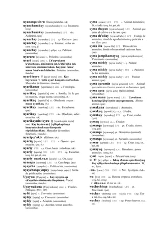 uyanasqa sinru líneas paralelas. (rk)
uyanchanakuy [uyanchanakuy] r. ku Encararse.
(ceq)
uyanchanakuy [uyanchanakuy] LPZ r.ku.
Aclararse. (pat)
uyanchay [uyanchay] LPZ r.p. Declarar. (pat)
uyanchay [uyanchay] r.p. Encarar; echar en
cara. (ceq, jl)
uyanchay [uyanchay] qillqa. r.p. Publicar.
(arusimiñee)
uyarara [uyarara] s. Poliedro. (arusimiñee)
uyari [uyari] simi. s. Ch'aqwakuna
k'atachasqa, jinamanta juk k'atarayku juk
simi wak simiman tukun. Kayjina: /uma/
mana /ima/wan kikinchu. Fonema. (arusimiñee,
ñancha)
uyari tuyru // [uyari tuyru] simi. Kay
tuyruwan / / riptin uyari kasqanta sut'inchan.
Marcador de fonemas. (ñancha)
uyarikanay [uyarikanay] simi. s. Fonología.
(arusimiñee)
uyarikuq [uyarikUx] simi. s. Sonido; lit. lo que
se escucha, lo que suena. (arusimiñee, rk)
uyarikuq [uyarikUx] s.t. Obediente awqan :
mana uyarikuq. (rk)
uyarikuy [uyarikuy] LPZ r.ku. Escucharse.
(pat)
uyarikuy [uyarikuy] PTS r.ku. Obedecer, saber
escuchar. (rk)
uyarikuynin tuyru [] [uyarikuynin tuyru]
simi. Kay tuyruwan [ ] qillqakuptinqa
imaynatachuch uyarikusqanta
riqsichikuchkan. Marcador de sonidos
fonéticos.. (ñancha)
uyarip p'akin alófonos. (rk)
uyariq [uyarix] LPZ PTS s. Oyente; que
escucha. (pat, rk)
uyariy PTS r.p. Caso, hacer : obedecer. (rk)
uyariy (uyariy)	
  	
  CHU LPZ PTS r.p. Escuchar.
(ceq, lot, pat, rh, str)
uyariy uyari.wa.n [uyariy] r.p. Oír. (ceq)
uyasapa [uyasapa] LPZ s.t. Cara larga. (pat)
uyaycha [uyaycha] s. Publicación. (arusimiñee)
uyaychasqa yupay [uyaychasqa yupay] Fecha
de publicación. (arusimiñee)
Uyaywa [Uyaywa] s. Kay uyaywa-qa
ch'uyallata simimanta lluqsimun. Vocal.
(arusimiñee, ñancha)
Uyaywakuna [Uyaywakuna] simi. s. Vocales.
(Márquez, 2004: 119)
uyñi [uyni] s. Convenio. (arusimiñee)
uyñiy [uyniy] r.p. Convenir. (arusimiñee)
uyñiy [uyni] s. Acuerdo. (arusimiñee)
uyñiy [uyniy] r.p. Acordar, tomar acuerdos.
(arusimiñee)
uywa (uywa)	
  	
  LPZ PTS s. Animal doméstico;
lit. criado. (ceq, lot, pat, rh)
uywa chayan [uywa chayan] LPZ Animal que
entra al cultivo o a la casa. (pat)
uywa ch'allay [uywa ch'allay] LPZ Festejo de
animales; ritual de agradecimiento y petición a
sus illas. (pat)
uywa illa [uywa illa] LPZ Diosa de los
animales, donde ofrecen ritual cada san Juan.
(pat)
uywa jampikamayuq [uywa jampikamayox]
Veterinario. (arusimiñee)
uywa michiy [uywa michiy] r.p. Pastear
animales.
uywa michiy [uywa michiy] PTS s. Pastoreo
de los animales.
uywa michiy [uywa michiy] LPZ Pastear
animal. (pat)
uywa qurumin [uywa qorumin] LPZ Animal
que rueda en el cerro, o cae en un barranco. (pat)
uywa qutu [uywa qotu] Reino animal.
(arusimiñee)
uywa wanu [uywa wanu] LPZ Uywakuna
kanchapi jisp'aynin saqisqanmanta. Abono
animal. (pat)
uywakuna [uywakuna] s. Animales.
uywakuq [uywakUx] s.t., s. Criador.
uywakuy [uywakuy] PTS r.p. Criar, cuidar.
(gro)
uywaq [uywax] s.t., s. Criador.
uywasqa [uywasqa] LPZ ph. Criado, siervo.
(ceq, pat)
uywasqa [uywasqa] ph. Doméstico (animal).
(arusimiñee)
uywasqa [uywasqa] ph. Pecuario. (arusimiñee)
uyway (uyway)	
  	
  LPZ PTS r.p. Criar. (ceq, lot,
pat, rh)
uywayuq [uywayox] s., s.t. Ganadero; posee
animales. (smtq, rk)
uywi <aym. [uywi] s. Pelo en lana. (ceq)
w 27 [w] qillqa. s. Iskay chunka qanchisniyuq
ñiqi qillqa ñancharisqa qillqakunamanta. W,
w; letra.
-wa- [-wa-] CBB CHU k' Me; 1p objeto. (h&s,
str)
wa [wa] CBB aq. Denota sorpresa, extrañeza.
(ceq, lai, smtq)
k' riku-wa-n él me ve. (rk)
wachachisqa [wachachisqa] LPZ ph.
Procreado. (pat)
wachay (wachay)	
  	
  CBB wachay PTS r.mp. Dar
a luz. (xa, ceq, h&s, lot)
wachay [wachay] CHU r.mp. Poner huevos. (xa,
str)
 