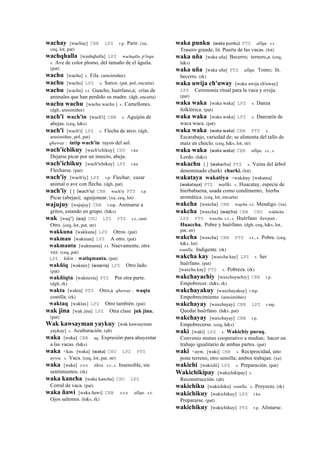 wachay [wachay] CBB LPZ r.p. Parir. (xa,
ceq, lot, pat)
wachqhalla [washqhalla] LPZ wachqalla p'isqu.
s. Ave de color plomo, del tamaño de el águila.
(pat)
wachu [wachu] s. Fila. (arusimiñee)
wachu [wachu] LPZ s. Surco. (pat, pol, encarta)
wachu [wachu] s.t. Guacho, huérfano,a; crías de
animales que han perdido su madre. (dgh, encarta)
wachu wachu [wachu wachu ] s. Camellones.
(dgh, arusimiñee)
wach'i wach'in [wach'i] CBB s. Aguijón de
abejas. (ceq, h&s)
wach'i [wach'i] LPZ s. Flecha de arco. (dgh,
arusimiñee, pol, pat)
qhaway : intip wach'in rayos del sol.
wach'ichikuy [wach'ichikuy] CHU r.ku
Dejarse picar por un insecto, abeja.
wach'ichikuy [wach'ichikuy] LPZ r.ku
Flecharse. (pat)
wach'iy [wach'iy] LPZ r.p. Flechar; cazar
animal o ave con flecha. (dgh, pat)
wach'iy [ ] (wach'iy)	
  	
  CBB wach'iy PTS r.p.
Picar (abejas); aguijonear. (xa, ceq, lot)
wajujuy [wajujuy] CBB r.mp. Animarse a
gritos, estando en grupo. (h&s)
wak [waq"] (waj)	
  	
  CHU LPZ PTS s.t., ranti
Otro. (ceq, lot, pat, str)
wakkuna [wakkuna] LPZ Otros. (pat)
wakman [wakman] LPZ A otro. (pat)
wakmanta [wakmanta] r.t. Nuevamente, otra
vez. (ceq, pat)
LPZ kikin : watiqmanta. (pat)
wakñiq [waknex] (waqniq)	
  	
  LPZ Otro lado.
(pat)
wakñiqta [waknexta] PTS Por otra parte.
(dgh, rk)
wakta [wakta] PTS Otro,a qhaway : waqta
costilla. (rk)
waktaq [waktax] LPZ Otro también. (pat)
wak jina [wak jina] LPZ Otra clase juk jina.
(pat)
Wak kawsayman yaykuy [wak kawsayman
yaykuy] s. Aculturación. (ab)
waka [waka] CBB aq. Expresión para ahuyentar
a las vacas. (h&s)
waka <kas. [waka] (waka)	
  	
  CHU LPZ PTS
uywa. s. Vaca. (ceq, lot, pat, str)
waka [waka] sxx tikra. s.t., s. Insensible, sin
sentimientos. (rk)
waka kancha [waka kancha] CHU LPZ
Corral de vaca. (pat)
waka ñawi [waka ñawi] CBB sxx allqu. s.t.
Ojos saltones. (h&s, rk)
waka punku (waka	
  punku)	
  	
  PTS allqu. s.t.
Trasero grande, lit. Puerta de las vacas. (lot)
waka uña [waka uña] Becerro; ternero,a. (ceq,
h&s)
waka uña [waka uña] PTS allqu. Tonto; lit.
becerro. (rk)
waka uwija ch'uway [waka uwija ch'uway]
LPZ Ceremonia ritual para la vaca y oveja.
(pat)
waka waka [waka waka] LPZ s. Danza
folklórica. (pat)
waka waka [waka waka] LPZ s. Danzarín de
waca waca. (pat)
waka waka (waka	
  waka)	
  	
  CBB PTS s.
Escarabajo, variedad de; se alimenta del tallo de
maíz en choclo. (ceq, h&s, lot, str)
waka waka (waka	
  waka)	
  	
  CBB allqu. s.t., s.
Lerdo. (h&s)
wakachu [ ] (wakachu)	
  	
  PTS s. Vaina del árbol
denominado churki churki. (lot)
wakataya wakatiya <wakátay [wakatea]
(wakataya)	
  	
  PTS mallki. s. Huacatay, especie de
hierbabuena, usada como condimento; hierba
aromática. (ceq, lot, encarta)
wakcha [waxcha] CBB wajcha s.t. Mendigo. (xa)
wakcha [waxcha] (wajcha)	
  	
  CBB CHU wakhcha
LPZ PTS waxcha s.t., s. Huérfano ñawpan :
Huaccha. Pobre y huérfano. (dgh, ceq, h&s, lot,
pat, str)
wakcha [waxcha] CBB PTS s.t., s. Pobre. (ceq,
h&s, lot)
wanlla. Indigente. (rk)
wakcha kay [waxcha kay] LPZ r. Ser
huérfano. (pat)
[waxcha kay] PTS s. Pobreza. (rk)
wakchayachiy [waxchayachiy] CBB r.p.
Empobrecer. (h&s, rk)
wakchayakuy [waxchayakuy] r.mp.
Empobrecimiento. (arusimiñee)
wakchayay [waxchayay] CBB LPZ r.mp.
Quedar huérfano. (h&s, pat)
wakchayay [waxchayay] CBB r.p.
Empobrecerse. (ceq, h&s)
waki [waki] LPZ s. Wakichiy puraq.
Convenio mutuo cooperativo a medias; hacer un
trabajo igualitario de ambas partes. (pat)
waki <aym. [waki] CBB s. Reciprocidad, uno
pone terreno, otro semilla; ambos trabajan. (xa)
wakichi [wakichi] LPZ s. Preparación. (pat)
Wakichikipay [wakichikipay] s.
Reconstrucción. (ab)
wakichiku [wakichiku] wanlla. s. Proyecto. (rk)
wakichikuy [wakichikuy] LPZ r.ku
Prepararse. (pat)
wakichikuy [wakichikuy] PTS r.p. Alistarse.
 