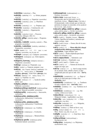 wakichina [wakichina] s. Plan.
wakichiy (wakichiy)	
  	
  PTS r.p Alistar, preparar.
(ceq, lot)
wakichiy [wakichiy] r.p. Organizar. (arusimiñee)
wakichiy [wakichiy] yacha. r.p. Planificar.
(arusimiñee)
wakichiy [wakichiy] LPZ r.p. Preparar. (pat)
Wakichiy [wakichiy] s. Construcción. (ab)
wakichiy [wakichiy] s. Organización.
(arusimiñee)
wakichiy [wakichiy] k'uski. s. Proyecto.
(arusimiñee, (Márquez, 2004: 91)
wakichiy qillqa [wakichiy qelqa] s. Programa.
(arusimiñee)
wakichiy, wakichi [wakichiy, wakichi] s. Plan,
programa. (arusimiñee)
wakichiy, wakichina [wakichiy, wakichina] s.
Preparación. (arusimiñee)
wakin (wakin)	
  	
  CHU LPZ PTS yupa. s.t., ranti
Algunos. (arusimiñee, ceq, lot, pat, str)
wakinpis [wakinpis] ranti. Cualquier. (arusimiñee)
wakinpura [wakinpura] ranti. Entre algunos.
(arusimiñee)
wakipawa, kawsaq [wakipawa, kawsax] s.
Organismo. (arusimiñee)
wakisqa [wakisqa] ph. Preparado. (ceq)
wakiy [wakiy] r.p. Empezar, preparar. (ceq)
wakiyay <kas. Vaquear [bakiyay] (wakhiyay)	
  	
  CBB
wakhiay PTS bakiyay, bakeay r.p. Jawaman
jurqhuy, qharquy. Echar fuera qharquy. (lot)
wakiyay [bakiyay] CBB bakhiay, bakieay PTS
bakeyay r.p. Expulsar. (xa, v&c)
wakiyay [wakiyay] LPZ s. Ayuda de ambas
partes. (pat)
wakjina, jukjina [wakjina, jukjina] r.t.
Diferente. (arusimiñee)
wakjinayachisqa matiriyal [wakjinayachisqa
matiriyal] Material reciclable. (arusimiñee)
wakjinayachiy [wakjinayachiy] s. Innovación.
(arusimiñee)
wakjinayachiy, jukjinayachiy
[wakjinayachiy, jukjinayachiy] Conversión.
(arusimiñee)
wakjinayachiy, jukjinayachiy
[wakjinayachiy, jukjinayachiy] Transformar.
(arusimiñee)
wakjinayay [wakjinayay] r.mp. Cambiar.
(arusimiñee)
wakjinayay [wakjinayay] s. Evolución.
(arusimiñee)
wakjinayay [wakjinayay] s. Metamorfismo.
(arusimiñee)
wakjinayay pacha [wakjinayay pacha]
Fenómeno natural. (arusimiñee)
wakkunapiwan [wakkunapiwan] s.t., s.
Etcétera. (arusimiñee)
wakra runa [wajra runa] ñawpa. s.t.
Desamorado, que no tiene amor o no lo
manifiesta ñawpan : Huacra runa. Con una, c
El desamorado, vraño retirado que no trata con
parientes ni amigos ni conocidos, ni les ayuda ni
los va a ver.. (dgh, encarta)
wakyariy qillqa, mink'ay qillqa [wakyariy
qelqa, mink'ay qelqa] r.p. Invitar. (arusimiñee)
wakyariy qillqa, mink'ay qillqa [wakyariy
qelqa, mink'ay qelqa] s. Invitación. (arusimiñee)
wak'a [wak'a] s. Amuleto ñawpan : Huacca.
Ydolos, figurillas de hombres y animales que
trayan consigo.. (dgh)
wak'a [wak'a] ñawpa. s. Guaca, dios de la casa;
sepulcro. (encarta)
wak'a [wak'a] LPZ s. Mana allin kiti, chaypi
mulljakunchik chhikaqa unquchikun,
jap'iykukun. Lugar maligno. (pat)
wak'a [wak'a] s. Piedra empleada para hacer
fértiles los animales. (ceq)
wak'a yupaychana s. Adoratorio. (aul)
wak'asu [wak'aso] s. Enjalmado. (ceq)
wak'i [wak'i] (wak'i)	
  	
  s. Chalón. (ceq)
wak'u [wak'u] LPZ s. Sistema de técnica de
cargar con soga. (pat)
wak'uy [wak'uy] LPZ r.p. Atar la carga encima
de un animal, mula, caballo y burro; es algo
complicado para uno que no sabe kikin : mat'iy.
(pat)
walakhichiy [walakhichiy] CBB r.p. Dejar al
niño en el suelo para que se relaje kikin :
thallachiy. (h&s)
walakhichiy [walakhichiy] CBB r.p. Tumbarse
al suelo a alguien kikin : sunt'ichiy. (h&s)
walakhiy [walakhiy] CBB r.mp. Tumbarse en el
suelo. (h&s)
walakhiyay [walakhiyay] CHU r.mp. Dar
vueltas, volteos en el suelo.
walaychiyay [walaycheyay] CBB r.p.
Malgastar tiempo; vagabundear. (ceq, h&s)
walaychu <aym. [walaychu] CBB s. Flojo,
vagabundo. (ceq, h&s)
walaychu [walaychu] LPZ s.t., s. Holgazán;
persona que no trabaja. (pat)
walikuy [walikuy] r.p. Pedir un favor. (ceq)
waliq [waleq"] (walej)	
  	
  CBB CHU PTS r.t.
Bien; bueno. (ceq, h&s, lot, pat, str)
waliqlla [walexlla] LPZ r.t. Estar bien; bien
nomás. (pat, rk)
waliqyachinqa [walexyachinqa] s.
Recuperación. (ab)
waliqyakuy [walejyakuy] r. ku Mejorarse;
reconciliarse. (ceq)
 