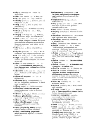 waliqyay [walexyay] CBB walejyay r,mp.
Mejorar. (xa)
walisqa <kas. [balesqa] CHU ph. Caro. (str)
waliy <kas. [baley] CHU r. mp. Costar. (str)
walt'achiy [walt'achiy] r.p. Quitar las ganas con
trabajo duro. (ceq, rk)
walt'ay [walt'ay] r.p. Estar sin ganas; estar
derrotado. (ceq)
walla [walla ] pacha. s. Cordillera. (arusimiñee)
wallak'u [wallak'u] CHU ukhu. s. Axila,
sobaco. (ceq)
wallaqhiy [wallaqhey] CHU r.mp. Borbotear,
hacer borbotones el agua, hervir a borbotones.
wallata [wallata] CBB wallat'a LPZ p'isqu. s.
Jatun p'isqu, yuraqwan yanawan. Ave grande
que vive cerca de las lagunas, de color negro y
blanco con patas rojas; ganso andino. (cer, lai,
pat, pol smtq )
wallay [wallay] r.p. Llevar debajo del brazo.
(ceq)
wallaychu [wallaychu] LPZ p'isqu. s. Ave de
color blanco negro con patas rojas naranja. (pat)
walli <kas. [walli ] pacha. s. Valle. (arusimiñee)
walliju [walliju] LPZ mallki. s. Gramilla*
venenosa que crece en los trigales; si se lo ve es
sacado. (pat)
wallpa <Ata wallpa (wallpa)	
  	
  CHU LPZ PTS
p'isqu. s. Runap uywasqan, mana phawaq,
iskay chakiyuq, runtu wachaq p'isqu. Gallina.
(ceq, lot, pat, str)
wallpa suwa [wallpa suwa] CBB wallpasua LPZ
p'isqu. s. Gallinazo (ave de rapiña); gavilán. (xa,
ceq, pat)
wallpa wasi [wallpa wasi] CHU LPZ s.
Gallinero. (pat)
wallpaman qaray [wallpaman qaray] CHU
tikra. y.s. Gastar dinero insulsamente; lit. dar de
comer a las gallinas. (rk)
wallpaq [wallpax] s.t., s. Artista. (arusimiñee)
wallparisqa, kamarisqa, yurisqa
[wallparisqa, kamarisqa, yurisqa] ph. Creativo.
(arusimiñee)
wallpasqa [wallpasqa] ph. Artístico. (arusimiñee)
wallpasqa qillqakamay [wallpasqa
qelqakamay] Lenguaje artístico. (arusimiñee)
wallpay [wallpay] s. Arte. (arusimiñee)
wallpay rikuchiykamay [wallpay
rikuchiykamay] Expresión y creatividad.
(arusimiñee)
wallpay, paqarichiy, kamay [wallpay,
paqarichiy, kamay] r.p. Crear. (arusimiñee)
wallpay, wamaqchay, paqarichiy
[wallpay, wamaxchay, paqarichiy ] r.p. Inventar.
(arusimiñee)
Wallpaykamay [wallpaykamay] s. Juk
yachachiy, wallparispa ruwayta ñinapaq
apaykachakun. Expresión y creatividad.
(ñancha)
Wallpayninkuna [wallpayninkuna] s.
Habilidades. (ab)
wallqa [walqha] CHU LPZ s. Collar, cadena,
todo lo que se pone al cuello (personas,
animales). (dgh, ceq, pat)
wallqa [wallqa ] s. Cadena. (arusimiñee)
wallqakuy [walqakuy] r.p. Ponerse en el cuello.
(ceq)
wallqarikuy [walqharikuy] CHU r.ku. Colgarse
en el cuello bolsa, soga; ponerse collar.
wallqarikuy [wallqarikuy] (wallqharikuy)	
  	
  LPZ
s. Mostacilla. (pat)
wallqay [wallqay] r.p. Poner al hombro. (ceq)
wallqipu [wallqepu] PTS awa. s. Bolsita;
"Especie de bolsa textil pequeña de uso
ceremonial y festivo para llevar coca, y en otras
zonas, de uso cotidiano.". (laymi salta )
wallqipu [walqhepu] LPZ s. Turup kunkanpi
aysakuq. Papada del toro, lo que está debajo del
cuello, como cuero doblado en dos wallqha.
(pat)
wallqipu [wallqepu] LPZ Ch'uru urapi kaq
k'akara.. (pat)
wallqipu [wallqepu] LPZ Wallpap kunkanpi
warkhukun k'akara jina.. (pat)
wallunk'a [wallunk'a] sxx s. Columpio. (rk)
wallunk'a [wallunk'a] (wayunkha)	
  	
  LPZ s.
Sumaqnin jathuchaq sarata tawamanta
phichqamanta simp'asqa. Las mejores
mazorcas las trenzan con sus mismas hojas de
marlo. En cada lado trenzan más de tres maíces y
luego lo unifican.. (pat)
wallunk'ay [wallunk'ay] CBB sxx r. mp.
Columpiar. (h&s, rk)
wallwak'u [wallwak'u] ukhu. s. Axila; sobaco.
(dgh, arusimiñee)
wallwak'u [wallwak'u] LPZ PTS wallawak'u
ukhu. s. Waqtawan makiwan tupanan k'uchu.
Sobaco. (dgh, arusimiñee, lot, pat)
wamachay, musuqchay [wamachay,
mosoxchay ] r.p. Innovar. (arusimiñee)
wamajamut'ay, wamaqchasqa
[wamajamut'ay, wamaxchasqa] s. Invención,
descubrimiento. (arusimiñee)
waman [waman] p'isqu. s. Gavilán. (arusimiñee)
waman [waman] CBB CHU LPZ s. Halcón;
término genérico para diversos tipos de halcones.
(arusimiñee, h&s, jdb lrs pat, str)
Wamán Puma [wamán Puma] suti. Felipe
Huamán Poma de Ayala (1534-1615); el
cronista indio, autor de Nueva crónica y buen
gobierno, carta de 1179 páginas al Rey de
 