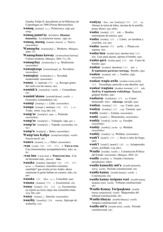 España, Felipe II, descubierto en la biblioteca de
Copenhague en 1908 (Porras Barrenechea)..
wamaq [wamax] s.t., s. Primeriza,o. (dgh, pol,
smtq)
wamaq jamut'ay inventiva Huamac
hamuttay. La inuencion nueua.. (dgh, rk)
wamaq, musuq [wamax, mosox] s.t. Nuevo.
(arusimiñee)
Wamaqcha [wamaxcha] s. Moderno. (Márquez,
2004: 73)
Wamaqchana kawsay [wamaxchana kawsay]
Cultura moderna. (Márquez, 2004: 73 y 28)
wamaqchay [wamaxchay ] r.p. Modernizar.
(arusimiñee)
wamaqkasqa [wamaxkasqa] ph. Novedoso.
(arusimiñee)
wamaqkay [wamaxkay ] s. Novedad,
modernidad. (arusimiñee)
wamay [ ] (wamay)	
  	
  PTS r.p. Recoger grano
del suelo con las manos. (lot)
wamink'a [wamink'a] wanlla. s. Comandante.
(rk)
wamink'akuna [wamink'akuna] wanlla. s.
Generales; comandantes. (rk)
wamiqi [wamiqe ] s. Líder. (arusimiñee)
wampu [wampu ] (wampu)	
  	
  CBB PTS s., s.t.
Torpe; tonto. (ceq, h&s, lot)
wamp'ar [wamp'ar] yupa. s. Pirámide.
(arusimiñee)
wamp'ar [wamp'ar] s. Triángulo. (dgh, guz )
wamp'ar [wamp'ar] s. Trípode. (arusimiñee, cer,
lay)
wamp'u [wamp'u] s. Balsa. (arusimiñee)
Wamp'una Kallpa [wamp'una kallpa] wanlla.
Fuerza naval. (rk)
wamra [wamra] s.t., s. Púber. (arusimiñee)
-wan [-wan] CBB CHU PTS k' Tata-n-wan.
Con (instrumental, acompañamiento). (h&s, str,
rk)
-wan ima [-wan ima] k' Panaywan ima. Con
mi hermana más; qhaway : ima.
wanaku [wanaku] (wanaku)	
  	
  CBB LPZ PTS
uywa. s. Guanaco, mamífero rumiante;
camélido* que existía en los Andes, ahora
solamente la gente hablan en cuentos. (h&s, lot,
pat)
wanaku LPZ tikra. s.t., s. Comedido. (pat)
wanana [wanana] PTS s. Escarmiento. (rk)
wanay [wanay] CBB LPZ r.p. Escarmentar,
no repetir un error; dejar una costumbre mala.
(ceq, h&s, pat)
wanay [wanay] s. Sanción. (arusimiñee)
wanchiy [wanchiy] CBB wanchiy Apócope de
wañuchiy. (xa)
waniyay <kas.: -ear [waniyay] CHU LPZ r.p.
Abonar la tierra de labor, encima de la semilla;
poner abono. (pat, trbrk)
wanka [wanka] LPZ taki. s. Bombo,
instrumento de música. (pat)
wanka [wanka] LPZ s. Canto; en siembras y
cosechas. (cer, pat)
wanka (wanka)	
  	
  PTS mallki. s. Planta con
espinas. (lot)
wanka lasu [wanka lasu] (wankar	
  lasu)	
  	
  LPZ
taki. Laso para ajustar, apretar el bombo. (pat)
wanka qara [wanka qara] LPZ taki. Cuero de
bombo. (pat)
wankar [wankar] (wankara)	
  	
  LPZ taki. s.
K'aspimanta qarawan ruwasqa. Bombo. (pat)
wankar [wankar] taki. s. Tambor. (dgh,
arusimiñee)
wankar waqta awila [wankar waxta awila]
LPZ Escarabajo, parecido a una abuelita. (pat)
wankar waqtana [wankar waxtana] LPZ taki.
Juch'uy k'aspimanta wakichisqa. Baqueta,
golpear bombo. (pat)
wankaray [wankaray] LPZ r.p. Comer
demasiado kikin : saksasqa saciado. (pat)
wankay [wankay] LPZ r.mp. Cantar. (pat)
wankay [wankay] LPZ r.mp. Tararear. (pat)
wanki [wanki] s. Estatua. (arusimiñee)
wanki [wanki] s. Monumento. (arusimiñee)
wankiy [wankiy] yacha. r.p. Esculpir.
(arusimiñee)
wankiy [wankiy] yacha. r.p. Modelar.
(arusimiñee)
wankiy [wankiy] r.p. Moldear. (arusimiñee)
wank'i [wank'i] LPZ s. Secar o calor de fuego.
(pat)
wank'i [wank'i] (wank'i)	
  	
  CBB s.t. Achaparrado;
enano, jorobado. (ceq, h&s)
Wanlla [wanlla] wanlla s. Constitución Política
del Estado. (arusimiñee, (Márquez, 2004: 24)
wanlla [wanlla] s.t. Grande y hermoso
(productos). (h&h)
wanlla kamachiy mit'a [wanlla kamachiy
mit'a] wanlla. Período constitucional. (rk)
wanlla kamay [wanlla kamay] wanlla. s.
Constitución. (rk)
wanlla kamay taripana wasi [wanlla kamay
taripana wasi] wanlla. Tribunal constitucional.
(rk)
Wanlla Kamay Taripaqkuna [wanlla
kamay taripaxkuna] wanlla. Magistrados del
tribunal constitucional. (rk)
Wanlla khuyay [wanlla khuyay] wanlla.
Amparo constitucional. (rk)
wanlla mit'a [wanlla mit'a] wanlla. Período
constitucional. (rk)
 