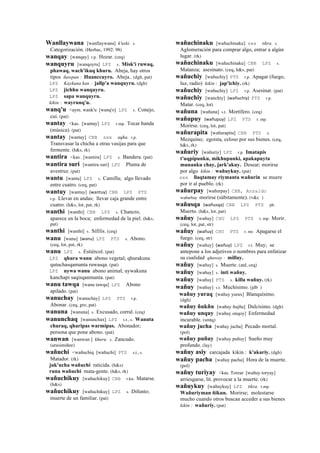 Wanllaywana [wanllaywana] k'uski. s.
Categorización. (Herbas, 1992: 98)
wanqay [wanqay] r.p. Hozar. (ceq)
wanquyru [wanqoyru] LPZ s. Misk'i ruwaq,
phawaq, wach'ikuq khuru. Abeja, hay otros
tipos ñawpan : Huanccuyro. Abeja.. (dgh, pat)
LPZ Kaykuna kan : jallp'a wanquyru. (dgh)
LPZ jichhu wanquyru.
LPZ sapa wanquyru.
kikin : wayrunq'u.
wanq'u <aym. wank'u [wanq'o] LPZ s. Conejo,
cui. (pat)
wantay <kas. [wantay] LPZ r.mp. Tocar banda
(música). (pat)
wantay [wantay] CBB sxx aqha. r.p.
Transvasar la chicha a otras vasijas para que
fermente. (h&s, rk)
wantira <kas. [wantira] LPZ s. Bandera. (pat)
wantira suri [wantira suri] LPZ Pluma de
avestruz. (pat)
wantu [wantu] LPZ s. Camilla; algo llevado
entre cuatro. (ceq, pat)
wantuy [wantuy] (wantuy)	
  	
  CBB LPZ PTS
r.p. Llevar en andas; llevar caja grande entre
cuatro. (h&s, lot, pat, rk)
wanthi [wanthi] CBB LPZ s. Chancro,
aparece en la boca; enfermedad de la piel. (h&s,
pat)
wanthi [wanthi] s. Sífilis. (ceq)
wanu [wanu] (wanu)	
  	
  LPZ PTS s. Abono.
(ceq, lot, pat, rk)
wanu LPZ s. Estiércol. (pat)
LPZ qhura wanu abono vegetal; qhurakuna
qutuchasqamanta ruwasqa. (pat)
LPZ uywa wanu abono animal; uywakuna
kanchapi saqisqanmanta. (pat)
wanu tawqa [wanu tawqa] LPZ Abono
apilado. (pat)
wanuchay [wanuchay] LPZ PTS r.p.
Abonar. (ceq, gro, pat)
wanuna [wanuna] s. Excusado, corral. (ceq)
wanunchaq [wanunchax] LPZ s.t., s. Wanuta
churaq, qharipas warmipas. Abonador;
persona que pone abono. (pat)
wanwan [wanwan ] khuru. s. Zancudo.
(arusimiñee)
wañuchi <wañuchiq [wañuchi] PTS s.t., s.
Matador. (rk)
juk'ucha wañuchi raticida. (h&s)
runa wañuchi mata-gente. (h&s, rk)
wañuchikuy [wañuchikuy] CBB r.ku. Matarse.
(h&s)
wañuchikuy [wañuchikuy] LPZ s. Difunto;
muerte de un familiar. (pat)
wañuchinaku [wañuchinaku] sxx tikra. s.
Aglomeración para comprar algo, entrar a algún
lugar. (rk)
wañuchinaku [wañuchinaku] CBB LPZ s.
Matanza; asesinato. (ceq, h&s, pat)
wañuchiy [wañuchiy] PTS r.p. Apagar (fuego,
luz, radio) kikin : jap'ichiy. (rk)
wañuchiy [wañuchiy] LPZ r.p. Asesinar. (pat)
wañuchiy [wanchiy] (wañuchiy)	
  	
  PTS r.p.
Matar. (ceq, lot)
wañuna [wañuna] s.t. Mortífero. (ceq)
wañupuy (wañupuy)	
  	
  LPZ PTS r. mp.
Morirse. (ceq, lot, pat)
wañurapita [wañurapita] CBB PTS s.
Mezquino; egoista, celoso por sus bienes. (ceq,
h&s, rk)
wañuriy [wañuriy] LPZ r.p. Imatapis
t'uqpipunku, mikhupunki, apakapuyta
munanku chay, jark'akuy. Desear; morirse
por algo kikin : wañuykuy. (pat)
sxx llaqtamay riymanta wañurin se muere
por ir al pueblo. (rk)
wañurpay [wañurpay] CBB, Anzaldo
wañurbay morirse (súbitamente). (v&c )
wañusqa (wañusqa)	
  	
  CBB LPZ PTS ph.
Muerto. (h&s, lot, pat)
wañuy [wañuy] CHU LPZ PTS r. mp. Morir.
(ceq, lot, pat, str)
wañuy (wañuy)	
  	
  CHU PTS r. mr. Apagarse el
fuego. (ceq, str)
wañuy [wañuy] (wañuy)	
  	
  LPZ r.t. Muy; se
antepone a los adjetivos o nombres para enfatizar
su cualidad qhaway : millay.
wañuy [wañuy] s. Muerte. (atd, ceq)
wañuy [wañuy] s. inti wañuy.
wañuy [wañuy] PTS s. killa wañuy. (rk)
wañuy [wañuy] s.t. Muchísimo. (jdb )
wañuy yuraq [wañuy yurax] Blanquísimo.
(dgh)
wañuy ñukñu [wañuy ñujñu] Dulcísimo. (dgh)
wañuy unquy [wañuy onqoy] Enfermedad
incurable. (smtq)
wañuy jucha [wañuy jucha] Pecado mortal.
(pol)
wañuy puñuy [wañuy puñuy] Sueño muy
profundo. (lay)
wañuy asiy carcajada kikin : k'akariy. (dgh)
wañuy pacha [wañuy pacha] Hora de la muerte.
(pol)
wañuy turiyay <kas. Torear [wañuy toryay]
arriesgarse, lit. provocar a la muerte. (rk)
wañuykuy [wañuykuy] LPZ tikra. r.mp.
Wañuriyman ñikun. Morirse; molestarse
mucho cuando otros buscan acceder a sus bienes
kikin : wañuriy. (pat)
 