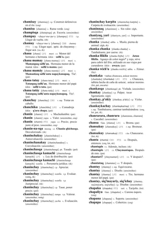 chamisay [chamisay] r.p. Construir defensivos
en el río. (ceq)
chamisu [chamisu] s. Rama verde. (ceq)
champisqa [champisqa] ph. Escoria. (arusimiñee)
champuy <chaya+mu+pu+y [champuy] PTS r.p.
Llegar de vuelta. (rh)
chamuy <chaya+mu+y [chamuy] CBB chamuy
PTS r. mp. Llegar aquí; apóc. de chayamuy -
llegar acá. (xa, rk)
chana [chana] LPZ masi. s.t. Menor del
hermano o hermana kikin : sullk'a. (pat)
chana mamay [chana mamay] LPZ masi. s.
Mamanpaq sullk'an. Hermana menor de la
mamá kikin : sullk'a mama. (pat)
chana mamáy [chana mamáy] LPZ masi. s.
Mamankuq sullk'anta napaykunapaq. Tía!.
(pat)
chana tatay [chana tatay] LPZ masi. s.
Tatanpaq sullk'an. Hermano menor del papá
kikin : sullk'a tata. (pat)
chana tatáy [chana tatáy] LPZ masi. s.
Tatanpaq sullk'anta napaykunapaq. Tío!.
(pat)
chanchay [chanchay] CHU r. mp. Trotar en
caballo.
chanchiku [chanchiku] LPZ s. Comadreja
kikin : q'ara chupa. (pat)
chanin [chanin] LPZ s. Muchedumbre. (pat)
chanin [chanin] yupa. s. Valor. (arusimiñee, ceq)
chanin (chanin)	
  	
  PTS yupa. s.t. Precio; precio
justo al peso. (arusimiñee, ceq)
chanin-na-sqa musuq. s.t. Chanin qhichusqa.
Desvalorizado. (rk)
chaninchakuy [chaninchakuy] s.
Autoevaluación. (arusimiñee)
chaninchanakuy [chaninchanakuy] s.
Coevaluación. (arusimiñee)
chaninchasqa [chaninchasqa] ph. Tasado. (pol)
chaninchasqa kamachi [chaninchasqa
kamachi] LPZ s. Ley de distribución. (pat)
chaninchasqa kamachi [chaninchasqa
kamachi] wanlla. s. Personería jurídica. (rk)
chaninchay [chaninchay] r.p. Apreciar.
(arusimiñee)
chaninchay [chaninchay] wanlla. r.p. Evaluar.
(smtq, rk)
chaninchay [chaninchay] wanlla. r.p.
Justipreciar. (rk)
chaninchay [chaninchay] r.p. Tasar, poner
precio. (pol)
chaninchay [chaninchay] sunqu. r.p. Valorar.
(arusimiñee, smtq)
chaninchay [chaninchay] yacha. s. Evaluación.
(arusimiñee)
chaninchay karpita [chaninchay karpita] s.
Carpeta de evaluación. (arusimiñee)
chaninnaq [chaninnax] s. Sin valor. (dgh,
arusimiñee)
chaniyuq, yari [chaniyox, yari] s.t. Importante.
(arusimiñee)
chanka [chanka] ukhu. s. Muslo, pierna de
animal. (dgh, rk)
chanka chanka [chanka chanka] s.
Tambaleante, por caerse. (rk)
chanka lliklla [chanka llijlla] LPZ Jatun
lliklla. Aguayo de color negro* y rojo, sirve
para cubrir del frío, utilizado en sus viajes por
curanderos kikin : awayu. (pat)
chanka wich'u [chanka wich'u] ukhu. s. Fémur.
(lay)
chankaka <nahua chiancaca, azúcar moreno
[chankaka] (chankaka)	
  	
  LPZ PTS s. Chancaca,
tableta hecha de caña de azúcar; azúcar moreno.
(lot, pat, encarta)
chankasqa [chankasqa] ph. Violada. (arusimiñee)
chankay [chankay] r.p. Palpar; tocar
ligeramente. (dgh)
chankay, p'akiy [chankay, p'akiy] r.p. Violar.
(arusimiñee)
chankaykachay (chankaykachay)	
  	
  LPZ PTS
r. mp. Tambalearse, caminar tambaleándose. (ceq,
lot, pat, rk)
chanrarara, chanrara [chanrarara, chanrara]
s. Cascabel. (arusimiñee)
chansa <kas. [chansa] LPZ s. Broma. (pat)
chansakuy [chansakuy] LPZ r. mp. Bromear.
(pat)
chansakuy (chansakuy)	
  	
  PTS r.ku Chancearse.
(lot, rk)
chanta (chanta)	
  	
  CHU PTS r.t. Después,
entonces. (ceq, lot, str)
chantapis r.t. Además, incluso. (rk)
chantapis LPZ r.t. Chaymantapas. Después
de esto. (pat)
chantari? [chaymantarí] LPZ r.t. Y después?.
(pat)
chantataq [chantatax] r.t. Y después.
chantay [chantay] r. mp. Equivocarse.
chantay [chantay] s. Diseño. (arusimiñee)
chantay [chantay] LPZ masi. s. Tío; hermano
menor del papá. (pat)
chantay, siq'inayariy, siq'ichay [chantay,
seq'enayariy, seq'echay] r.p. Diseñar. (arusimiñee)
chapaku (chapaku)	
  	
  PTS suti. s. Tarijeño. (lot)
chapaliyu <kas. [chapaleo] s. Camino áspero.
(ceq)
chapana [chapana] s. Soporte. (arusimiñee)
chapapa [chapapa] s. Cobertizo. (ceq)
 