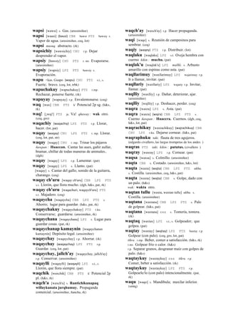 wapsi [wawsi] s. Gas. (arusimiñee)
wapsi [wausi] (bausi)	
  	
  CBB bawsi PTS bawsiy s.
Vapor de agua. (arusimiñee, ceq, lot)
wapsi musuq. abstracto. (rk)
wapsichiy [wawsichiy] CHU r.p. Dejar
desprender el vapor.
wapsiy [bawsiy] CHU PTS r. mr. Evaporarse.
(arusimiñee)
wapsiy [wapsiy] LPZ PTS bawsiy s.
Evaporación.
wapu <kas. Guapo (wapu)	
  	
  CHU PTS s.t., s.
Fuerte; bravo. (ceq, lot, trbk)
wapuchakuy [wapuchakuy] PTS r.mp.
Rechazar, ponerse fuerte. (rk)
wapuyay [wapuyay] r.p. Envalentonarse. (ceq)
waq [wax] CBB PTS k' Potencial 2p sg. (h&s,
rk)
waq! [¡waj!] PTS ja. Va! qhaway : wak otro.
(ceq, gro)
waqachiy (waqachiy)	
  	
  LPZ PTS r.p. Llorar,
hacer. (lot, pat)
waqay (waqay)	
  	
  CHU LPZ PTS r. mp. Llorar.
(ceq, lot, pat, str)
waqay [waqay] CHU r. mp. Trinar los pájaros
ñawpan : Huaccan. Cantar las aues, gañir aullar,
bramar, chillar de todas maneras de animales..
(dgh)
waqay [waqay] LPZ r.p. Lamentar. (pat)
waqay [waqay] LPZ s. Llanto. (pat)
[waqay] s. Cantar del gallo; sonido de la guitarra,
charango. (ceq)
waqay ch'uru [waqay ch'uru] CBB LPZ PTS
s.t. Llorón, que llora mucho. (dgh, h&s, pat, rk)
waqay ch'uru [waqachuri, waqaych'uru] PTS
s.t. Majadero. (ceq)
waqaycha [waqaycha] CBB LPZ PTS s.
Ahorro; lugar para guardar. (h&s, pat, rk)
waqaychakuy [waqaychakuy] PTS r.ku.
Conservarse; guardarse. (arusimiñee, rk)
waqaychana [waqaychana] LPZ s. Lugar para
guardar cosas. (pat, rk)
waqaychanap kamaynin [waqaychanax
kamaynin] Depósito legal. (arusimiñee)
waqaychay [waqaychay] r.p. Ahorrar. (rk)
waqaychay (waqaychay)	
  	
  LPZ PTS r.p.
Guardar. (ceq, lot, pat)
waqaychay, jallch'ay [waqaychay, jallch'ay]
r.p. Conservar. (arusimiñee)
waqaylli [waqaylli] (waqayli)	
  	
  LPZ s.t., s.
Llorón, que llora siempre. (pat)
waqchik [waxchik] CBB PTS k' Potencial 2p
pl. (h&s, rk)
waqch'a [waxch'a] s. Rantichikunapaq
willaykunata jurqhumuy. Propaganda
comercial. (arusimiñee, ñancha, rk)
waqch'ay [waxch'ay] r.p. Hacer propaganda.
(arusimiñee)
waqi [waqe] s. Reunión de campesinos para
sembrar. (ceq)
waqiy (waqey)	
  	
  PTS r.p. Distribuir. (lot)
waqlaku [waqlaku] LPZ s.t. Oveja hembra con
cuerno kikin : muchu. (pat)
waqlak'u [waqlak'u] LPZ mallki. s. Arbusto
amarillo con espinas como asta. (pat)
waqllarimuy [waxllarimuy] LPZ wajarimuy r.p.
Ir a llamar, invitar. (pat)
waqllariy [waxllariy] LPZ wajariy r.p. Invitar,
llamar. (pat)
waqlliy [waxlliy] r.p. Dañar, deteriorar, ajar.
(arusimiñee)
waqlliy [wajlliy] r.p. Deshacer, perder. (ceq)
waqra [waxra] LPZ s. Asta. (pat)
waqra [waxra] (wajra)	
  	
  CBB LPZ PTS s.
Cuerno ñawpan : Huaccra. Cuernos. (dgh, ceq,
h&s, lot, pat)
waqrachikuy [waxrachikuy] (wajrachikuy)	
  	
  CBB
CHU LPZ r.ku. Dejarse cornear. (h&s, pat)
waqraphuku taki. flauta de tres agujeros.
(edgardo civallero, las largas trompetas de los andes )
waqras PTS taki. kikin : pututus. (civallero )
waqray [waxray] LPZ r.p. Cornear. (pat)
waqsa [waxsa] s. Colmillo. (arusimiñee)
waqta CBB s. Costado. (arusimiñee, h&s, lot)
waqta [waxta] (wajta)	
  	
  CBB LPZ PTS ukhu.
s. Costilla. (arusimiñee, ceq, h&s, pat)
waqta [waxta] (wajta)	
  	
  CBB s. Golpe, dado con
un palo. (h&s)
wak: wakta otro.
waqtan tullu [waxta, waxtan tullu] ukhu. s.
Costilla. (arusimiñee)
waqtana [waxtana] CBB LPZ PTS s. Palo
de golpear. (h&s, pat)
waqtana [waxtana] sxx s. Tontería, tontera.
(rk)
waqtaq [waxtax] LPZ s.t., s. Golpeador; que
golpea. (pat)
waqtay [waxtay] (wajtay)	
  	
  LPZ PTS baxtay r.p.
Golpear (con palo). (ceq, gro, lot, pat)
tikra. r.mp. Beber, comer a satisfacción. (h&s, rk)
r.mr. Golpear frío o calor. (h&s)
r.p. Separar granos, desgranar maíz con golpes de
palo. (h&s)
waqtaykuy [waxtaykuy] sxx tikra. r.p.
Comer, beber a satisfacción. (rk)
waqtaykuy [waxtaykuy] LPZ PTS r.p.
Golpearle/lo (con palo) intencionalmente. (pat,
rk)
waqu [waqo] s. Mandíbula; maxilar inferior.
(smtq)
 