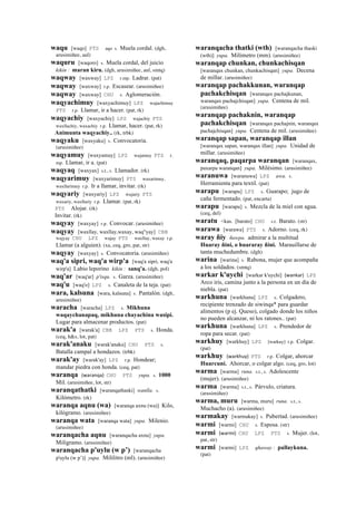 waqu [waqo] PTS aqo s. Muela cordal. (dgh,
arusimiñee, aul)
waquru [waqoro] s. Muela cordal, del juicio
kikin : maran kiru. (dgh, arusimiñee, aul, smtq)
waqway [waxway] LPZ r.mp. Ladrar. (pat)
waqway [waxway] r.p. Escasear. (arusimiñee)
waqway [waxway] CHU s. Aglomeración.
waqyachimuy [waxyachimuy] LPZ wajachimuy
PTS r.p. Llamar, ir a hacer. (pat, rk)
waqyachiy [waxyachiy] LPZ wajachiy PTS
waxllachiy, waxachiy r.p. Llamar, hacer. (pat, rk)
Animunta waqyachiy.. (rk, trbk)
waqyaku [waxyaku] s. Convocatoria.
(arusimiñee)
waqyamuy [waxyamuy] LPZ wajamuy PTS r.
mp. Llamar, ir a. (pat)
waqyaq [waxyax] s.t., s. Llamador. (rk)
waqyarimuy [waxyarimuy] PTS waxarimuy,
waxllarimuy r.p. Ir a llamar, invitar. (rk)
waqyariy [waxyariy] LPZ wajariy PTS
waxariy, waxllariy r.p. Llamar. (pat, rk)
PTS Alojar. (rk)
Invitar. (rk)
waqyay [waxyay] r.p. Convocar. (arusimiñee)
waqyay [waxllay, waxllay,waxay, waq"yay] CBB
wajyay CHU LPZ wajay PTS waxllay, waxay r.p.
Llamar (a alguien). (xa, ceq, gro, pat, str)
waqyay [waxyay] s. Convocatoria. (arusimiñee)
waq'a sipri, waq'a wirp'a [waq'a sipri, waq'a
wirp'a] Labio leporino kikin : sanq'a. (dgh, pol)
waq'ar [waq'ar] p'isqu. s. Garza. (arusimiñee)
waq'u [waq'o] LPZ s. Canaleta de la teja. (pat)
wara, kalsuna [wara, kalsuna] s. Pantalón. (dgh,
arusimiñee)
waracha [waracha] LPZ s. Mikhuna
waqaychanapaq, mikhuna chayachina wasipi.
Lugar para almacenar productos. (pat)
warak'a [warak'a] CBB LPZ PTS s. Honda.
(ceq, h&s, lot, pat)
warak'anaku [warak'anaku] CHU PTS s.
Batalla campal a hondazos. (trbk)
warak'ay [warak'ay] LPZ r.p. Hondear;
mandar piedra con honda. (ceq, pat)
waranqa (waranqa)	
  	
  CHU PTS yupa. s. 1000
Mil. (arusimiñee, lot, str)
waranqathatki [waranqathaski] wanlla. s.
Kilómetro. (rk)
waranqa aqnu (wa) [waranqa axnu (wa)] Kilo,
kilógramo. (arusimiñee)
waranqa wata [waranqa wata] yupa. Milenio.
(arusimiñee)
waranqacha aqnu [waranqacha axnu] yupa.
Miligramo. (arusimiñee)
waranqacha p'uylu (w p’) [waranqacha
p'uylu (w p’)] yupa. Mililitro (ml). (arusimiñee)
waranqacha thatki (wth) [waranqacha thaski
(wth)] yupa. Milímetro (mm). (arusimiñee)
waranqap chunkan, chunkachisqan
[waranqax chunkan, chunkachisqan] yupa. Decena
de millar. (arusimiñee)
waranqap pachakkunan, waranqap
pachakchisqan [waranqax pachajkunan,
waranqax pachajchisqan] yupa. Centena de mil.
(arusimiñee)
waranqap pachaknin, waranqap
pachakchisqan [waranqax pachajnin, waranqax
pachajchisqan] yupa. Centena de mil. (arusimiñee)
waranqap sapan, waranqap illan
[waranqax sapan, waranqax illan] yupa. Unidad de
millar. (arusimiñee)
waranqaq, paqarpa waranqan [waranqax,
paxarpa waranqan] yupa. Milésimo. (arusimiñee)
waranuwa [waranuwa] LPZ awa. s.
Herramienta para textil. (pat)
warapu [warapu] LPZ s. Guarapo; jugo de
caña fermentado. (pat, encarta)
warapu [warapu] s. Mezcla de la miel con agua.
(ceq, del)
waratu <kas. [barato] CHU s.t. Barato. (str)
warawa [warawa] PTS s. Adorno. (ceq, rk)
waray ñiy ñawpa. admirar a la multitud
Huaray ñini, o huararay ñini. Marauillarse de
tanta muchedumbre. (dgh)
warina [warina] s. Rabona, mujer que acompaña
a los soldados. (smtq)
warkar k'uychi [warkar k'uychi] (wankar)	
  	
  LPZ
Arco iris, camina junto a la persona en un día de
niebla. (pat)
warkhuna [warkhuna] LPZ s. Colgadero,
recipiente trenzado de siwinqa* para guardar
alimentos (p ej. Queso), colgado donde los niños
no pueden alcanzar, ni los ratones.. (pat)
warkhuna [warkhuna] LPZ s. Prendedor de
ropa para secar. (pat)
warkhuy [warkhuy] LPZ [warkuy] r.p. Colgar.
(pat)
warkhuy (warkhuy)	
  	
  PTS r.p. Colgar, ahorcar
Huarcuni. Ahorcar, o colgar algo. (ceq, gro, lot)
warma [warma] runa. s.t., s. Adolescente
(mujer). (arusimiñee)
warma [warma] s.t., s. Párvulo, criatura.
(arusimiñee)
warma, muru [warma, muru] runa. s.t., s.
Muchacho (a). (arusimiñee)
warmakay [warmakay] s. Pubertad. (arusimiñee)
warmi [warmi] CHU s. Esposa. (str)
warmi (warmi)	
  	
  CHU LPZ PTS s. Mujer. (lot,
pat, str)
warmi [warmi] LPZ qhaway : pallaykuna.
(pat)
 