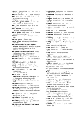 waskha [waskha] (waska)	
  	
  CHU LPZ PTS s.
Soga. (ceq, lot, pat, str)
wasu [ ] (wasu)	
  	
  PTS s.t., s. Grosero, rudo. (lot)
wata (wata)	
  	
  CHU LPZ PTS pacha. s. Año.
(arusimiñee, ceq, lot, pat, str)
watayuq [watayox] s.t. Año, tener un.
wata mit'a, pacha mit'a [wata mit'a, pacha
mit'a] Estación del año. (arusimiñee)
wata runa [wata-runa] s. Siervo por un año.
(ceq)
wata watana [wata watana] pacha. s.
Calendario, almanaque. (arusimiñee)
watan watan [watan watan] PTS r.t. Año tras
año; todos los años. (dgh, rk)
watana [watana] LPZ s. Cosa para amarrar.
(pat)
watana [watana] s. Cuerda. (ceq)
watap killan [watax killan] Meses del año.
(arusimiñee)
watapi qhipakuq yachaqaypa pisi
qillqan [watapi qhepakUx yachaqaypa pisi qelqan]
Resumen de los aprendizajes del año de
extensión. (arusimiñee)
watapi yachaqaypa pisi qillqan [watapi
yachaqaypa pisi qelqan] Resumen de los
aprendizajes por gestión. (arusimiñee)
wataray [wataray] LPZ r.p. Amarrarse. (pat)
wataray (wataray)	
  	
  LPZ PTS r.p. Desatar. (lot,
pat)
watasqa (watasqa)	
  	
  PTS ph. Atado. (lot)
watay [watay] LPZ r.p. Amarrar. (pat)
watay (watay)	
  	
  CHU LPZ PTS r.p. Atar,
hacer nudos. (ceq, lot, pat, str)
wati <aym. [wati] LPZ s.t. Phiña wapu.
Enojado. (pat)
LPZ kikin : saqra. (pat)
watiq [watix] r.t. Otra vez.
watiqmanta [watqxmanta] (watejmanta)	
  	
  PTS
r.t. Nuevamente, de nuevo. (ceq, gro, lot)
watiq watiq [watej watej] r.t. Repetidas veces.
(ceq)
watiqaq [wateqax] s.t., s. Espía. (rk)
watiqay (wateqay)	
  	
  PTS r.p. Espiar. (ceq, lot)
watisamqa [watisamqa ] s. Desastre, fatalidad,
descalabro (sentimental, individuo) awqan :
pachakuti desastre (colectivo). (dgh, arusimiñee,
husson)
watu (watu)	
  	
  LPZ PTS s. Guato; cordón
delgado. (ceq, lot, pat)
watuchasqa [watuchasqa] LPZ ph.
Enguichado; está con guato. (ceq, pat)
watuchay [watuchay] CHU r.p. Amarrar con
cuerda parte de un animal.
watuchiku, watuchikuna, watuchikuq
oráculo. (dgh)
watuchinaku [watuchinaku] CBB watuchinaku
s. Adivinanza. (xa, ceq)
watukamuy [watukamuy] r.ku. Ir a echarse de
menos,.
watukuy [watukuy] r.ku. Echar de menos. (ceq)
watukuy (watukuy)	
  	
  PTS r.ku. Preguntar(se).
(ceq, lot)
watukuy [watukuy] CHU LPZ PTS r.p.
Visitar. (arusimiñee, ceq, lot, pat, str)
watumuy [watumuy] LPZ PTS r.p. Visitar, ir
a. (pat)
watuq [watUx] s.t., s. Interrogador.
waturikuq [waturikUx] s.t., s. Visita. (arusimiñee)
waturikuy [waturikuy] r.ku. Echar(se) de
menos.
waturikuy [waturikuy] r.ku. Visitar. (arusimiñee)
waturimuy [waturimuy] r.p. Visitar, ir a.
waturiy [waturiy] PTS r.p. Preguntar algo, con
tacto.
watuy [watuy] r.p. Adivinar. (ceq)
watuy [watuy] LPZ r.p. Buscar. (pat)
watuy [watuy] PTS r.p. Preguntar, averiguar,
visitar.
watuy [watuy] s. Pronóstico, conjetura.
(arusimiñee)
wathiya [wathiya] (wathiya,	
  watja)	
  	
  LPZ s.
Cocido en horno de tierra. (arusimiñee, pat)
wathiya (wathiya)	
  	
  PTS s. Papa horneada en la
chacra. (ceq, lot)
wathiyay [wathiyay] LPZ PTS r.p. Hornear
alimentos en horno de terrones. (pat, rk)
wat'a [wat'a] s. Enano. (ceq)
wat'a [wat'a] pacha. s. Isla. (dgh, arusimiñee, h&h,
smtq)
Wat'a [wat'a] LPZ kiti. s. Lugar de Curva
Prov. Bautista Saavedra, Norte de La Paz. (pat)
wat'aqiyay [wat'aqeyay ] (wat'aqeyay)	
  	
  PTS
r.mp. Patalear. (lot)
wawa [wawa] LPZ masi. s. Guagua. (pat)
wawa [wawa] s. Hijo de la madre. (dgh)
wawa (wawa)	
  	
  CHU LPZ PTS s. Niño/a
pequeño/a, bebé. (ceq, gro, lot, pat, rh, str)
wawa [wawa] masi. s. Sobrino,a; dice la mujer a
hijos de su hermana. (dgh)
runa. qhari wawa niño. (arusimiñee)
runa. warmi wawa niña. (arusimiñee)
wawayuq [wawayox] (wawayoj)	
  	
  PTS s.t.
Padre, madre; con hijos juk wawayuqllaraq
kanku. Solamente tienen un hijo.. (lot, pat)
wawayuq kay [wawayox kay] s. Tener hijos.
wawa sunqu [wawa sonqo] Sensible, se
enternece. (ceq)
wawa titi [wawa titi] LPZ Loro, el que llora
siempre. (pat)
 