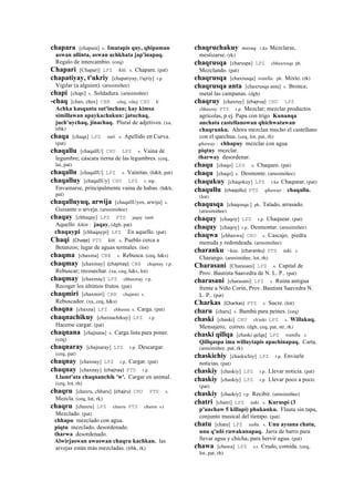 chapara [chapara] s. Imatapis quy, qhipaman
aswan allinta, aswan achkhata jap'inapaq.
Regalo de intercambio. (ceq)
Chapari [Chapari] LPZ kiti. s. Chapare. (pat)
chapatiyay, t'ukriy [chapatiyay, t'ujriy] r.p.
Vigilar (a alguien). (arusimiñee)
chapi [chapi] s. Soldadura. (arusimiñee)
-chaq [chax, chex] CBB -chaj, -chej CHU k'
Achka kasqanta sut'inchan; kay kimsa
simillawan apaykachakun: jatuchaq,
juch'uychaq, jinachaq. Plural de adjetivos. (xa,
trbk)
chaqa [chaqa] LPZ suti. s. Apellido en Curva.
(pat)
chaqallu [chaqallU] CHU LPZ s. Vaina de
legumbre; cáscara tierna de las legumbres. (ceq,
lai, pat)
chaqallu [chaqallU] LPZ s. Vainitas. (h&h, pat)
chaqalluy [chaqallUy] CHU LPZ r. mp.
Envainarse, principalmente vaina de habas. (h&h,
pat)
chaqalluyuq, arwija [chaqallUyox, arwija] s.
Guisante o arveja. (arusimiñee)
chaqay [chhaqay] LPZ PTS jaqay ranti
Aquello kikin : jaqay. (dgh, pat)
chaqaypi [chhaqaypi] LPZ En aquello. (pat)
Chaqi (Chaqe)	
  	
  PTS kiti. s. Pueblo cerca a
Betanzos; lugar de aguas termales. (lot)
chaqma [chaxma] CBB s. Rebusca. (ceq, h&s)
chaqmay [chaxmay] (chajmay)	
  	
  CBB chajmay r.p.
Rebuscar; recosechar. (xa, ceq, h&s, lot)
chaqmay [chaxmay] LPZ chhaxmay r.p.
Recoger los últimos frutos. (pat)
chaqmiri [chaxmiri] CBB chajmiri s.
Rebuscador. (xa, ceq, h&s)
chaqna [chaxna] LPZ chhaxna s. Carga. (pat)
chaqnachikuy [chaxnachikuy] LPZ r.p.
Hacerse cargar. (pat)
chaqnana [chajnana] s. Carga lista para poner.
(ceq)
chaqnaray [chajnaray] LPZ r.p. Descargar.
(ceq, pat)
chaqnay [chaxnay] LPZ r.p. Cargar. (pat)
chaqnay [chaxnay] (chajnay)	
  	
  PTS r.p.
Llamt'ata chaqnanchik 'w'. Cargar en animal.
(ceq, lot, rh)
chaqru [chaxru, chharu] (chajru)	
  	
  CHU PTS s.
Mezcla. (ceq, lot, rk)
chaqru [chaxru] LPZ chaxru PTS chaxru s.t
Mezclado. (pat)
chhapu mezclado con agua.
piqtu mezclado, desordenado.
tharwa desordenado.
Alwirjaswan awaswan chaqru kachkan. las
arvejas están más mezcladas. (trbk, rk)
chaqruchakuy musuq. r.ku Mezclarse,
mestizarse. (rk)
chaqrusqa [charuspa] LPZ chhaxrusqa ph.
Mezclando. (pat)
chaqrusqa [chaxrusqa] wanlla. ph. Mixto. (rk)
chaqrusqa anta [chaxrusqa anta] s. Bronce,
metal las campanas. (dgh)
chaqruy [chaxruy] (chajruy)	
  	
  CHU LPZ
chhaxruy PTS r.p. Mezclar; mezclar productos
agrícolas, p ej. Papa con trigo Kunanqa
anchata castellanowan qhichwatawan
chaqrunku. Ahora mezclan mucho el castellano
con el quechua. (ceq, lot, pat, rh)
qhaway : chhapuy mezclar con agua.
piqtuy mezclar.
tharway desordenar.
chaqu [chaqo] LPZ s. Chaqueo. (pat)
chaqu [chaqo] s. Desmonte. (arusimiñee)
chaqukuy [chaqokuy] LPZ r.ku Chaquear. (pat)
chaqullu (chaqollu)	
  	
  PTS qhaway : chaqallu.
(lot)
chaqusqa [chaqosqa ] ph. Talado, arrasado.
(arusimiñee)
chaquy [chaqoy] LPZ r.p. Chaquear. (pat)
chaquy [chaqoy] r.p. Desmontar. (arusimiñee)
chaqwa [chhaxwa] CHU s. Cascajo; piedra
menuda y redondeada. (arusimiñee)
charanku <kas. (charanku)	
  	
  PTS taki. s.
Charango. (arusimiñee, lot, rh)
Charasani [Charasani] LPZ s. Capital de
Prov. Bautista Saavedra de N. L. P.. (pat)
charasani [charasani] LPZ s. Ruina antigua
frente a Niño Corín, Prov. Bautista Saavedra N.
L. P.. (pat)
Charkas (Charkas)	
  	
  PTS s. Sucre. (lot)
charu [charu] s. Bambú para peines. (ceq)
chaski [chaski] CHU ch'aski LPZ s. Willakuq.
Mensajero; correo. (dgh, ceq, pat, str, rk)
chaski qillqa [chaski qelqa] LPZ wanlla. s.
Qillqaspa ima willaytapis apachinapaq. Carta.
(arusimiñee, pat, rk)
chaskichiy [chaskichiy] LPZ r.p. Enviarle
noticias. (pat)
chaskiy [chaskiy] LPZ r.p. Llevar noticia. (pat)
chaskiy [chaskiy] LPZ r.p. Llevar poco a poco.
(pat)
chaskiy [chaskiy] r.p. Recibir. (arusimiñee)
chatri [chatri] LPZ taki. s. Kuruspi (3
p'unchaw 5 killapi) phukunku. Flauta sin tapa,
conjunto musical del tiempo. (pat)
chatu [chatu] LPZ sañu. s. Unu aysana chatu,
unu q'uñi ruwakunapaq. Jarra de barro para
llevar agua y chicha; para hervir agua. (pat)
chawa [chawa] LPZ s.t. Crudo, comida. (ceq,
lot, pat, rh)
 
