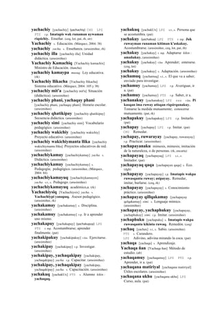 yachachiy [yachachiy] (yachachiy)	
  	
  CHU LPZ
PTS r.p. Imatapis wak runaman uywaman
riqsichiy. Enseñar. (ceq, lot, pat, rh, str)
Yachachiy s. Educación. (Márquez, 2004: 38)
yachachiy yacha. s. Enseñanza. (arusimiñee, rh)
yachachiy illa [yachachiy illa] Unidad
didáctica. (arusimiñee)
Yachachiy Kamachiq [Yachachiy kamachix]
Ministro de Educación. (ñancha)
yachachiy kamaypa musuq. Ley educativa.
(rk)
Yachachiy llikacha [Yachachiy llikacha]
Sistema educativo. (Márquez, 2004: 105 y 38)
yachachiy mit'a [yachachiy mit'a] Situación
(didáctica). (arusimiñee)
yachachiy phani, yachaqay phani
[yachachiy phani, yachaqay phani] Horario escolar.
(arusimiñee)
yachachiy qhatikipay [yachachiy qhatikipay]
Secuencia didáctica. (arusimiñee)
yachachiy simi [yachachiy simi] Vocabulario
pedagógico. (arusimiñee)
yachachiy wakichiy [yachachiy wakichiy]
Proyecto educativo. (arusimiñee)
yachachiy wakichiymanta llika [yachachiy
wakichiymanta llika] Proyectos educativos de red.
(arusimiñee)
yachachiykamay [yachachiykamay] yacha. s.
Didáctica. (arusimiñee)
yachachiykamay [yachachiykamay] s.
Pedagogía; pedagógico. (arusimiñee, (Márquez,
2004: 84)
yachachiykamayuq [yachachiykamayox]
yacha. s.t., s. Pedagogo. (arusimiñee)
yachachiykamayuq académico,a. (rk)
Yachachiysiq [Yachachiysix] yacha. s.
Yachachiypi yanapaq. Asesor pedagógico.
(arusimiñee, rk)
yachakamay [yachakamay] s. Disciplina.
(arusimiñee)
yachakamuy [yachakamuy] r.p. Ir a aprender
uno mismo.
yachakapuy [yachakapuy] (yachakupuy)	
  	
  LPZ
PTS r. mp. Acostumbrarse; aprender
finalmente. (pat)
yachakipakuy [yachakipakuy] r.ku. Ejercitarse.
(arusimiñee)
yachakipay [yachakipay] r.p. Investigar.
(arusimiñee)
yachakipay, yachaqakipay [yachakipay,
yachaqakipay] yacha. r.p. Capacitar. (arusimiñee)
yachakipay, yachaqakipay [yachakipay,
yachaqakipay] yacha. s. Capacitación. (arusimiñee)
yachakuq [yachakUx] PTS s. Alumno kikin :
yachaqaq.
yachakuq [yachakUx] LPZ s.t., s. Persona que
se acostumbra. (pat)
yachakuy (yachakuy)	
  	
  LPZ PTS r. mp. Juk
ruwayman runaman kitiman k'askakuy.
Acostumbrarse. (arusimiñee, ceq, lot, pat, rh)
yachakuy [yachakuy] r. mp. Adaptarse kikin :
amañakuy. (arusimiñee)
yachakuy [yachakuy] r.ku. Aprender; enterarse.
(ceq, lot)
yachakuy [yachakuy] s. Adaptación. (arusimiñee)
yachamuq [yachamuq] s.t., s. El que va a saber;
enviado para investigar.
yachamuy [yachamuy] LPZ r.p. Averiguar, ir
a. (pat)
yachamuy [yachamuy] PTS r.p. Saber, ir a.
yachanakuy [yachanakuy] LPZ sxx r.ku. Pi
kasqan ima ruway atisqan riqsirqunakuy.
Tomarse la medida mutuamente; conocerse
mutuamente. (pat, rk)
yachapakuy [yachapakuy] LPZ r.p. Imitarlo.
(pat)
yachapay [yachapay] LPZ r.p. Imitar. (pat)
CHU Remedar.
yachapay, ruwarayay [yachapay, ruwarayay]
r.p. Practicar. (arusimiñee)
yachapayanaku mímesis, mimesis; imitación
de la naturaleza, o de personas. (rk, encarta)
yachapayaq [yachapayaq] LPZ s.t., s.
Imitador. (pat)
yachapayaq qaqa [yachapayax qaqa] s. Eco.
(dgh)
yachapayay [yachapayay] r.p. Imatapis wakpa
ruwasqanta ruway; asipayay. Remedar,
imitar, burlarse. (ceq, rk)
yachapayay [yachapayay] s. Conocimiento
práctico. (arusimiñee)
yachapayay qillqakamay [yachapayay
qelqakamay] simi. s. Lenguaje mímico.
(arusimiñee)
yachapayay, yachaphukuy [yachapayay,
yachaphukuy] simi. r.p. Imitar. (arusimiñee)
yachaphuku [yachapuku] s. Imatapis wakpa
ruwasqanta kikinta ruwaq. Remedón. (ceq)
yachaq [yachax] s.t., s. Sabio. (arusimiñee)
PTS s. Curandero.
LPZ Adivino, adivina mirando la coca. (pat)
yachaqa [yachaqa] s. Aprendizaje.
Yachaqa ñan [Yachaqa ñan] Método de
estudio. (ab)
yachaqamuy [yachaqamuy] LPZ PTS r.p.
Aprender, ir a. (pat)
yachaqana matiriyal [yachaqana matiriyal]
Útiles escolares. (arusimiñee)
yachaqana ukhu [yachaqana ukhu] LPZ
Curso, aula. (pat)
 