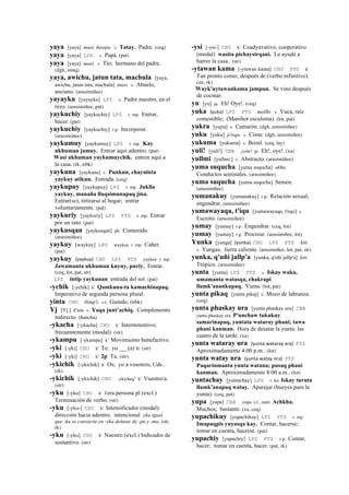 yaya [yaya] masi. ñawpa. s. Tatay. Padre. (ceq)
yaya [yaya] LPZ s. Papá. (pat)
yaya [yaya] masi. s. Tío; hermano del padre.
(dgh, smtq)
yaya, awichu, jatun tata, machula [yaya,
awichu, jatun tata, machula] masi. s. Abuelo,
anciano. (arusimiñee)
yayayku [yayayku] LPZ s. Padre nuestro, en el
rezo. (arusimiñee, pat)
yaykuchiy [yaykuchiy] LPZ r. mp. Entrar,
hacer. (pat)
yaykuchiy [yaykuchiy] r.p. Incorporar.
(arusimiñee)
yaykumuy [yaykumuy] LPZ r. mp. Kay
ukhuman jamuy. Entrar aquí adentro. (pat)
Wasi ukhuman yaykumuychik. entren aquí a
la casa. (rk, trbk)
yaykuna [yaykuna] s. Punkun, chayninta
yaykuy atikun. Entrada. (ceq)
yaykupuy [yaykupuy] LPZ r. mp. Juklla
yaykuy, manaña lluqsimunapaq jina.
Entrar(se), retirarse al hogar; entrar
voluntariamente. (pat)
yaykuriy [yaykuriy] LPZ PTS r. mp. Entrar
por un rato. (pat)
yaykusqan [yaykusqan] ph. Contenido.
(arusimiñee)
yaykuy [waykuy] LPZ waykuy r. mp. Caber.
(pat)
yaykuy (yaykuy)	
  	
  CHU LPZ PTS yaykuy r. mp.
Jawamanta ukhuman kuyuy, puriy. Entrar.
(ceq, lot, pat, str)
LPZ intip yaykunan entrada del sol. (pat)
-ychik [-ychik] k' Qamkuna-ta kamachinapaq.
Imperativo de segunda persona plural.
yinta CHU llimp'i. s.t. Guindo. (trbk)
Yj [Yj ] k'utu s. Yaqa junt’achiq. Complemento
indirecto. (ñancha)
-ykacha [-ykacha] CHU k' Intermitentivo;
frecuentemente (modal). (str)
-ykampu [-ykampu] k' Movimiento benefactivo.
-yki [-yki] CHU k' Te; yo ___(a) ti. (str)
-yki [-yki] CHU k' 2p Tu. (str)
-ykichik [-ykichik] k' Os; yo a vosotros, Uds..
(rk)
-ykichik [-ykichik] CHU -ykicheq" k' Vuestro/a.
(str)
-yku [-yku] CHU k' 1era persona pl (excl.)
Terminación de verbo. (str)
-yku [-yku-] CHU k' Intensificador (modal):
dirección hacia adentro; intencional yku igual
que -ku se convierte en -yka delante de -pu y -mu. (str,
rk)
-yku [-yku] CHU k' Nuestro (excl.) Indicador de
sustantivo. (str)
-ysi [-ysi-] CHU k' Coadyuvativo, cooperativo
(modal) wasita pichaysirqani. Le ayudé a
barrer la casa.. (str)
-ytawan kama [-ytawan kama] CHU PTS k'
Tan pronto como; después de (verbo infinitivo).
(str, rk)
Wayk'uytawankama jampun. Se vino después
de cocinar.
yu [yu] ja. Eh! Oye!. (ceq)
yuka (yuka)	
  	
  LPZ PTS mallki. s. Yuca, raíz
comestible; (Manihot esculenta). (lot, pat)
yukra [yujra] s. Camarón. (dgh, arusimiñee)
yuku [yuku] p'isqu. s. Cisne. (dgh, arusimiñee)
yukuma [yukuma] s. Bozal. (ceq, lay)
yuli! [yuli!] CBB ¡yule! ja. Eh!, oye!. (xa)
yullmi [yullmi ] s. Abstracto. (arusimiñee)
yuma suqucha [yuma soqocha] ukhu.
Conductos seminales. (arusimiñee)
yuma suqucha [yuma soqocha] Semen.
(arusimiñee)
yumanakuy [yumanakuy] r.p. Relación sexual;
engendrar. (arusimiñee)
yumawayaqa, t'iqu [yumawayaqa, t'eqo] s.
Escroto. (arusimiñee)
yumay [yumay] r.p. Engendrar. (ceq, lot)
yumay [yumay] r.p. Procrear. (arusimiñee, lot)
Yunka [yunga] (yunka)	
  	
  CHU LPZ PTS kiti.
s. Yungas; tierra caliente. (arusimiñee, lot, pat, str)
yunka, q'uñi jallp'a [yunka, q'oñi jallp'a] kiti.
Trópico. (arusimiñee)
yunta [yunta] LPZ PTS s. Iskay waka,
umamanta watasqa, chakrapi
llamk'anankupaq. Yunta. (lot, pat)
yunta pikaq [yunta pikaj] s. Mozo de labranza.
(ceq)
yunta phaskay ura [yunta phaskay ura] CBB
yunta phaskay ora P'unchaw tukukuy
samarinapaq, yuntata wataray phani; tawa
phani kanman. Hora de desatar la yunta: las
cuatro de la tarde. (xa)
yunta wataray ura (yunta	
  wataray	
  ora)	
  	
  PTS
Aproximadamente 4:00 p.m.. (lot)
yunta watay ura (yunta	
  watay	
  ora)	
  	
  PTS
Paqarinmanta yunta watana; pusaq phani
kanman. Aproximadamente 8:00 a.m.. (lot)
yuntachay [yuntachay] LPZ r. ku Iskay turuta
llamk'anapaq watay. Aparejar (bueyes para la
yunta). (ceq, pat)
yupa [yupa] CBB yupa s.t., ranti Achkha.
Muchos; bastante. (xa, ceq)
yupachikuy [yupachikuy] LPZ PTS r. mp.
Imapaqpis yuyasqa kay. Contar, hacerse;
tomar en cuenta, hacerse. (pat)
yupachiy [yupachiy] LPZ PTS r.p. Contar,
hacer; tomar en cuenta, hacer. (pat, rk)
 