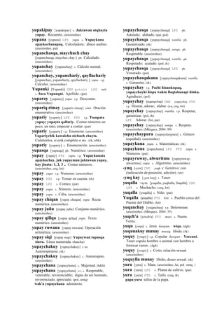yupakipay [yupakipay] s. Juktawan utqhayta
yupay. Recuento. (arusimiñee)
yupana [yupana] LPZ yupa. s. Yupaykuna
apaykachanapaq. Calculadora; ábaco andino.
(arusimiñee, pat)
yupanchasqa, maychuch chay
[yupanchasqa, maychus chay ] ph. Calculado.
(arusimiñee)
yupanchay [yupanchay] s. Cálculo mental.
(arusimiñee)
yupanchay, yupanchariy, qayllachariy
[yupanchay, yupanchariy, qayllachariy ] yupa. r.p.
Calcular. (arusimiñee)
Yupanki [Yupanki] CHU potolo LPZ suti.
s. Inca Yupanqui. Apellido. (pat)
yuparay [yuparay] yupa. r.p. Descontar.
(arusimiñee)
yupariq rimay [yuparix rimay] simi. Oración
enumerativa. (arusimiñee)
yupariy [yupariy] LPZ PTS r.p. Tumpata
yupay; yupayta qallariy. Contar números un
poco, un rato; empezar a contar. (pat)
yupariy [yupariy] r.p. Enumerar. (arusimiñee)
Yupariychik kawalchu nichuch chayta.
Cuéntenlos, si está completo o no.. (rk, trbk)
yupariy [yupariy] s. Enumeración. (arusimiñee)
yupasqa [yupasqa] ph. Numérico. (arusimiñee)
yupay [yupay] PTS yupa. r.p. Yupaykunata
apaykachay, juk yupayman juktawan yapay,
kay jinata: 1, 2, 3 .. Contar números.
(arusimiñee, ceq, lot)
yupay yupa. r.p. Numerar. (arusimiñee)
yupay PTS r.p. Tomar en cuenta. (rk)
yupay LPZ s. Conteo. (pat)
yupay yupa. s. Número. (arusimiñee)
yupay yupa. s. Cifra. (arusimiñee)
yupay chiqan [yupay cheqan] yupa. Recta
numérica. (arusimiñee)
yupay juñu [yupay juñu] Conjunto numérico.
(arusimiñee)
yupay qillqa [yupay qelqa] yupa. Texto
numérico. (arusimiñee)
yupay ruwana [yupay ruwana] Operación
aritmética. (arusimiñee)
yupay siqi [yupay seqe] Yupaywan tupusqa
sinru. Línea numerada. (ñancha)
yupaychakuy [yupaychakuy] r. ku
Autorespetarse. (rk)
yupaychakuy [yupaychakuy] s. Autorespeto.
(arusimiñee)
yupaychana [yupaychana] s. Majestad. (h&h)
yupaychana [yupaychana] s.t., s. Respetable,
venerable, reverenciable; digno de ser honrado,
reverenciado, apreciado. (pol, smtq)
wak'a yupaychana adoratorio.
yupaychasqa [yupaychasqa] LPZ ph.
Adorado; alabado. (pat, pol)
yupaychasqa [yupaychasqa] wanlla. ph.
Garantizado. (rk)
yupaychasqa [yupaychasqa] sunqu. ph.
Respetable. (arusimiñee)
yupaychasqa [yupaychasqa] wanlla. ph.
Respetado; acatado. (pol, rk)
yupaychasqa [yupaychasqa] LPZ ph.
Venerado. (pat)
yupaychasqakuna [yupaychasqakuna] wanlla.
s. Garantías. (rk)
yupaychay r.p. Pachi ñinankupaq,
yupaychayki ñispa wakin llaqtakunapi ñinku.
Agradecer. (pol)
yupaychay (yupaychay)	
  	
  CBB yupaychay PTS
r.p. Honrar, adorar; alabar. (xa, ceq, lot)
yupaychay [yupaychay] wanlla. r.p. Respetar,
garantizar. (pol, rk)
LPZ Adorar. (lot, pat)
yupaychay [yupaychay] sunqu. s. Respeto.
(arusimiñee, (Márquez, 2004: 99)
yupaychaypura [yupaychaypura] s. Género
(equidad). (arusimiñee)
yupaykuna yupa. s. Matemáticas. (rk)
yupaykuna [yupaykuna] LPZ PTS yupa. s.
Números. (pat)
yupayruway, alwuritmu [yupayruway,
alwuritmu] yupa. s. Algoritmo. (arusimiñee)
-yuq [-yox] CHU yoqh k' Genitivo: con
(indicación de posesión, adición). (str)
-yuq kay [-yox kay] r. Tener.
yuqalla <aym. [yuqalla, yuqhalla, lluqalla] CHU
LPZ s. Muchacho. (ceq, lot)
yuqalla [yoqalla] s. Niño. (pat)
Yuqalla (yoqalla)	
  	
  PTS kiti. s. Pueblo cerca del
Puente del Diablo. (lot)
yuqanchay [yoqanchay] r.p. Determinar.
(arusimiñee, (Márquez, 2004: 33)
yuqch'a [yoxch'a] PTS masi. s. Nuera.
Yerna.
yuqu [yoqo] s. Jeme ñawpan : wiqu. (dgh)
yuqunakuy munay musuq. libido. (rk)
yuquy [yoqoy] r.p. Copular ñawpan : Yoccuni.
Tener copula hombre o animal con hembra o
fornicar varon.. (dgh)
yuquy [yoqoy] s. Coito, relación sexual.
(arusimiñee)
yuquylla munay libido, deseo sexual. (rk)
yura [yura] s. Mata. (arusimiñee, lai, pol smtq )
yura [yura] LPZ s. Planta de cultivo. (pat)
yura [yura] PTS s. Tallo. (ceq, rk)
papa yura tallos de la papa.
 
