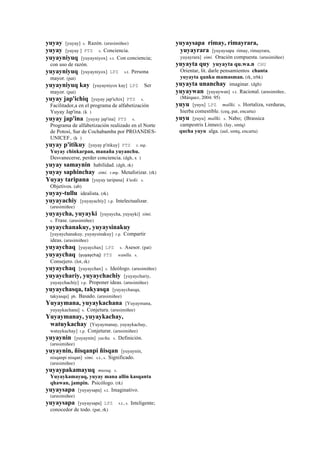 yuyay [yuyay] s. Razón. (arusimiñee)
yuyay [yuyay ] PTS s. Conciencia.
yuyayniyuq [yuyayniyox] s.t. Con conciencia;
con uso de razón.
yuyayniyuq [yuyayniyox] LPZ s.t. Persona
mayor. (pat)
yuyayniyuq kay [yuyayniyox kay] LPZ Ser
mayor. (pat)
yuyay jap'ichiq [yuyay jap'ichix] PTS s.
Facilitador,a en el programa de alfabetización
Yuyay Jap'ina. (k )
yuyay jap'ina [yuyay jap'ina] PTS s.
Programa de alfabetización realizado en el Norte
de Potosí, Sur de Cochabamba por PROANDES-
UNICEF.. (k )
yuyay p'itikuy [yuyay p'itikuy] PTS r. mp.
Yuyay chinkarpan, manaña yuyanchu.
Desvanecerse, perder conciencia. (dgh, x )
yuyay samaynin habilidad. (dgh, rk)
yuyay saphinchay simi. r.mp. Metaforizar. (rk)
Yuyay taripana [yuyay taripana] k'uski. s.
Objetivos. (ab)
yuyay-tullu idealista. (rk)
yuyayachiy [yuyayachiy] r.p. Intelectualizar.
(arusimiñee)
yuyaycha, yuyayki [yuyaycha, yuyayki] simi.
s. Frase. (arusimiñee)
yuyaychanakuy, yuyaysinakuy
[yuyaychanakuy, yuyaysinakuy] r.p. Compartir
ideas. (arusimiñee)
yuyaychaq [yuyaychax] LPZ s. Asesor. (pat)
yuyaychaq (yuyaychaj)	
  	
  PTS wanlla. s.
Consejero. (lot, rk)
yuyaychaq [yuyaychax] s. Ideólogo. (arusimiñee)
yuyaychariy, yuyaychachiy [yuyaychariy,
yuyaychachiy] r.p. Proponer ideas. (arusimiñee)
yuyaychasqa, takyasqa [yuyaychasqa,
takyasqa] ph. Basado. (arusimiñee)
Yuyaymana, yuyaykachana [Yuyaymana,
yuyaykachana] s. Conjetura. (arusimiñee)
Yuyaymanay, yuyaykachay,
watuykachay [Yuyaymanay, yuyaykachay,
watuykachay] r.p. Conjeturar. (arusimiñee)
yuyaynin [yuyaynin] yacha. s. Definición.
(arusimiñee)
yuyaynin, ñisqanpi ñisqan [yuyaynin,
nisqanpi nisqan] simi. s.t., s. Significado.
(arusimiñee)
yuyaypakamayuq musuq. s.
Yuyaykamayuq, yuyay mana allin kasqanta
qhawan, jampin. Psicólogo. (rk)
yuyaysapa [yuyaysapa] s.t. Imaginativo.
(arusimiñee)
yuyaysapa [yuyaysapa] LPZ s.t., s. Inteligente;
conocedor de todo. (pat, rk)
yuyaysapa rimay, rimayrara,
yuyayrara [yuyaysapa rimay, rimayrara,
yuyayrara] simi. Oración compuesta. (arusimiñee)
yuyayta quy yuyayta qu.wa.n CHU
Orientar, lit. darle pensamientos chanta
yuyayta qunku mamasman. (rk, trbk)
yuyayta unanchay imaginar. (dgh)
yuyaywan [yuyaywan] s.t. Racional. (arusimiñee,
(Márquez, 2004: 95)
yuyu [yuyu] LPZ mallki. s. Hortaliza, verduras,
hierba comestible. (ceq, pat, encarta)
yuyu [yuyu] mallki. s. Nabo; (Brassica
campestris Linneo). (lay, smtq)
qucha yuyu alga. (aul, smtq, encarta)
 