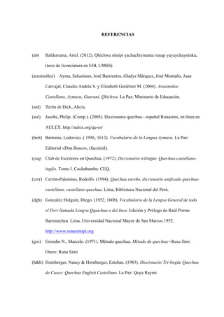 REFERENCIAS
(ab) Balderrama, Ariel. (2012). Qhichwa simipi yachachiymanta runap yuyaychayninku.
(tesis de licenciatura en EIB, UMSS)
(arusimiñee) Ayma, Salustiano, José Barrientos, Gladys Márquez, José Montaño, Juan
Carvajal, Claudio Andrés S. y Elizabeth Gutiérrez M. (2004). Arusimiñee.
Castellano, Aymara, Guaraní, Qhichwa. La Paz: Ministerio de Educación.
(atd) Terán de Dick, Alicia.
(aul) Jacobs, Philip. (Comp.). (2005). Diccionario quechua - español Runasimi, en línea en
AULEX. http://aulex.org/qu-es/
(bert) Bertonio, Ludovico. ( 1956, 1612). Vocabulario de la Lengua Aymara. La Paz:
Editorial «Don Bosco», (facsímil).
(ceq) Club de Escritores en Quechua. (1972). Diccionario trilingüe. Quechua-castellano-
inglés. Tomo I. Cochabamba: CEQ.
(cerr) Cerrón-Palomino, Rodolfo. (1994). Quechua sureño, diccionario unificado quechua-
castellano, castellano-quechua. Lima, Biblioteca Nacional del Perú.
(dgh) Gonzalez Holguín, Diego. (1952, 1608). Vocabulario de la Lengva General de todo
el Perv llamada Lengva Qquichua o del Inca. Edición y Prólogo de Raúl Porras
Barrenechea. Lima, Universidad Nacional Mayor de San Marcos 1952.
http://www.runasimipi.org
(gro) Grondin N., Marcelo. (1971). Método quechua. Método de quechua=Runa Simi.
Oruro: Runa Simi
(h&h) Hornberger, Nancy & Hornberger, Esteban. (1983). Diccionario Tri-lingüe Quechua
de Cusco: Quechua English Castellano. La Paz: Qoya Raymi.
 