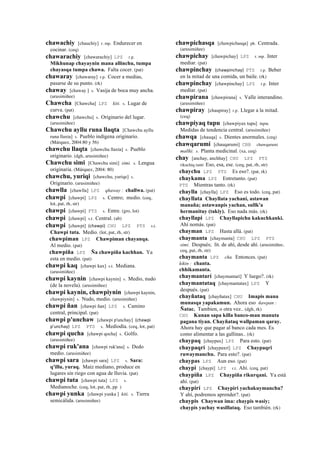 chawachiy [chauchiy] r. mp. Endurecer en
cocinar. (ceq)
chawarachiy [chawarachiy] LPZ r.p.
Mikhunap chayaynin mana allinchu, tumpa
chayasqa tumpa chawa. Falta cocer. (pat)
chawaray [chawaray] r.p. Cocer a medias,
pasarse de su punto. (rk)
chaway [chaway ] s. Vasija de boca muy ancha.
(arusimiñee)
Chawcha [Chawcha] LPZ kiti. s. Lugar de
curva. (pat)
chawchu [chawchu] s. Originario del lugar.
(arusimiñee)
Chawchu ayllu runa llaqta [Chawchu ayllu
runa llaxta] s. Pueblo indígena originario.
(Márquez, 2004:80 y 56)
chawchu llaqta [chawchu llaxta] s. Pueblo
originario. (dgh, arusimiñee)
Chawchu simi [Chawchu simi] simi. s. Lengua
originaria. (Márquez, 2004: 80)
chawchu, yuriqi [chawchu, yuriqe] s.
Originario. (arusimiñee)
chawlla [chawlla] LPZ qhaway : challwa. (pat)
chawpi [chawpi] LPZ s. Centro; medio. (ceq,
lot, pat, rh, str)
chawpi [chawpi] PTS s. Entre. (gro, lot)
chawpi [chawpi] s.t. Central. (ab)
chawpi [chawpi] (chawpi)	
  	
  CHU LPZ PTS s.t.
Chawpi tuta. Medio. (lot, pat, rh, str)
chawpiman LPZ Chawpiman chayanqa.
Al medio. (pat)
chawpiña LPZ Ña chawpiña kachhan. Ya
esta en medio. (pat)
chawpi kaq [chawpi kax] s.t. Mediana.
(arusimiñee)
chawpi kaynin [chawpi kaynin] s. Medio, nudo
(de la novela). (arusimiñee)
chawpi kaynin, chawpiynin [chawpi kaynin,
chawpiynin] s. Nudo, medio. (arusimiñee)
chawpi ñan [chawpi ñan] LPZ s. Camino
central, principal. (pat)
chawpi p'unchaw [chawpi p'unchay] (chawpi	
  
p'unchay)	
  	
  LPZ PTS s. Mediodía. (ceq, lot, pat)
chawpi qucha [chawpi qocha] s. Golfo.
(arusimiñee)
chawpi ruk'ana [chawpi ruk'ana] s. Dedo
medio. (arusimiñee)
chawpi sara [chawpi sara] LPZ s. Sara:
q'illu, yuraq. Maíz mediano, produce en
lugares sin riego con agua de lluvia. (pat)
chawpi tuta [chawpi tuta] LPZ s.
Medianoche. (ceq, lot, pat, rh, pp )
chawpi yunka [chawpi yunka ] kiti. s. Tierra
semicálida. (arusimiñee)
chawpichasqa [chawpichasqa] ph. Centrada.
(arusimiñee)
chawpichay [chawpichay] LPZ r. mp. Inter
mediar. (pat)
chawpinchay (chawpinchay)	
  	
  PTS r.p. Beber
en la mitad de una comida, un baile. (rk)
chawpinchay [chawpinchay] LPZ r.p. Inter
mediar. (pat)
chawpirana [chawpirana] s. Valle interandino.
(arusimiñee)
chawpiray [chaupiray] r.p. Llegar a la mitad.
(ceq)
chawpiyaq tupu [chawpiyax tupu] tupu.
Medidas de tendencia central. (arusimiñee)
chawqa [chauqa] s. Dientes anormales. (ceq)
chawqarumi [chauqarumi] CBB chawqarumi
mallki. s. Planta medicinal. (xa, ceq)
chay [anchay, anchhay] CHU LPZ PTS
rikuchiq ranti Eso, esa, ese. (ceq, pat, rh, str)
chaychu LPZ PTS Es eso?. (pat, rk)
chaykama LPZ Entretanto. (pat)
PTS Mientras tanto. (rk)
chaylla [chaylla] LPZ Eso es todo. (ceq, pat)
chayllata Chayllata yachani, astawan
manaña; astawanpis yachan, sullk'a
hermanituy (takiy). Eso nada más. (rk)
chayllapi LPZ Chayllapichu kakuchkanki.
Ahí nomás. (pat)
chayman LPZ Hasta allá. (pat)
chaymanta [chaymanta] CHU LPZ PTS
simi. Después; lit. de ahí, desde ahí. (arusimiñee,
ceq, pat, rh, str)
chaymanta LPZ cha. Entonces. (pat)
kikin : chanta.
chhikamanta.
chaymantarí [chaymantarí] Y luego?. (rk)
chaymantataq [chaymantatax] LPZ Y
después. (pat)
chayñataq [chayñatax] CHU Imapis mana
munasqa yapakamun. Ahora eso ñawpan :
Ñatac. Tambien, o otra vez.. (dgh, rk)
CHU Kunan sapa killa banco-man manuta
pagana tiyan. Chayñataq wallpaman qaray.
Ahora hay que pagar al banco cada mes. Es
como alimentar a las gallinas.. (rk)
chaypaq [chaypax] LPZ Para esto. (pat)
chaypaqrí [chaypaxrí] LPZ Chaypaqri
ruwaymanchu. Para esto?. (pat)
chaypas LPZ Aun eso. (pat)
chaypi [chaypi] LPZ r.t. Ahí. (ceq, pat)
chaypiña LPZ Chaypiña rikurqani. Ya está
ahí. (pat)
chaypirí LPZ Chaypiri yachakuymanchu?
Y ahí, podremos aprender?. (pat)
chaypis Chaywan ima: chaypis wasiy;
chaypis yachay wasillataq. Eso también. (rk)
 