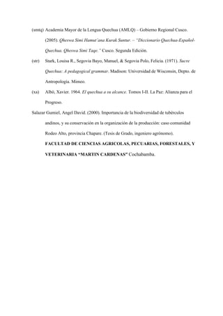 (smtq) Academia Mayor de la Lengua Quechua (AMLQ) – Gobierno Regional Cusco.
(2005). Qheswa Simi Hamut’ana Kurak Suntur. – “Diccionario Quechua-Español-
Quechua. Qheswa Simi Taqe.” Cusco. Segunda Edición.
(str) Stark, Louisa R., Segovia Bayo, Manuel,  Segovia Polo, Felicia. (1971). Sucre
Quechua: A pedagogical grammar. Madison: Universidad de Wisconsin, Depto. de
Antropología. Mimeo.
(xa) Albó, Xavier. 1964. El quechua a su alcance. Tomos I-II. La Paz: Alianza para el
Progreso.
Salazar Gumiel, Angel David. (2000). Importancia de la biodiversidad de tubérculos
andinos, y su conservación en la organización de la producción: caso comunidad
Rodeo Alto, provincia Chapare. (Tesis de Grado, ingeniero agrónomo).
FACULTAD DE CIENCIAS AGRICOLAS, PECUARIAS, FORESTALES, Y
VETERINARIA “MARTIN CARDENAS” Cochabamba.
 