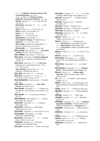 CHU kh. Utqhayta ruwanman chayqa, chay
ratu tukuchanman. Si. (str, rk)
<chay + qa (TOP) ranti Paykuna anchata
pukllanku, chayqa mana allinchu. Eso. (rk)
chayqa [chayqa] LPZ ranti He ahí; ahí está!.
(ceq, pat, rk)
chayrayku (chayrayku)	
  	
  LPZ PTS r.t. Por
eso. (lot, pat)
chayri [chayri] CHU kh. Ó, ú. (ceq, str)
chayrí [chayrí] Y si (lo hace). (rk)
chaysi LPZ Eso es. (pat)
chayta LPZ ranti Eso. (pat, rk)
chaytaqmari [chaytaxmari] LPZ
Chaytaqmari uywayqa. Eso también. (pat)
chaywan LPZ Eso, con ... (pat)
chaywanpis [chaywampis] (chaywampis)	
  	
  PTS
Aun así, a pesar de eso. (ceq, lot, rk)
chaywanpis LPZ De esa manera. (pat)
chay chaypi [chay chaypi] PTS r.t. Juk qaylla
kitillapi. Por ahí; por esos lugares. (rk)
chay chhika [chay chhika] r.t. Tanto. (ceq)
chay jawa [chay jawa] kh. Chaypaq qhipanpi.
Luego de eso, a causa de eso (consecuencia).
(ceq, lot, rk)
chay jawa [chay jawa] PTS kh. Chay jawa.
Luego de eso; a consecuencia de eso. (rh, rk)
LPZ Por eso. (pat)
chay jawataq [chay jawatax] LPZ PTS
Entonces; y luego de eso. (pat, rk)
chay jina [chay jina] PTS r.t. Así. (pat)
chay jina [chay jina] CHU chhayna LPZ r.t.
Como eso, esa, ese. (ceq, pat, str, rk)
chay jinamanta [chay jinamanta] r.t. De modo
que. (ceq)
chay kikin [chay kikin] LPZ Chay kikin
karqan. Eso mismo. (pat)
chay pacha [chaypacha] LPZ r.t. Entonces, en
ese entonces, en ese tiempo; ese momento. (ceq,
pat, rk)
chay pacha PTS En ese caso, si así fuera.
(gro, rk)
chayachimuy [chayachimuy] LPZ r.p. Hacer
llegar algo aquí. (ceq, pat)
chayachiy [chayachiy] LPZ r.p. Alcanzar;
hacer llegar. (pat)
chayachiy [chayachiy] r.p. Llegar (algo,
alguien), hacer. (ceq, rk)
chayachiy [chayachiy] r.p. Cocer, hacer. (ceq, rk)
chayampuy [chayampuy] r. mp. Llegar
finalmente, acabar de llegar.
chayamuy [chayamuy] LPZ PTS r.p. Llegar
(aquí); arribar. (ceq, lot, pat)
Chayanta [chayanta] kiti. s. Chayanta,
población en el Norte de Potosí.
chayanta [chayanta] rumi. s. Estaño. (arusimiñee)
chayapuy [chayapuy] LPZ PTS r. mp. Llegar
a destino, implica llegar sin novedad. (pat, rk)
chayaqi (chayaqe)	
  	
  PTS s. Alojado, pariente
lejano. (lot, rk)
chayaqi [chayaqe] wanlla. s. Derecho.
(arusimiñee, rk)
chayaqi [chayaqe] s. Herencia. (ceq)
chayaqiy [chayaqey] s. Pertenencia. (arusimiñee)
chayasqa [chayasqa] ph. Llegado.
chayasqa [chayasqa] CHU LPZ ph. Cocido.
(arusimiñee, pat)
chayay (chayay)	
  	
  CHU LPZ PTS r. mp.
Llegar. (ceq, lot, pat, rh, str)
chayay [chayay] LPZ s. Llegada. (pat)
LPZ para chayan cuando empieza a llover.
LPZ qurpa chayan cuando llega visita.
LPZ uywa chayan cuando los animales entran
a las chacras.
chayay [chayay] CHU LPZ r.p. Cocer. (lot, pat,
rh, str)
chayay [chayay] LPZ s. Cocción. (pat)
chayaykun [chayaykun] LPZ s. Cuando
aterrizan las aves (cóndor, águila, gallinazo ..).
(pat)
chayaykuy [chayaykuy] LPZ r. mp. Llegar.
(pat)
chaychasqa [chaychasqa] LPZ ph. Ismusqa
llamt'a. Madera podrida, por humedad. (pat)
chayru [chayru] LPZ s. Kaltun allpin
chayasqa. Sopa con chuño, papa, carne y
verduras. (pat)
chi [-chi] CHU k' Causativo, sufijo causativo
(modal). (str, rk)
chichi [chichi] wawa. s. Carne (para decir a los
bebés), pedacitos de carne para los bebés. (ceq,
lot)
chichi [chichi] LPZ s. Porción de carne. (pat)
chichiku [chichiku] LPZ s. Pollitos (gallina).
(pat)
chichilu [chichilu] LPZ s. Pollo. (pat)
chichilla [chichilla] LPZ awa. s. Borde del
tejido. (pat)
chichillay [chichillay] LPZ awa. r.p. Llikllata,
kapachuta chichillana. Tejer los bordes de la
lliklla con chichilla kikin : awakipana. (pat)
chichillay [chichillay] awa. s. Orilla del género.
(ceq)
chichiyay [chichiyay] CHU r. mp. Ensuciarse.
(str)
chichu [chichu] LPZ s.t., s. Embarazada. (pat)
chichu (chichu)	
  	
  LPZ PTS s.t., s. Preñada;
estar encinta. (ceq, lot, pat)
chichuyay (chichuyay)	
  	
  LPZ r. Embarazarse.
(pat)
 