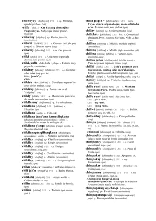 chichuyay [chichuyay] PTS r. mp. Preñarse,
quedar preñada. (lot)
-chik [-chik] k' Kay k'askaq kitimanjina
t'uqyayniyuq. Sufijo que indica 'plural'.
(ñancha)
chikchay [chijchay ] r.p. Gastar, invertir.
(arusimiñee)
chikchi [ch'ikchi] LPZ s. Granizo. (atd, jdb, pat)
(chejchi)	
  	
  s. Granizo suave. (ceq)
chikchiy [chikchiy] LPZ r.mr. Cae granizo.
(pat)
chiki [chiki] LPZ s. Una parte de parcela
destina para prestar. (pat)
chiki, kalla [chiki, kalla ] p'isqu. s. Cotorra muy
pequeña. (arusimiñee)
chikiray [chikiray] (chikiray)	
  	
  PTS r.p. Destetar
a las crías. (ceq, guz lot)
kikin : januk'ay.
p'itiy.
chikiru <kas. [chikiru] s. Corral para separar las
crías de las madres. (ceq)
chikiruy [chikiruy] r.p. Poner crías en el
"chiquiru". (ceq)
chikiy [chikiy] LPZ r.p. Mostrar una parceleta
de ayuda para sembrar. (pat)
chikllamuy [chijllamuy] r.p. Ir a seleccionar.
chikllana [chijllana] LPZ [chhillana] s.
Elección. (pat)
chikllana wanlla. s. Voto. (rk)
chikllana jamp'ara kamachiqkuna
[chijllana jamp'ara kamachixkuna] wanlla. s.
Jurados de las mesas de sufragio. (rk)
chikllana p'anqa [chijllana p'anqa] wanlla. s.
Registro electoral. (rk)
chikllanapaq qillqaqkuna [chijllanapax
qelqaxkuna] wanlla. s. Notarios electorales. (rk)
chikllay [chijllay] r.p. Clasificar. (arusimiñee)
chikllay [chijllay] r.p. Elegir. (arusimiñee)
chikllay [chijllay] PTS r.p. Escoger,
seleccionar,. (ceq, gro)
chikllay [chijllay] s. Clasificación. (arusimiñee)
chikllay [chijllay] s. Opción. (arusimiñee)
chiklluy [chhiklluy] LPZ r.p. Escoger según el
tamaño. (pat)
chiku [chiku] k' Causativo + reflexivo intensivo.
chili jak'u (chili	
  jak'u)	
  	
  PTS s. Harina blanca.
(lot)
chilikchi [chilijchi] CBB chilijchi mallki. s.
Ceibo (árbol). (xa, ceq)
chilin [chilin] LPZ ñin. aq. Sonido de botella.
(pat)
chilina [chilina] LPZ s. Tuétano. (pat, cerron
guz )
chilla jallp'a * [chillu jallp'a] LPZ tarpu.
Tiryu, siwara tarpunallapaq; mana allintachu
urin. Terreno malo, con piedras. (pat)
chillay [chillay] r.p. Mojar (comida). (ceq)
chillchata [chillchata] LPZ kiti. s. Comunidad
alpaquera, Prov. Bautista Saavedra, N de La Paz.
(pat)
chillina [chillina] s. Médula; médula espinal.
(arusimiñee)
chillina [chillina] s. Meollo. (dgh, arusimiñee, pol)
chillina [chilina] (chilina)	
  	
  s. Tuétano. (dgh,
arusimiñee, ceq)
chillka jusku [chillka jusku] (chillka	
  josco)	
  	
  s.
Vaca negra con espinazo rojizo. (ceq)
chillki [chillki] LPZ s. Jallp'a pataman qura
lluqsiramun, jinataq jatun sach'akunapis.
Retoño; plantitas antes del transplante. (guz pat)
chillpi [chillpi] s. Astilla de piedra; cuña. (ceq, rk)
chillpiy [chillpiy] r.p. Trabar las ruedas; poner
cuña. (ceq)
chillu rumi [chillu rumi] LPZ s. Mankata
ruwanapaq t'uru. Piedra suave, tierra para
hacer ollas. (pat)
chillu rumi [chillu rumi] Kay kimsa kan:.
LPZ puka rumi.
LPZ uqi rumi.
LPZ yuraq rumi.
chillwi [chilwi] (chillwi)	
  	
  CHU PTS s. Pollito;
polluelo. (ceq, lot, trbk, rk)
chillwichay [chilwichay] r.p. Criar polluelos.
(ceq)
chimpa [chimpa] (chimpa)	
  	
  CBB chimpa LPZ
PTS s., s.t. Frente, la otra orilla. (xa, ceq, lot, pat,
rh)
chimpapi [chimpapi] r.t. Enfrente. (ceq)
chimpachiy [chimpachiy] PTS r.p. Acercar
(algo); hacer pasar al frente; contagiar. (rh)
chimpachiy [chimpachiy] LPZ r.p. Hacer
encontrar al tope. (pat)
chimpachiy [chimpachiy] LPZ r.p. Pasar al
frente. (pat)
chimpakuy [chimpakuy] r. mp. Apegarse. (rk)
chimpakuy [chimpakuy] LPZ r. mp.
Encontrarse. (pat)
chimpakuy [chimpakuy ] CBB chimpakuy r. ku
Contagiarse. (xa)
chimpamuy [chimpamuy] LPZ PTS r. mp.
Cruzar (hacia aquí),. (pat, rk)
Chimpamuy ñirqayki, mana
chimpamurqankichu. te dije que te acercaras
/cruzaras (hacia aquí), no lo hiciste..
chimpapuraq siqichasqa [chimpapurax
seqechasqa] ph. Paralelismo. (arusimiñee)
chimpapurasqa siqi [chimpapurasqa seqe]
yupa. y. Líneas paralelas. (arusimiñee)
 