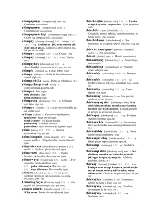 chimpapuray [chimpapuray] yupa. r.p.
Comparar. (arusimiñee)
chimpapuray [chimpapuray] yacha. s.
Comparación. (arusimiñee)
chimpapuray ñiqi [chimpapuray ñeqe] yupa. y.
Orden (de comparación). (arusimiñee)
chimpay [chimpay, chinpay] CBB chimpay CHU
LPZ r. mp. Qayllaykuy, juk manyamanta juk
manyaman pasay. Acercarse, aproximarse. (xa,
lot, pat, rh, str, trbrk)
chimpay [chimpay] CHU r. mp. Cruzar. (str)
chimpay [chimpay] CHU PTS r. mp. Visitar.
(str)
chimpaykuy [chimpaykuy] LPZ r.p.
Acercárse(le); aproximárse(le). (ceq, pat, rk)
chimpiy [chimpiy] r.p. Cuñar, trabar. (ceq)
chimpu [chimpu] s. Señal de lana, hilo en un
costal. (dgh, ceq)
chimpu ch'iku musuq. Punto de referencia. (rk)
chimpuchasqa simi musuq. s.r.
entrecomillada, palabra. (rk)
chimpun halo. (dgh)
intip chimpun. (dgh)
killap chimpun. (dgh)
chimpusqa [chimpusqa] PTS ph. Señalado
con lana. (dgh, rk)
chimpuy [chimpuy] r.p. Hacer señal o medida en
un costal. (ceq)
-chimu [-chimu] k' Causativo desplazativo.
apachimuy hacer enviar aquí.
llamk'achimuy ir a hacer trabajar.
purichimuy ir a hacer caminar.
pusachimuy hacer conducir (a alguien) aquí.
china [china] LPZ PTS s. Hembra
(animales). (ceq, pat, rh)
china ithapallu [china ithapallu] LPZ china
itapallu mallki. s. Ortiga hembra, planta silvestre.
(pat)
china kiswara [china kiswara] (kiswara	
  )	
  	
  LPZ
mallki. s. Hembra - planta forestal. (pat)
china rumi [china rumi] LPZ s. Piedra
hembra, es de color plomo oscuro. (pat)
chinanwaya [chinanwaya] LPZ mallki. s. Flor
amarilla, familia del lirio. (pat)
LPZ puka chinanwaya flor roja. (pat)
LPZ sapa chinanwa flor amarilla. (pat)
chincha [chincha] pacha. s. Norte; punto
cardinal opuesto al sur. (arusimiñee, lai, smtq,
(Márquez, 2004: 76)
Chinchay Suyu [Chinchay suyu] LPZ s. Una
región del tawantinsuyo. (lay, pat, smtq)
chinchi chinchi [chinchi chinchi] LPZ s.
K'ita rusas. Rosas silvestre (frutos). (pat)
chinchi uchu [chinchi uchu] LPZ s. Yunkas
uraypi kaq uchu, ruqutu-jina. Ajíes pequeños.
(pat)
chinchilla <aym. [chinchilla] LPZ s.
Chinchilla, animal salvaje, mamífero roedor, de
pelaje suave. (pat, encarta)
chinchirkuma [chincherkoma] s. Flor
medicinal; se usa para curar el corazón. (ceq, guz
)
chinichi, kananpuni [chinichi, kananpuni]
yacha. s.t. Útil. (arusimiñee)
chinini [chinini] yupa. s. Minuto. (arusimiñee)
chinkachikuy [chinkachikuy] r.p. Perder (algo,
uno mismo).
chinkachisqa [chinkachisqa] ph. Perdido;
extraviado por uno.
chinkachiy [chinkachiy] wanlla. r.p. Derogar.
(rk)
chinkachiy [chinkachiy] CHU LPZ r.p.
Perder; extraviar (objetos, animales). (ceq, pat, rh,
str)
chinkachiy [chinkachiy] LPZ r.p. Tapar
alguna cosa. (pat)
chinkamuy [chinkamuy] r. mp. Irse por ahí;
perderse por un tiempo.
chinkanayaq simi [chinkanayax simi] Kay
simi chinkapuchkan, manaña uyarikunchu,
manaña apaykachakunchu. Lengua, palabra
en peligro de extinción. (ñancha)
chinkapuy [chinkapuy] LPZ r. mp. Perderse
(definitivamente). (pat, rk)
chinkarachiy [chinkarachiy] r.p. Escamotear,
hacer perder todas las cosas (repentinamente).
(rk)
chinkarichiy [chinkarichiy] LPZ r.p. Hacer
perder intencionalmente. (pat)
chinkarparichiy [chinkarparichiy] LPZ r.p.
Hacer perder repentinamente. (pat, rk)
chinkasqa [chinkasqa] LPZ ph. Perdido/a.
(ceq, pat)
chinkasqa simi [chinkasqa simi] simi. s. Kay
simikuna manaña parlakunchu, manaña
jak'aqpis kasqan yuyasqachu. Palabras
perdidas. (ñancha, rk)
chinkay [chinkay] (chinkay)	
  	
  LPZ PTS r. mp.
Purispa mana maypi kasqanta yachakunchu;
maypi kasqan mana yachakunchu; mana
rikhurinchu. Perderse, desparecer. (ceq, lot, pat,
rh)
chinkaykuy [chinkakuy] r. mp. Desparecer
debajo del agua o lodo. (ceq, rk)
chinkaykuy [chinkaykuy] r. mp. Hundirse,
desaparecer de la vista. (eb )
chinkaykuy [chinkaykuy] LPZ r. mp.
Ocultarse. (pat)
 