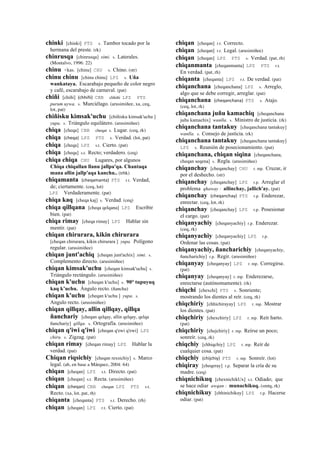 chinki [chinki] PTS s. Tambor tocado por la
hermana del preste. (rk)
chinrusqa [chinrusqa] simi. s. Laterales.
(Montalvo, 1996: 22)
chinu <kas. [chinu] CHU s. Chino. (str)
chinu chinu [chinu chinu] LPZ s. Uña
wankataya. Escarabajo pequeño de color negro
y café, escarabajo de carnaval. (pat)
chiñi [chiñi] (chhiñi)	
  	
  CBB chhiñi LPZ PTS
purum uywa. s. Murciélago. (arusimiñee, xa, ceq,
lot, pat)
chiñisku kimsak'uchu [chiñisku kimsak'uchu ]
yupa. s. Triángulo equilátero. (arusimiñee)
chiqa [cheqa] CBB cheqar s. Lugar. (ceq, rk)
chiqa (cheqa)	
  	
  LPZ PTS s. Verdad. (lot, pat)
chiqa [cheqa] LPZ s.t. Cierto. (pat)
chiqa [cheqa] s.t. Recto; verdadero. (ceq)
chiqa chiqa CHU Lugares, por algunos
Chiqa chiqallan llanu jallpa'qa. Chantaqa
mana allin jallp'aqa kanchu.. (trbk)
chiqamanta (cheqamanta)	
  	
  PTS r.t. Verdad,
de; ciertamente. (ceq, lot)
LPZ Verdaderamente. (pat)
chiqa kaq [cheqa kaj] s. Verdad. (ceq)
chiqa qillqana [cheqa qelqana] LPZ Escribir
bien. (pat)
chiqa rimay [cheqa rimay] LPZ Hablar sin
mentir. (pat)
chiqan chirurara, kikin chirurara
[cheqan chirurara, kikin chirurara ] yupa. Polígono
regular. (arusimiñee)
chiqan junt'achiq [cheqan junt'achix] simi. s.
Complemento directo. (arusimiñee)
chiqan kimsak'uchu [cheqan kimsak'uchu] s.
Triángulo rectángulo. (arusimiñee)
chiqan k'uchu [cheqan k'uchu] s. 90° tupuyuq
kaq k’uchu. Ángulo recto. (ñancha)
chiqan k'uchu [cheqan k'uchu ] yupa. s.
Angulo recto. (arusimiñee)
chiqan qillqay, allin qillqay, qillqa
ñanchariy [cheqan qelqay, allin qelqay, qelqa
ñanchariy] qillqa. s. Ortografía. (arusimiñee)
chiqan q'iwi q'iwi [cheqan q'ewi q'ewi] LPZ
chiru. s. Zigzag. (pat)
chiqan rimay [cheqan rimay] LPZ Hablar la
verdad. (pat)
Chiqan riqsichiy [cheqan rexsichiy] s. Marco
legal. (ab, en base a Márquez, 2004: 64)
chiqan [cheqan] LPZ s.t. Directo. (pat)
chiqan [cheqan] s.t. Recta. (arusimiñee)
chiqan (cheqan)	
  	
  CBB cheqan LPZ PTS s.t.
Recto. (xa, lot, pat, rh)
chiqanta [cheqanta] PTS s.t. Derecho. (rh)
chiqan [cheqan] LPZ r.t. Cierto. (pat)
chiqan [cheqan] r.t. Correcto.
chiqan [cheqan] r.t. Legal. (arusimiñee)
chiqan [cheqan] LPZ PTS s. Verdad. (pat, rh)
chiqanmanta [cheqanmanta] LPZ PTS r.t.
En verdad. (pat, rh)
chiqanta [cheqanta] LPZ r.t. De verdad. (pat)
chiqanchana [cheqanchana] LPZ s. Arreglo,
algo que se debe corregir, arreglar. (pat)
chiqanchana (cheqanchana)	
  	
  PTS s. Atajo.
(ceq, lot, rk)
chiqanchana juñu kamachiq [cheqanchana
juñu kamachix] wanlla. s. Ministro de justicia. (rk)
chiqanchana tantakuy [cheqanchana tantakuy]
wanlla. s. Consejo de justicia. (rk)
chiqanchana tantakuy [cheqanchana tantakuy]
LPZ s. Reunión de posecionamiento. (pat)
chiqanchana, chiqan siqina [cheqanchana,
cheqan seqena] s. Regla. (arusimiñee)
chiqanchay [cheqanchay] CHU r. mp. Cruzar, ir
por el deshecho. (str)
chiqanchay [cheqanchay] LPZ r.p. Arreglar el
problema qhaway : allinchay, jallich'ay. (pat)
chiqanchay (cheqanchay)	
  	
  PTS r.p. Enderezar,
enrectar. (ceq, lot, rk)
chiqanchay [cheqanchay] LPZ r.p. Posesionar
el cargo. (pat)
chiqanyachiy [cheqanyachiy] r.p. Enderezar.
(ceq, rk)
chiqanyachiy [cheqanyachiy] LPZ r.p.
Ordenar las cosas. (pat)
chiqanyachiy, ñancharichiy [cheqanyachiy,
ñancharichiy] r.p. Regir. (arusimiñee)
chiqanyay [cheqanyay] LPZ r. mp. Corregirse.
(pat)
chiqanyay [cheqanyay] r. mp. Enderezarse,
enrectarse (autónomamente). (rk)
chiqchi [chexchi] PTS s. Sonriente;
mostrando los dientes al reír. (ceq, rk)
chiqchiriy [chhichirayay] LPZ r. mp. Mostrar
los dientes. (pat)
chiqchiriy [chexchiriy] LPZ r. mp. Reír harto.
(pat)
chiqchiriy [chejchiriy] r. mp. Reírse un poco;
sonreír. (ceq, rk)
chiqchiy [chhiqchiy] LPZ r. mp. Reír de
cualquier cosa. (pat)
chiqchiy (chijchiy)	
  	
  PTS r. mp. Sonreír. (lot)
chiqiray [cheqeray] r.p. Separar la cría de su
madre. (ceq)
chiqnichikuq [chexnichikUx] s.t. Odiado; que
se hace odiar awqan : munachikuq. (smtq, rk)
chiqnichikuy [chhinichikuy] LPZ r.p. Hacerse
odiar. (pat)
 